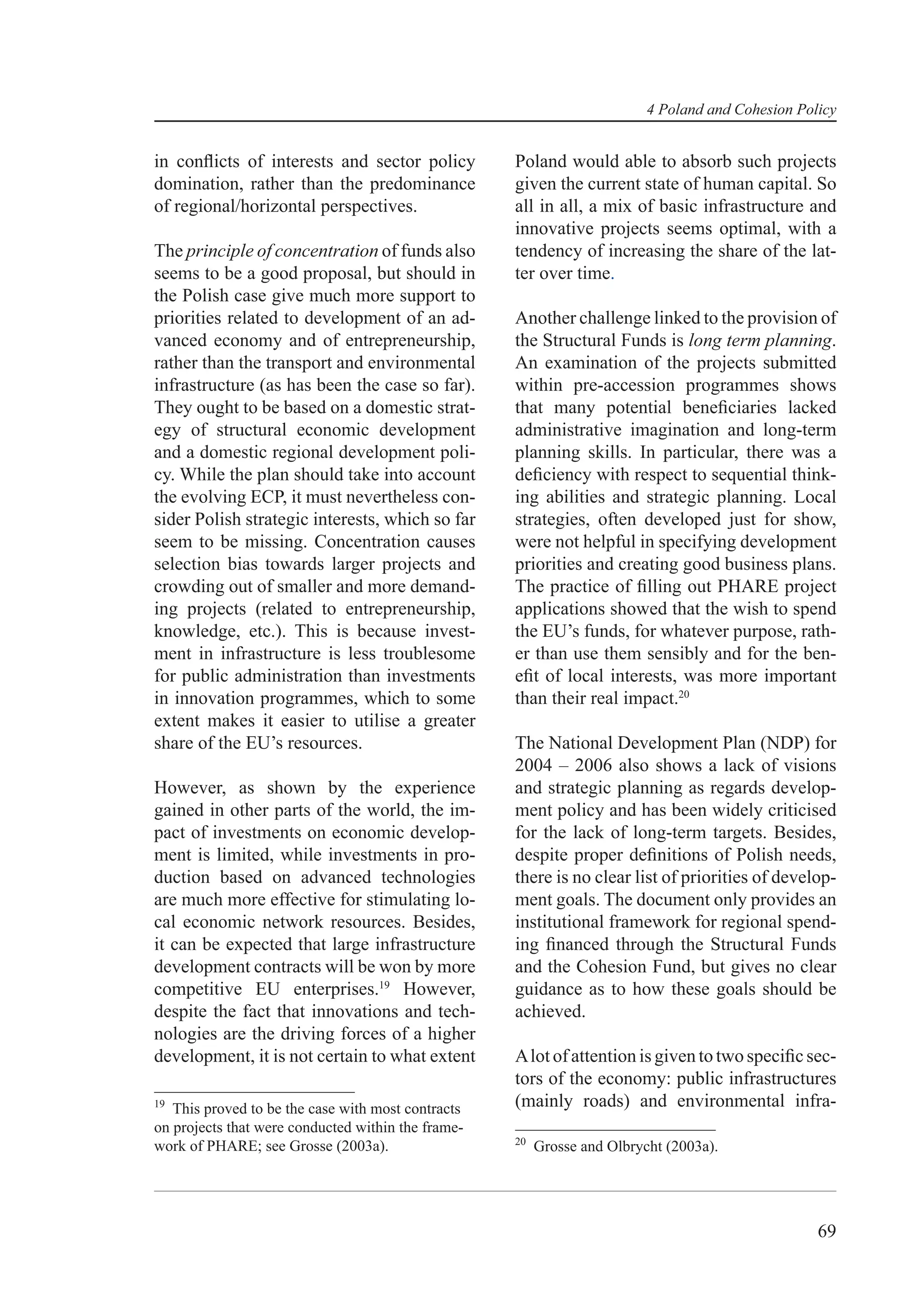 4 Poland and Cohesion Policy


in conﬂicts of interests and sector policy          Poland would able to absorb such projects
domination, rather than the predominance            given the current state of human capital. So
of regional/horizontal perspectives.                all in all, a mix of basic infrastructure and
                                                    innovative projects seems optimal, with a
The principle of concentration of funds also        tendency of increasing the share of the lat-
seems to be a good proposal, but should in          ter over time.
the Polish case give much more support to
priorities related to development of an ad-         Another challenge linked to the provision of
vanced economy and of entrepreneurship,             the Structural Funds is long term planning.
rather than the transport and environmental         An examination of the projects submitted
infrastructure (as has been the case so far).       within pre-accession programmes shows
They ought to be based on a domestic strat-         that many potential beneﬁciaries lacked
egy of structural economic development              administrative imagination and long-term
and a domestic regional development poli-           planning skills. In particular, there was a
cy. While the plan should take into account         deﬁciency with respect to sequential think-
the evolving ECP, it must nevertheless con-         ing abilities and strategic planning. Local
sider Polish strategic interests, which so far      strategies, often developed just for show,
seem to be missing. Concentration causes            were not helpful in specifying development
selection bias towards larger projects and          priorities and creating good business plans.
crowding out of smaller and more demand-            The practice of ﬁlling out PHARE project
ing projects (related to entrepreneurship,          applications showed that the wish to spend
knowledge, etc.). This is because invest-           the EU’s funds, for whatever purpose, rath-
ment in infrastructure is less troublesome          er than use them sensibly and for the ben-
for public administration than investments          eﬁt of local interests, was more important
in innovation programmes, which to some             than their real impact.20
extent makes it easier to utilise a greater
share of the EU’s resources.                        The National Development Plan (NDP) for
                                                    2004 – 2006 also shows a lack of visions
However, as shown by the experience                 and strategic planning as regards develop-
gained in other parts of the world, the im-         ment policy and has been widely criticised
pact of investments on economic develop-            for the lack of long-term targets. Besides,
ment is limited, while investments in pro-          despite proper deﬁnitions of Polish needs,
duction based on advanced technologies              there is no clear list of priorities of develop-
are much more effective for stimulating lo-         ment goals. The document only provides an
cal economic network resources. Besides,            institutional framework for regional spend-
it can be expected that large infrastructure        ing ﬁnanced through the Structural Funds
development contracts will be won by more           and the Cohesion Fund, but gives no clear
competitive EU enterprises.19 However,              guidance as to how these goals should be
despite the fact that innovations and tech-         achieved.
nologies are the driving forces of a higher
development, it is not certain to what extent       A lot of attention is given to two speciﬁc sec-
                                                    tors of the economy: public infrastructures
19
   This proved to be the case with most contracts   (mainly roads) and environmental infra-
on projects that were conducted within the frame-
                                                    20
work of PHARE; see Grosse (2003a).                       Grosse and Olbrycht (2003a).




                                                                                                   69
 