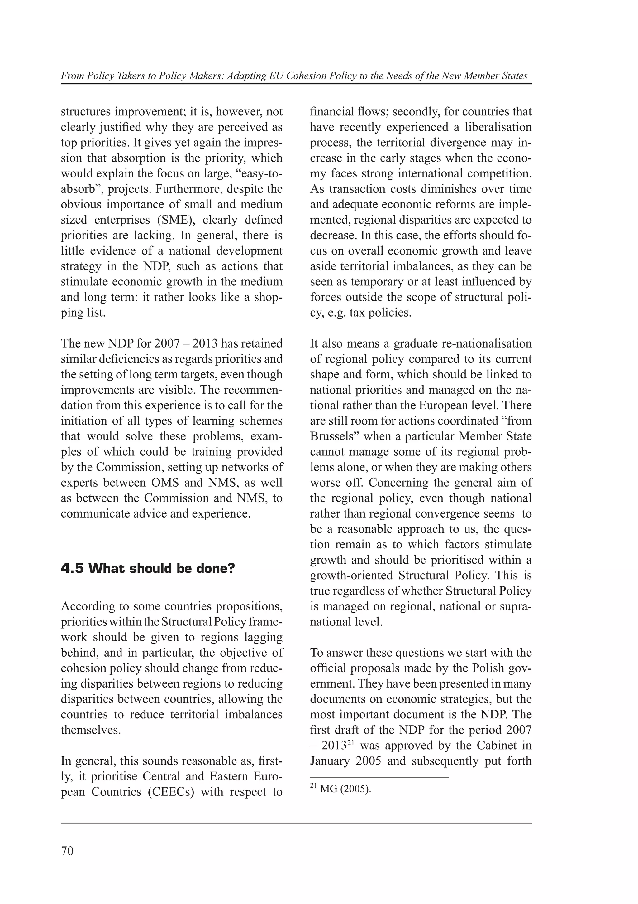 From Policy Takers to Policy Makers: Adapting EU Cohesion Policy to the Needs of the New Member States


structures improvement; it is, however, not           ﬁnancial ﬂows; secondly, for countries that
clearly justiﬁed why they are perceived as            have recently experienced a liberalisation
top priorities. It gives yet again the impres-        process, the territorial divergence may in-
sion that absorption is the priority, which           crease in the early stages when the econo-
would explain the focus on large, “easy-to-           my faces strong international competition.
absorb”, projects. Furthermore, despite the           As transaction costs diminishes over time
obvious importance of small and medium                and adequate economic reforms are imple-
sized enterprises (SME), clearly deﬁned               mented, regional disparities are expected to
priorities are lacking. In general, there is          decrease. In this case, the efforts should fo-
little evidence of a national development             cus on overall economic growth and leave
strategy in the NDP, such as actions that             aside territorial imbalances, as they can be
stimulate economic growth in the medium               seen as temporary or at least inﬂuenced by
and long term: it rather looks like a shop-           forces outside the scope of structural poli-
ping list.                                            cy, e.g. tax policies.

The new NDP for 2007 – 2013 has retained              It also means a graduate re-nationalisation
similar deﬁciencies as regards priorities and         of regional policy compared to its current
the setting of long term targets, even though         shape and form, which should be linked to
improvements are visible. The recommen-               national priorities and managed on the na-
dation from this experience is to call for the        tional rather than the European level. There
initiation of all types of learning schemes           are still room for actions coordinated “from
that would solve these problems, exam-                Brussels” when a particular Member State
ples of which could be training provided              cannot manage some of its regional prob-
by the Commission, setting up networks of             lems alone, or when they are making others
experts between OMS and NMS, as well                  worse off. Concerning the general aim of
as between the Commission and NMS, to                 the regional policy, even though national
communicate advice and experience.                    rather than regional convergence seems to
                                                      be a reasonable approach to us, the ques-
                                                      tion remain as to which factors stimulate
                                                      growth and should be prioritised within a
4.5 What should be done?
                                                      growth-oriented Structural Policy. This is
                                                      true regardless of whether Structural Policy
According to some countries propositions,             is managed on regional, national or supra-
priorities within the Structural Policy frame-        national level.
work should be given to regions lagging
behind, and in particular, the objective of           To answer these questions we start with the
cohesion policy should change from reduc-             ofﬁcial proposals made by the Polish gov-
ing disparities between regions to reducing           ernment. They have been presented in many
disparities between countries, allowing the           documents on economic strategies, but the
countries to reduce territorial imbalances            most important document is the NDP. The
themselves.                                           ﬁrst draft of the NDP for the period 2007
                                                      – 201321 was approved by the Cabinet in
In general, this sounds reasonable as, ﬁrst-          January 2005 and subsequently put forth
ly, it prioritise Central and Eastern Euro-
                                                      21
pean Countries (CEECs) with respect to                     MG (2005).




70
 