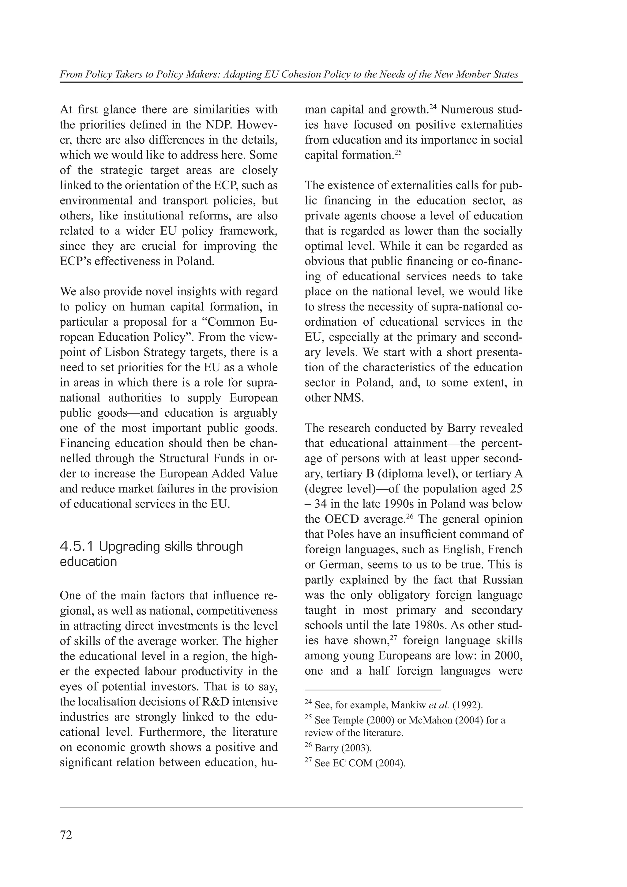 From Policy Takers to Policy Makers: Adapting EU Cohesion Policy to the Needs of the New Member States


At ﬁrst glance there are similarities with            man capital and growth.24 Numerous stud-
the priorities deﬁned in the NDP. Howev-              ies have focused on positive externalities
er, there are also differences in the details,        from education and its importance in social
which we would like to address here. Some             capital formation.25
of the strategic target areas are closely
linked to the orientation of the ECP, such as         The existence of externalities calls for pub-
environmental and transport policies, but             lic ﬁnancing in the education sector, as
others, like institutional reforms, are also          private agents choose a level of education
related to a wider EU policy framework,               that is regarded as lower than the socially
since they are crucial for improving the              optimal level. While it can be regarded as
ECP’s effectiveness in Poland.                        obvious that public ﬁnancing or co-ﬁnanc-
                                                      ing of educational services needs to take
We also provide novel insights with regard            place on the national level, we would like
to policy on human capital formation, in              to stress the necessity of supra-national co-
particular a proposal for a “Common Eu-               ordination of educational services in the
ropean Education Policy”. From the view-              EU, especially at the primary and second-
point of Lisbon Strategy targets, there is a          ary levels. We start with a short presenta-
need to set priorities for the EU as a whole          tion of the characteristics of the education
in areas in which there is a role for supra-          sector in Poland, and, to some extent, in
national authorities to supply European               other NMS.
public goods—and education is arguably
one of the most important public goods.               The research conducted by Barry revealed
Financing education should then be chan-              that educational attainment—the percent-
nelled through the Structural Funds in or-            age of persons with at least upper second-
der to increase the European Added Value              ary, tertiary B (diploma level), or tertiary A
and reduce market failures in the provision           (degree level)—of the population aged 25
of educational services in the EU.                    – 34 in the late 1990s in Poland was below
                                                      the OECD average.26 The general opinion
                                                      that Poles have an insufﬁcient command of
4.5.1 Upgrading skills through                        foreign languages, such as English, French
education                                             or German, seems to us to be true. This is
                                                      partly explained by the fact that Russian
One of the main factors that inﬂuence re-             was the only obligatory foreign language
gional, as well as national, competitiveness          taught in most primary and secondary
in attracting direct investments is the level         schools until the late 1980s. As other stud-
of skills of the average worker. The higher           ies have shown,27 foreign language skills
the educational level in a region, the high-          among young Europeans are low: in 2000,
er the expected labour productivity in the            one and a half foreign languages were
eyes of potential investors. That is to say,
the localisation decisions of R&D intensive           24
                                                         See, for example, Mankiw et al. (1992).
industries are strongly linked to the edu-            25
                                                         See Temple (2000) or McMahon (2004) for a
cational level. Furthermore, the literature           review of the literature.
                                                      26
on economic growth shows a positive and                  Barry (2003).
                                                      27
signiﬁcant relation between education, hu-               See EC COM (2004).




72
 