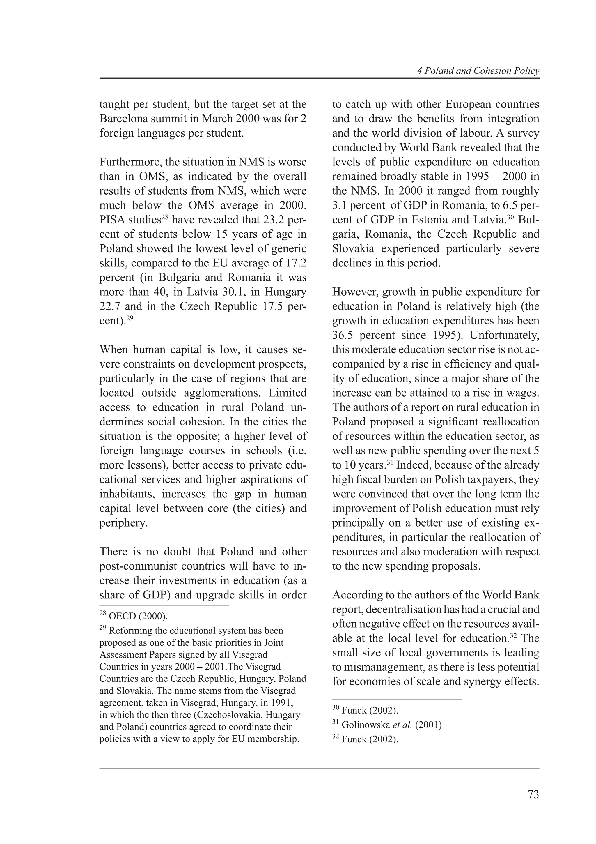 4 Poland and Cohesion Policy


taught per student, but the target set at the       to catch up with other European countries
Barcelona summit in March 2000 was for 2            and to draw the beneﬁts from integration
foreign languages per student.                      and the world division of labour. A survey
                                                    conducted by World Bank revealed that the
Furthermore, the situation in NMS is worse          levels of public expenditure on education
than in OMS, as indicated by the overall            remained broadly stable in 1995 – 2000 in
results of students from NMS, which were            the NMS. In 2000 it ranged from roughly
much below the OMS average in 2000.                 3.1 percent of GDP in Romania, to 6.5 per-
PISA studies28 have revealed that 23.2 per-         cent of GDP in Estonia and Latvia.30 Bul-
cent of students below 15 years of age in           garia, Romania, the Czech Republic and
Poland showed the lowest level of generic           Slovakia experienced particularly severe
skills, compared to the EU average of 17.2          declines in this period.
percent (in Bulgaria and Romania it was
more than 40, in Latvia 30.1, in Hungary            However, growth in public expenditure for
22.7 and in the Czech Republic 17.5 per-            education in Poland is relatively high (the
cent).29                                            growth in education expenditures has been
                                                    36.5 percent since 1995). Unfortunately,
When human capital is low, it causes se-            this moderate education sector rise is not ac-
vere constraints on development prospects,          companied by a rise in efﬁciency and qual-
particularly in the case of regions that are        ity of education, since a major share of the
located outside agglomerations. Limited             increase can be attained to a rise in wages.
access to education in rural Poland un-             The authors of a report on rural education in
dermines social cohesion. In the cities the         Poland proposed a signiﬁcant reallocation
situation is the opposite; a higher level of        of resources within the education sector, as
foreign language courses in schools (i.e.           well as new public spending over the next 5
more lessons), better access to private edu-        to 10 years.31 Indeed, because of the already
cational services and higher aspirations of         high ﬁscal burden on Polish taxpayers, they
inhabitants, increases the gap in human             were convinced that over the long term the
capital level between core (the cities) and         improvement of Polish education must rely
periphery.                                          principally on a better use of existing ex-
                                                    penditures, in particular the reallocation of
There is no doubt that Poland and other             resources and also moderation with respect
post-communist countries will have to in-           to the new spending proposals.
crease their investments in education (as a
share of GDP) and upgrade skills in order           According to the authors of the World Bank
28                                                  report, decentralisation has had a crucial and
   OECD (2000).
29                                                  often negative effect on the resources avail-
   Reforming the educational system has been
proposed as one of the basic priorities in Joint    able at the local level for education.32 The
Assessment Papers signed by all Visegrad            small size of local governments is leading
Countries in years 2000 – 2001.The Visegrad         to mismanagement, as there is less potential
Countries are the Czech Republic, Hungary, Poland   for economies of scale and synergy effects.
and Slovakia. The name stems from the Visegrad
agreement, taken in Visegrad, Hungary, in 1991,     30
in which the then three (Czechoslovakia, Hungary       Funck (2002).
                                                    31
and Poland) countries agreed to coordinate their       Golinowska et al. (2001)
                                                    32
policies with a view to apply for EU membership.       Funck (2002).




                                                                                                 73
 
