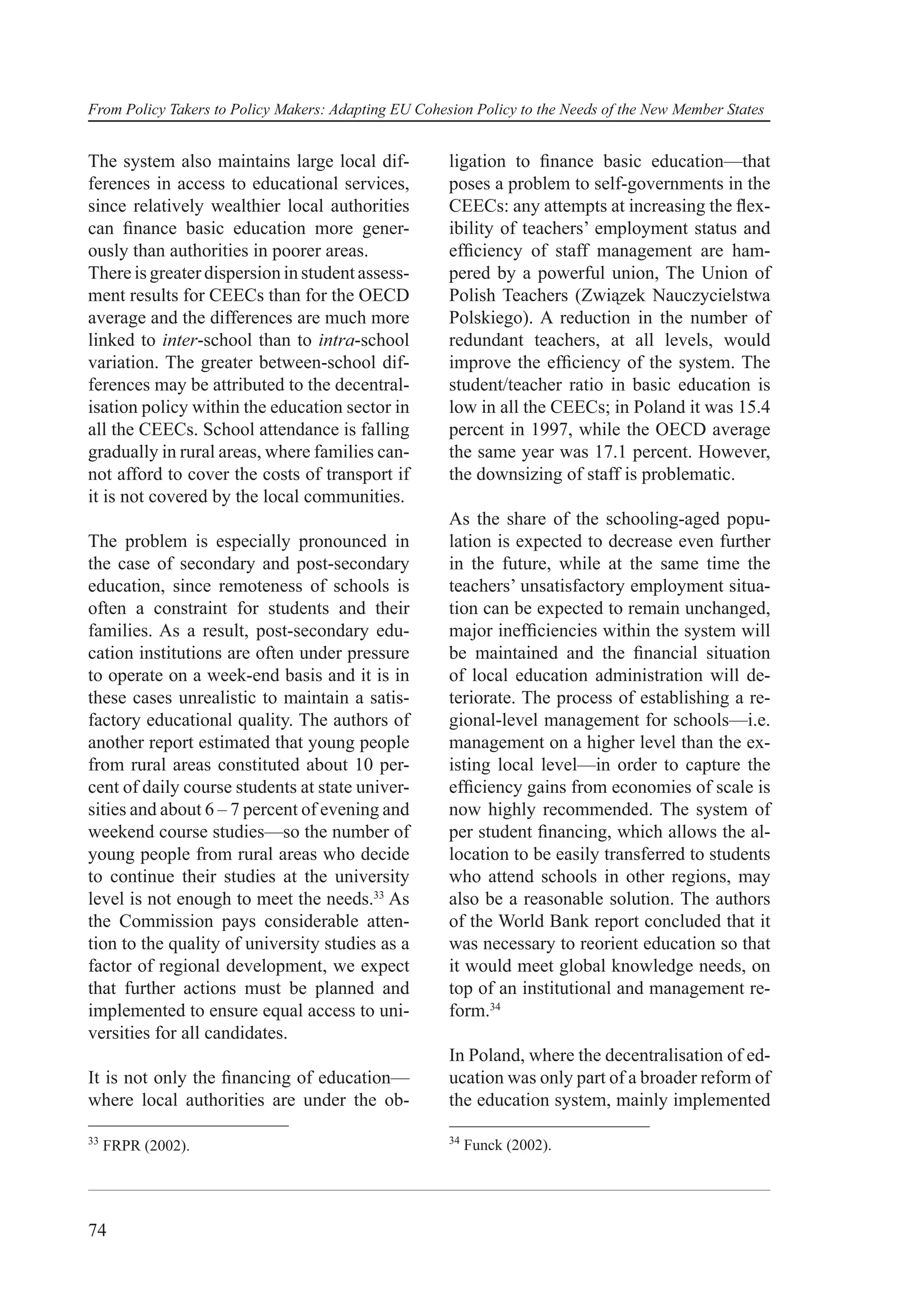 From Policy Takers to Policy Makers: Adapting EU Cohesion Policy to the Needs of the New Member States


The system also maintains large local dif-            ligation to ﬁnance basic education—that
ferences in access to educational services,           poses a problem to self-governments in the
since relatively wealthier local authorities          CEECs: any attempts at increasing the ﬂex-
can ﬁnance basic education more gener-                ibility of teachers’ employment status and
ously than authorities in poorer areas.               efﬁciency of staff management are ham-
There is greater dispersion in student assess-        pered by a powerful union, The Union of
ment results for CEECs than for the OECD              Polish Teachers (Związek Nauczycielstwa
average and the differences are much more             Polskiego). A reduction in the number of
linked to inter-school than to intra-school           redundant teachers, at all levels, would
variation. The greater between-school dif-            improve the efﬁciency of the system. The
ferences may be attributed to the decentral-          student/teacher ratio in basic education is
isation policy within the education sector in         low in all the CEECs; in Poland it was 15.4
all the CEECs. School attendance is falling           percent in 1997, while the OECD average
gradually in rural areas, where families can-         the same year was 17.1 percent. However,
not afford to cover the costs of transport if         the downsizing of staff is problematic.
it is not covered by the local communities.
                                                      As the share of the schooling-aged popu-
The problem is especially pronounced in               lation is expected to decrease even further
the case of secondary and post-secondary              in the future, while at the same time the
education, since remoteness of schools is             teachers’ unsatisfactory employment situa-
often a constraint for students and their             tion can be expected to remain unchanged,
families. As a result, post-secondary edu-            major inefﬁciencies within the system will
cation institutions are often under pressure          be maintained and the ﬁnancial situation
to operate on a week-end basis and it is in           of local education administration will de-
these cases unrealistic to maintain a satis-          teriorate. The process of establishing a re-
factory educational quality. The authors of           gional-level management for schools—i.e.
another report estimated that young people            management on a higher level than the ex-
from rural areas constituted about 10 per-            isting local level—in order to capture the
cent of daily course students at state univer-        efﬁciency gains from economies of scale is
sities and about 6 – 7 percent of evening and         now highly recommended. The system of
weekend course studies—so the number of               per student ﬁnancing, which allows the al-
young people from rural areas who decide              location to be easily transferred to students
to continue their studies at the university           who attend schools in other regions, may
level is not enough to meet the needs.33 As           also be a reasonable solution. The authors
the Commission pays considerable atten-               of the World Bank report concluded that it
tion to the quality of university studies as a        was necessary to reorient education so that
factor of regional development, we expect             it would meet global knowledge needs, on
that further actions must be planned and              top of an institutional and management re-
implemented to ensure equal access to uni-            form.34
versities for all candidates.
                                                      In Poland, where the decentralisation of ed-
It is not only the ﬁnancing of education—             ucation was only part of a broader reform of
where local authorities are under the ob-             the education system, mainly implemented

33                                                    34
     FRPR (2002).                                          Funck (2002).




74
 