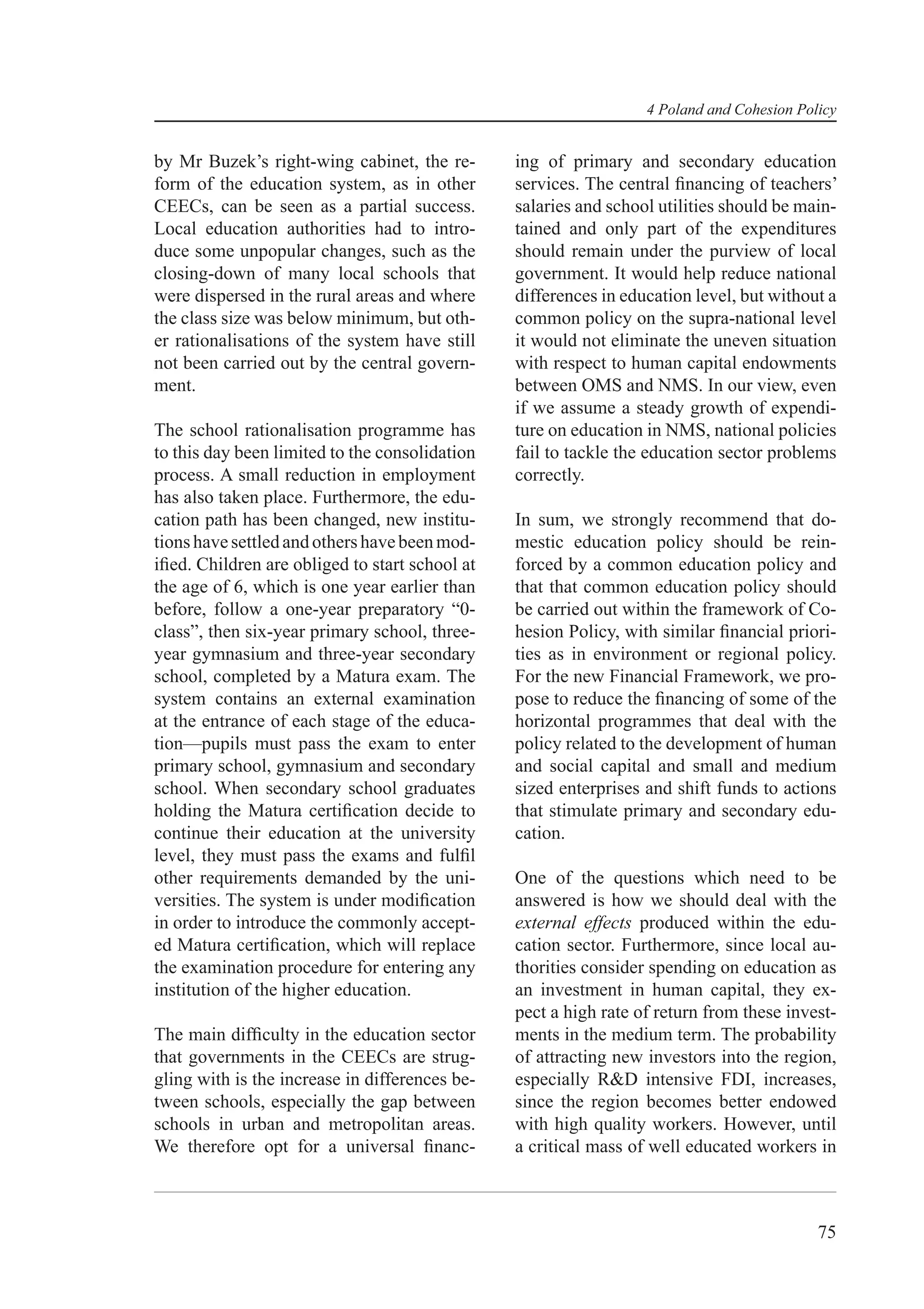 4 Poland and Cohesion Policy


by Mr Buzek’s right-wing cabinet, the re-       ing of primary and secondary education
form of the education system, as in other       services. The central ﬁnancing of teachers’
CEECs, can be seen as a partial success.        salaries and school utilities should be main-
Local education authorities had to intro-       tained and only part of the expenditures
duce some unpopular changes, such as the        should remain under the purview of local
closing-down of many local schools that         government. It would help reduce national
were dispersed in the rural areas and where     differences in education level, but without a
the class size was below minimum, but oth-      common policy on the supra-national level
er rationalisations of the system have still    it would not eliminate the uneven situation
not been carried out by the central govern-     with respect to human capital endowments
ment.                                           between OMS and NMS. In our view, even
                                                if we assume a steady growth of expendi-
The school rationalisation programme has        ture on education in NMS, national policies
to this day been limited to the consolidation   fail to tackle the education sector problems
process. A small reduction in employment        correctly.
has also taken place. Furthermore, the edu-
cation path has been changed, new institu-      In sum, we strongly recommend that do-
tions have settled and others have been mod-    mestic education policy should be rein-
iﬁed. Children are obliged to start school at   forced by a common education policy and
the age of 6, which is one year earlier than    that that common education policy should
before, follow a one-year preparatory “0-       be carried out within the framework of Co-
class”, then six-year primary school, three-    hesion Policy, with similar ﬁnancial priori-
year gymnasium and three-year secondary         ties as in environment or regional policy.
school, completed by a Matura exam. The         For the new Financial Framework, we pro-
system contains an external examination         pose to reduce the ﬁnancing of some of the
at the entrance of each stage of the educa-     horizontal programmes that deal with the
tion—pupils must pass the exam to enter         policy related to the development of human
primary school, gymnasium and secondary         and social capital and small and medium
school. When secondary school graduates         sized enterprises and shift funds to actions
holding the Matura certiﬁcation decide to       that stimulate primary and secondary edu-
continue their education at the university      cation.
level, they must pass the exams and fulﬁl
other requirements demanded by the uni-         One of the questions which need to be
versities. The system is under modiﬁcation      answered is how we should deal with the
in order to introduce the commonly accept-      external effects produced within the edu-
ed Matura certiﬁcation, which will replace      cation sector. Furthermore, since local au-
the examination procedure for entering any      thorities consider spending on education as
institution of the higher education.            an investment in human capital, they ex-
                                                pect a high rate of return from these invest-
The main difﬁculty in the education sector      ments in the medium term. The probability
that governments in the CEECs are strug-        of attracting new investors into the region,
gling with is the increase in differences be-   especially R&D intensive FDI, increases,
tween schools, especially the gap between       since the region becomes better endowed
schools in urban and metropolitan areas.        with high quality workers. However, until
We therefore opt for a universal ﬁnanc-         a critical mass of well educated workers in



                                                                                           75
 