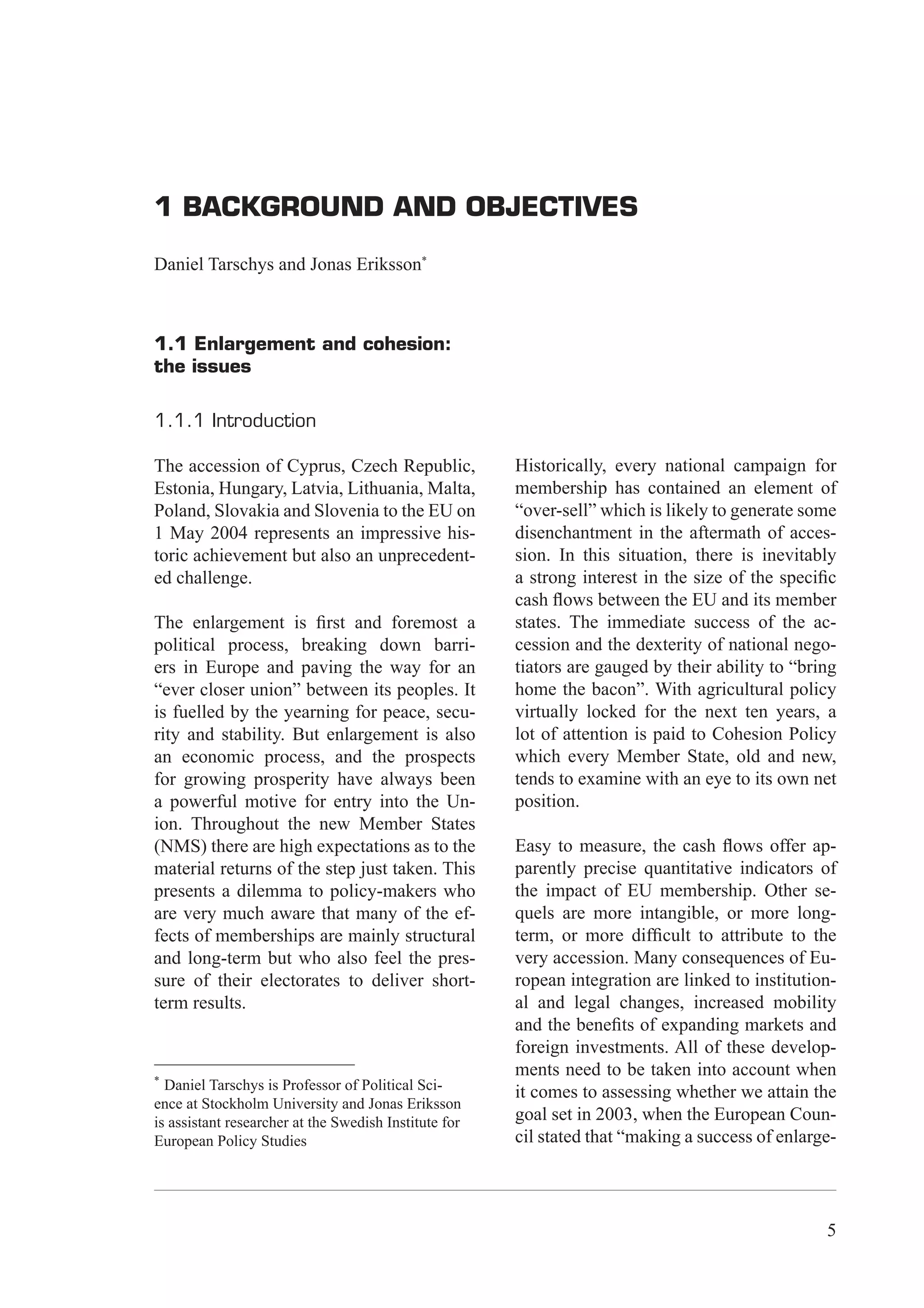 1 Background and objectives




1 BACKGROUND AND OBJECTIVES

Daniel Tarschys and Jonas Eriksson*



1.1 Enlargement and cohesion:
the issues

1.1.1 Introduction

The accession of Cyprus, Czech Republic,               Historically, every national campaign for
Estonia, Hungary, Latvia, Lithuania, Malta,            membership has contained an element of
Poland, Slovakia and Slovenia to the EU on             “over-sell” which is likely to generate some
1 May 2004 represents an impressive his-               disenchantment in the aftermath of acces-
toric achievement but also an unprecedent-             sion. In this situation, there is inevitably
ed challenge.                                          a strong interest in the size of the speciﬁc
                                                       cash ﬂows between the EU and its member
The enlargement is ﬁrst and foremost a                 states. The immediate success of the ac-
political process, breaking down barri-                cession and the dexterity of national nego-
ers in Europe and paving the way for an                tiators are gauged by their ability to “bring
“ever closer union” between its peoples. It            home the bacon”. With agricultural policy
is fuelled by the yearning for peace, secu-            virtually locked for the next ten years, a
rity and stability. But enlargement is also            lot of attention is paid to Cohesion Policy
an economic process, and the prospects                 which every Member State, old and new,
for growing prosperity have always been                tends to examine with an eye to its own net
a powerful motive for entry into the Un-               position.
ion. Throughout the new Member States
(NMS) there are high expectations as to the            Easy to measure, the cash ﬂows offer ap-
material returns of the step just taken. This          parently precise quantitative indicators of
presents a dilemma to policy-makers who                the impact of EU membership. Other se-
are very much aware that many of the ef-               quels are more intangible, or more long-
fects of memberships are mainly structural             term, or more difﬁcult to attribute to the
and long-term but who also feel the pres-              very accession. Many consequences of Eu-
sure of their electorates to deliver short-            ropean integration are linked to institution-
term results.                                          al and legal changes, increased mobility
                                                       and the beneﬁts of expanding markets and
                                                       foreign investments. All of these develop-
*
                                                       ments need to be taken into account when
  Daniel Tarschys is Professor of Political Sci-       it comes to assessing whether we attain the
ence at Stockholm University and Jonas Eriksson
is assistant researcher at the Swedish Institute for   goal set in 2003, when the European Coun-
European Policy Studies                                cil stated that “making a success of enlarge-




                                                                                                   5
 