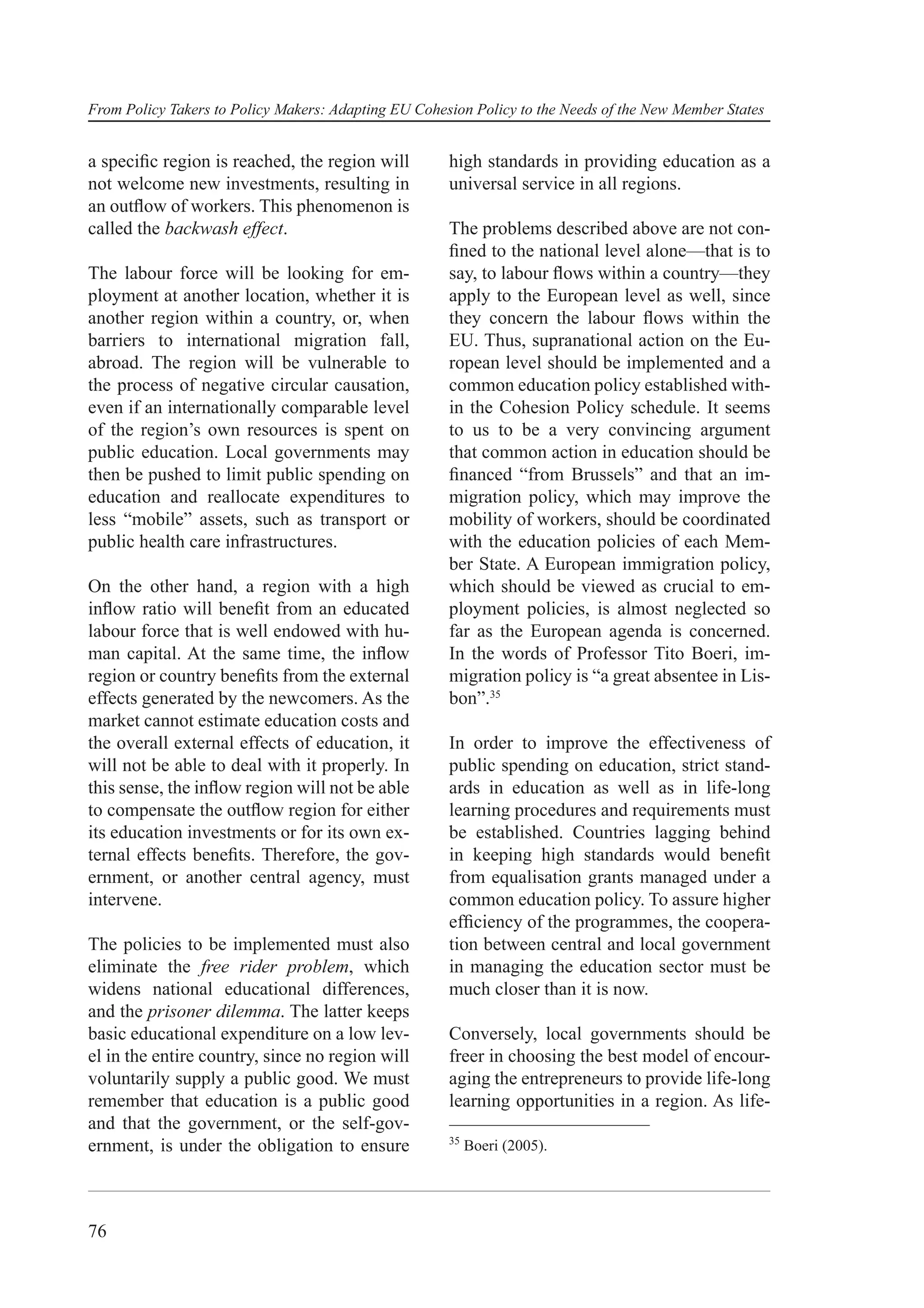 From Policy Takers to Policy Makers: Adapting EU Cohesion Policy to the Needs of the New Member States


a speciﬁc region is reached, the region will          high standards in providing education as a
not welcome new investments, resulting in             universal service in all regions.
an outﬂow of workers. This phenomenon is
called the backwash effect.                           The problems described above are not con-
                                                      ﬁned to the national level alone—that is to
The labour force will be looking for em-              say, to labour ﬂows within a country—they
ployment at another location, whether it is           apply to the European level as well, since
another region within a country, or, when             they concern the labour ﬂows within the
barriers to international migration fall,             EU. Thus, supranational action on the Eu-
abroad. The region will be vulnerable to              ropean level should be implemented and a
the process of negative circular causation,           common education policy established with-
even if an internationally comparable level           in the Cohesion Policy schedule. It seems
of the region’s own resources is spent on             to us to be a very convincing argument
public education. Local governments may               that common action in education should be
then be pushed to limit public spending on            ﬁnanced “from Brussels” and that an im-
education and reallocate expenditures to              migration policy, which may improve the
less “mobile” assets, such as transport or            mobility of workers, should be coordinated
public health care infrastructures.                   with the education policies of each Mem-
                                                      ber State. A European immigration policy,
On the other hand, a region with a high               which should be viewed as crucial to em-
inﬂow ratio will beneﬁt from an educated              ployment policies, is almost neglected so
labour force that is well endowed with hu-            far as the European agenda is concerned.
man capital. At the same time, the inﬂow              In the words of Professor Tito Boeri, im-
region or country beneﬁts from the external           migration policy is “a great absentee in Lis-
effects generated by the newcomers. As the            bon”.35
market cannot estimate education costs and
the overall external effects of education, it         In order to improve the effectiveness of
will not be able to deal with it properly. In         public spending on education, strict stand-
this sense, the inﬂow region will not be able         ards in education as well as in life-long
to compensate the outﬂow region for either            learning procedures and requirements must
its education investments or for its own ex-          be established. Countries lagging behind
ternal effects beneﬁts. Therefore, the gov-           in keeping high standards would beneﬁt
ernment, or another central agency, must              from equalisation grants managed under a
intervene.                                            common education policy. To assure higher
                                                      efﬁciency of the programmes, the coopera-
The policies to be implemented must also              tion between central and local government
eliminate the free rider problem, which               in managing the education sector must be
widens national educational differences,              much closer than it is now.
and the prisoner dilemma. The latter keeps
basic educational expenditure on a low lev-           Conversely, local governments should be
el in the entire country, since no region will        freer in choosing the best model of encour-
voluntarily supply a public good. We must             aging the entrepreneurs to provide life-long
remember that education is a public good              learning opportunities in a region. As life-
and that the government, or the self-gov-
                                                      35
ernment, is under the obligation to ensure                 Boeri (2005).




76
 
