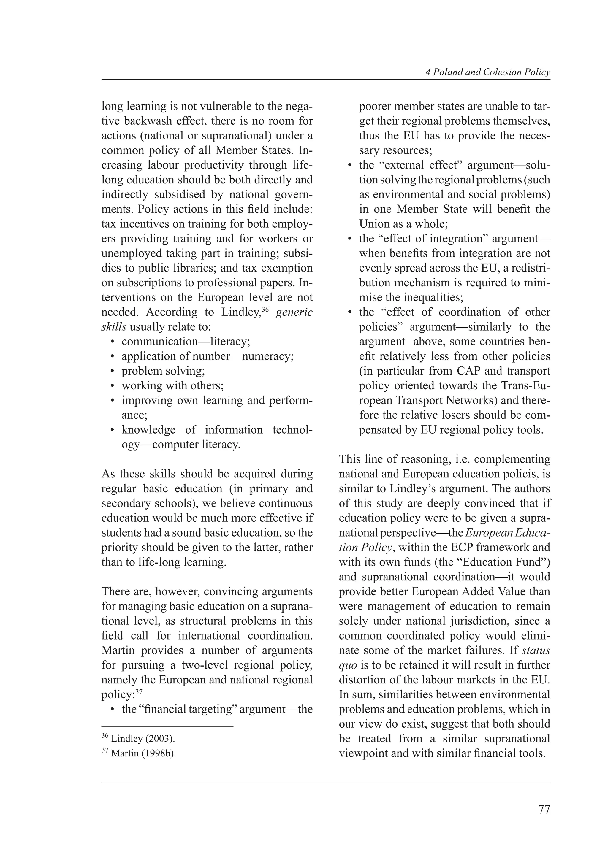 4 Poland and Cohesion Policy


long learning is not vulnerable to the nega-        poorer member states are unable to tar-
tive backwash effect, there is no room for          get their regional problems themselves,
actions (national or supranational) under a         thus the EU has to provide the neces-
common policy of all Member States. In-             sary resources;
creasing labour productivity through life-        • the “external effect” argument—solu-
long education should be both directly and          tion solving the regional problems (such
indirectly subsidised by national govern-           as environmental and social problems)
ments. Policy actions in this ﬁeld include:         in one Member State will beneﬁt the
tax incentives on training for both employ-         Union as a whole;
ers providing training and for workers or         • the “effect of integration” argument—
unemployed taking part in training; subsi-          when beneﬁts from integration are not
dies to public libraries; and tax exemption         evenly spread across the EU, a redistri-
on subscriptions to professional papers. In-        bution mechanism is required to mini-
terventions on the European level are not           mise the inequalities;
needed. According to Lindley,36 generic           • the “effect of coordination of other
skills usually relate to:                           policies” argument—similarly to the
  • communication—literacy;                         argument above, some countries ben-
  • application of number—numeracy;                 eﬁt relatively less from other policies
  • problem solving;                                (in particular from CAP and transport
  • working with others;                            policy oriented towards the Trans-Eu-
  • improving own learning and perform-             ropean Transport Networks) and there-
     ance;                                          fore the relative losers should be com-
  • knowledge of information technol-               pensated by EU regional policy tools.
     ogy—computer literacy.
                                                 This line of reasoning, i.e. complementing
As these skills should be acquired during        national and European education policis, is
regular basic education (in primary and          similar to Lindley’s argument. The authors
secondary schools), we believe continuous        of this study are deeply convinced that if
education would be much more effective if        education policy were to be given a supra-
students had a sound basic education, so the     national perspective—the European Educa-
priority should be given to the latter, rather   tion Policy, within the ECP framework and
than to life-long learning.                      with its own funds (the “Education Fund”)
                                                 and supranational coordination—it would
There are, however, convincing arguments         provide better European Added Value than
for managing basic education on a suprana-       were management of education to remain
tional level, as structural problems in this     solely under national jurisdiction, since a
ﬁeld call for international coordination.        common coordinated policy would elimi-
Martin provides a number of arguments            nate some of the market failures. If status
for pursuing a two-level regional policy,        quo is to be retained it will result in further
namely the European and national regional        distortion of the labour markets in the EU.
policy:37                                        In sum, similarities between environmental
  • the “ﬁnancial targeting” argument—the        problems and education problems, which in
                                                 our view do exist, suggest that both should
36
     Lindley (2003).                             be treated from a similar supranational
37
     Martin (1998b).                             viewpoint and with similar ﬁnancial tools.



                                                                                             77
 