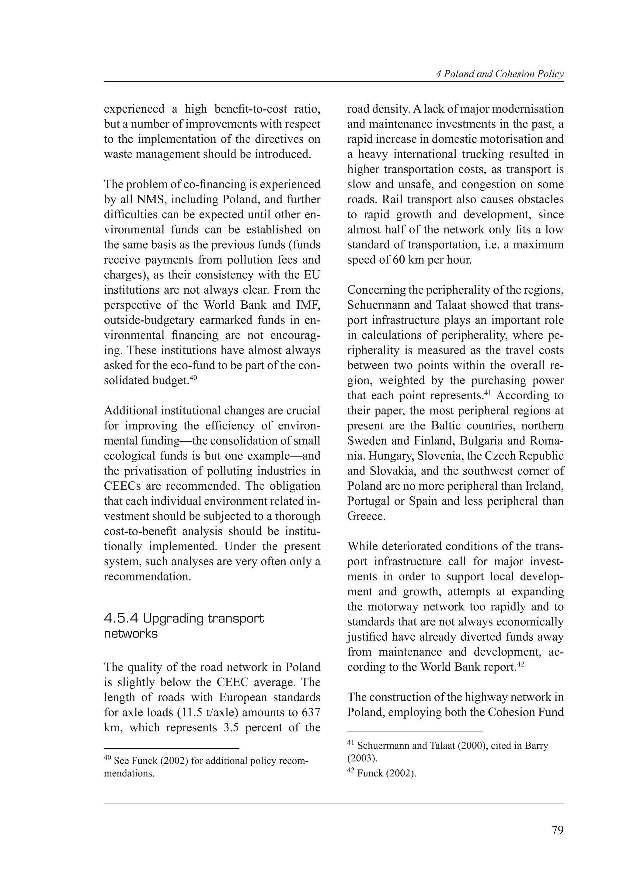 4 Poland and Cohesion Policy


experienced a high beneﬁt-to-cost ratio,         road density. A lack of major modernisation
but a number of improvements with respect        and maintenance investments in the past, a
to the implementation of the directives on       rapid increase in domestic motorisation and
waste management should be introduced.           a heavy international trucking resulted in
                                                 higher transportation costs, as transport is
The problem of co-ﬁnancing is experienced        slow and unsafe, and congestion on some
by all NMS, including Poland, and further        roads. Rail transport also causes obstacles
difﬁculties can be expected until other en-      to rapid growth and development, since
vironmental funds can be established on          almost half of the network only ﬁts a low
the same basis as the previous funds (funds      standard of transportation, i.e. a maximum
receive payments from pollution fees and         speed of 60 km per hour.
charges), as their consistency with the EU
institutions are not always clear. From the      Concerning the peripherality of the regions,
perspective of the World Bank and IMF,           Schuermann and Talaat showed that trans-
outside-budgetary earmarked funds in en-         port infrastructure plays an important role
vironmental ﬁnancing are not encourag-           in calculations of peripherality, where pe-
ing. These institutions have almost always       ripherality is measured as the travel costs
asked for the eco-fund to be part of the con-    between two points within the overall re-
solidated budget.40                              gion, weighted by the purchasing power
                                                 that each point represents.41 According to
Additional institutional changes are crucial     their paper, the most peripheral regions at
for improving the efﬁciency of environ-          present are the Baltic countries, northern
mental funding—the consolidation of small        Sweden and Finland, Bulgaria and Roma-
ecological funds is but one example—and          nia. Hungary, Slovenia, the Czech Republic
the privatisation of polluting industries in     and Slovakia, and the southwest corner of
CEECs are recommended. The obligation            Poland are no more peripheral than Ireland,
that each individual environment related in-     Portugal or Spain and less peripheral than
vestment should be subjected to a thorough       Greece.
cost-to-beneﬁt analysis should be institu-
tionally implemented. Under the present          While deteriorated conditions of the trans-
system, such analyses are very often only a      port infrastructure call for major invest-
recommendation.                                  ments in order to support local develop-
                                                 ment and growth, attempts at expanding
                                                 the motorway network too rapidly and to
4.5.4 Upgrading transport                        standards that are not always economically
networks                                         justiﬁed have already diverted funds away
                                                 from maintenance and development, ac-
The quality of the road network in Poland        cording to the World Bank report.42
is slightly below the CEEC average. The
length of roads with European standards          The construction of the highway network in
for axle loads (11.5 t/axle) amounts to 637      Poland, employing both the Cohesion Fund
km, which represents 3.5 percent of the
                                                 41
                                                    Schuermann and Talaat (2000), cited in Barry
40
 See Funck (2002) for additional policy recom-   (2003).
                                                 42
mendations.                                         Funck (2002).




                                                                                                   79
 