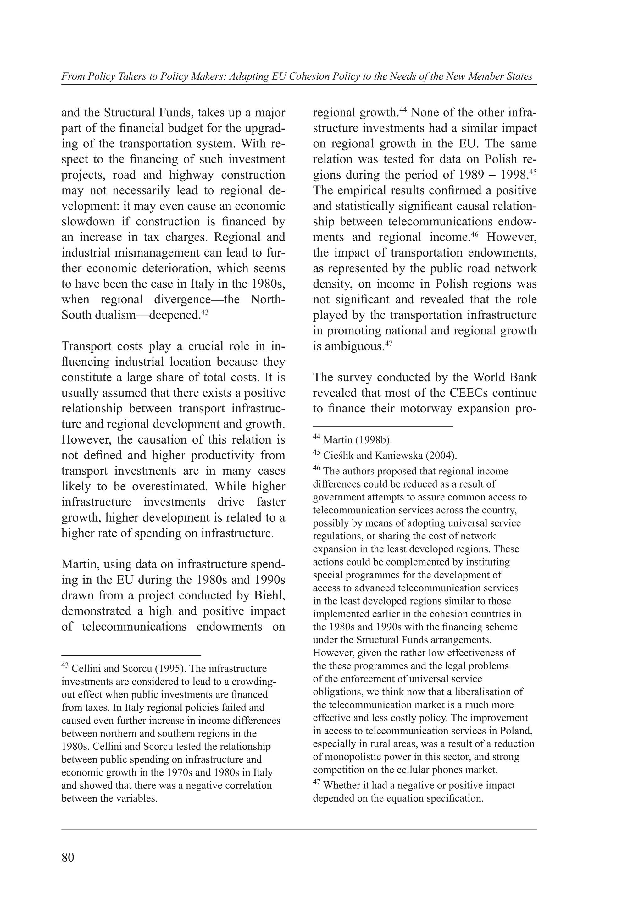From Policy Takers to Policy Makers: Adapting EU Cohesion Policy to the Needs of the New Member States


and the Structural Funds, takes up a major            regional growth.44 None of the other infra-
part of the ﬁnancial budget for the upgrad-           structure investments had a similar impact
ing of the transportation system. With re-            on regional growth in the EU. The same
spect to the ﬁnancing of such investment              relation was tested for data on Polish re-
projects, road and highway construction               gions during the period of 1989 – 1998.45
may not necessarily lead to regional de-              The empirical results conﬁrmed a positive
velopment: it may even cause an economic              and statistically signiﬁcant causal relation-
slowdown if construction is ﬁnanced by                ship between telecommunications endow-
an increase in tax charges. Regional and              ments and regional income.46 However,
industrial mismanagement can lead to fur-             the impact of transportation endowments,
ther economic deterioration, which seems              as represented by the public road network
to have been the case in Italy in the 1980s,          density, on income in Polish regions was
when regional divergence—the North-                   not signiﬁcant and revealed that the role
South dualism—deepened.43                             played by the transportation infrastructure
                                                      in promoting national and regional growth
Transport costs play a crucial role in in-            is ambiguous.47
ﬂuencing industrial location because they
constitute a large share of total costs. It is        The survey conducted by the World Bank
usually assumed that there exists a positive          revealed that most of the CEECs continue
relationship between transport infrastruc-            to ﬁnance their motorway expansion pro-
ture and regional development and growth.
                                                      44
However, the causation of this relation is               Martin (1998b).
                                                      45
not deﬁned and higher productivity from                  Cieślik and Kaniewska (2004).
                                                      46
transport investments are in many cases                  The authors proposed that regional income
likely to be overestimated. While higher              differences could be reduced as a result of
                                                      government attempts to assure common access to
infrastructure investments drive faster
                                                      telecommunication services across the country,
growth, higher development is related to a            possibly by means of adopting universal service
higher rate of spending on infrastructure.            regulations, or sharing the cost of network
                                                      expansion in the least developed regions. These
Martin, using data on infrastructure spend-           actions could be complemented by instituting
                                                      special programmes for the development of
ing in the EU during the 1980s and 1990s
                                                      access to advanced telecommunication services
drawn from a project conducted by Biehl,              in the least developed regions similar to those
demonstrated a high and positive impact               implemented earlier in the cohesion countries in
of telecommunications endowments on                   the 1980s and 1990s with the ﬁnancing scheme
                                                      under the Structural Funds arrangements.
                                                      However, given the rather low effectiveness of
43
   Cellini and Scorcu (1995). The infrastructure      the these programmes and the legal problems
investments are considered to lead to a crowding-     of the enforcement of universal service
out effect when public investments are ﬁnanced        obligations, we think now that a liberalisation of
from taxes. In Italy regional policies failed and     the telecommunication market is a much more
caused even further increase in income differences    effective and less costly policy. The improvement
between northern and southern regions in the          in access to telecommunication services in Poland,
1980s. Cellini and Scorcu tested the relationship     especially in rural areas, was a result of a reduction
between public spending on infrastructure and         of monopolistic power in this sector, and strong
economic growth in the 1970s and 1980s in Italy       competition on the cellular phones market.
                                                      47
and showed that there was a negative correlation         Whether it had a negative or positive impact
between the variables.                                depended on the equation speciﬁcation.




80
 