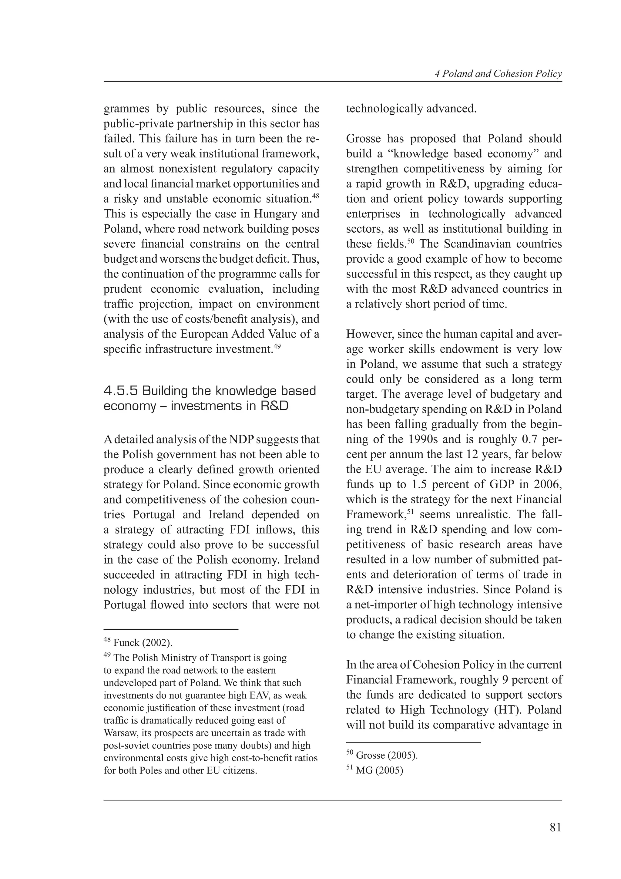 4 Poland and Cohesion Policy


grammes by public resources, since the                technologically advanced.
public-private partnership in this sector has
failed. This failure has in turn been the re-         Grosse has proposed that Poland should
sult of a very weak institutional framework,          build a “knowledge based economy” and
an almost nonexistent regulatory capacity             strengthen competitiveness by aiming for
and local ﬁnancial market opportunities and           a rapid growth in R&D, upgrading educa-
a risky and unstable economic situation.48            tion and orient policy towards supporting
This is especially the case in Hungary and            enterprises in technologically advanced
Poland, where road network building poses             sectors, as well as institutional building in
severe ﬁnancial constrains on the central             these ﬁelds.50 The Scandinavian countries
budget and worsens the budget deﬁcit. Thus,           provide a good example of how to become
the continuation of the programme calls for           successful in this respect, as they caught up
prudent economic evaluation, including                with the most R&D advanced countries in
trafﬁc projection, impact on environment              a relatively short period of time.
(with the use of costs/beneﬁt analysis), and
analysis of the European Added Value of a             However, since the human capital and aver-
speciﬁc infrastructure investment.49                  age worker skills endowment is very low
                                                      in Poland, we assume that such a strategy
                                                      could only be considered as a long term
4.5.5 Building the knowledge based                    target. The average level of budgetary and
economy – investments in R&D                          non-budgetary spending on R&D in Poland
                                                      has been falling gradually from the begin-
A detailed analysis of the NDP suggests that          ning of the 1990s and is roughly 0.7 per-
the Polish government has not been able to            cent per annum the last 12 years, far below
produce a clearly deﬁned growth oriented              the EU average. The aim to increase R&D
strategy for Poland. Since economic growth            funds up to 1.5 percent of GDP in 2006,
and competitiveness of the cohesion coun-             which is the strategy for the next Financial
tries Portugal and Ireland depended on                Framework,51 seems unrealistic. The fall-
a strategy of attracting FDI inﬂows, this             ing trend in R&D spending and low com-
strategy could also prove to be successful            petitiveness of basic research areas have
in the case of the Polish economy. Ireland            resulted in a low number of submitted pat-
succeeded in attracting FDI in high tech-             ents and deterioration of terms of trade in
nology industries, but most of the FDI in             R&D intensive industries. Since Poland is
Portugal ﬂowed into sectors that were not             a net-importer of high technology intensive
                                                      products, a radical decision should be taken
48                                                    to change the existing situation.
   Funck (2002).
49
   The Polish Ministry of Transport is going
to expand the road network to the eastern             In the area of Cohesion Policy in the current
undeveloped part of Poland. We think that such        Financial Framework, roughly 9 percent of
investments do not guarantee high EAV, as weak        the funds are dedicated to support sectors
economic justiﬁcation of these investment (road       related to High Technology (HT). Poland
trafﬁc is dramatically reduced going east of          will not build its comparative advantage in
Warsaw, its prospects are uncertain as trade with
post-soviet countries pose many doubts) and high
                                                      50
environmental costs give high cost-to-beneﬁt ratios        Grosse (2005).
                                                      51
for both Poles and other EU citizens.                      MG (2005)




                                                                                                     81
 