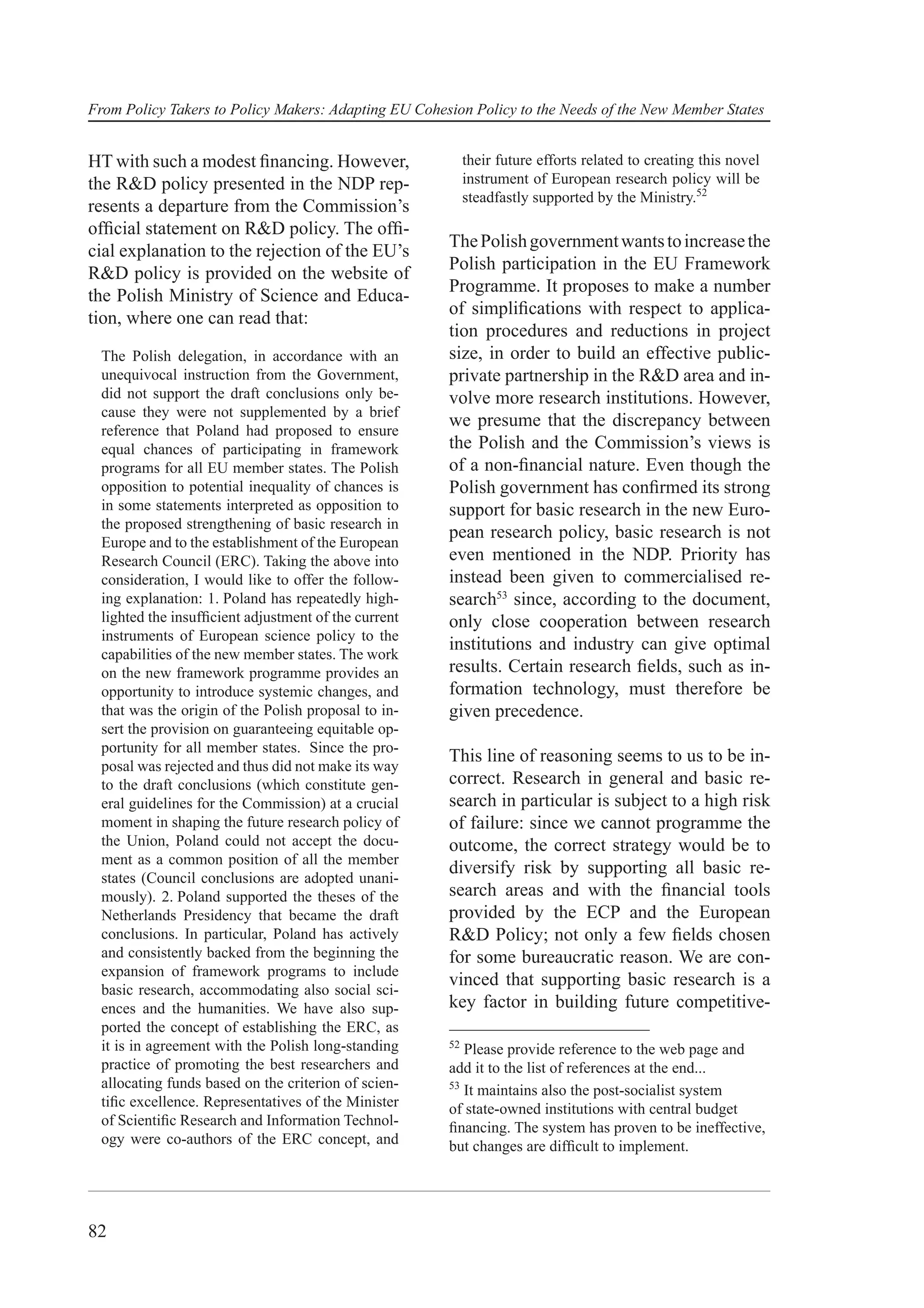 From Policy Takers to Policy Makers: Adapting EU Cohesion Policy to the Needs of the New Member States


HT with such a modest ﬁnancing. However,                   their future efforts related to creating this novel
the R&D policy presented in the NDP rep-                   instrument of European research policy will be
                                                           steadfastly supported by the Ministry.52
resents a departure from the Commission’s
ofﬁcial statement on R&D policy. The ofﬁ-
                                                      The Polish government wants to increase the
cial explanation to the rejection of the EU’s
                                                      Polish participation in the EU Framework
R&D policy is provided on the website of
                                                      Programme. It proposes to make a number
the Polish Ministry of Science and Educa-
                                                      of simpliﬁcations with respect to applica-
tion, where one can read that:
                                                      tion procedures and reductions in project
 The Polish delegation, in accordance with an         size, in order to build an effective public-
 unequivocal instruction from the Government,         private partnership in the R&D area and in-
 did not support the draft conclusions only be-       volve more research institutions. However,
 cause they were not supplemented by a brief
                                                      we presume that the discrepancy between
 reference that Poland had proposed to ensure
 equal chances of participating in framework          the Polish and the Commission’s views is
 programs for all EU member states. The Polish        of a non-ﬁnancial nature. Even though the
 opposition to potential inequality of chances is     Polish government has conﬁrmed its strong
 in some statements interpreted as opposition to      support for basic research in the new Euro-
 the proposed strengthening of basic research in
                                                      pean research policy, basic research is not
 Europe and to the establishment of the European
 Research Council (ERC). Taking the above into        even mentioned in the NDP. Priority has
 consideration, I would like to offer the follow-     instead been given to commercialised re-
 ing explanation: 1. Poland has repeatedly high-      search53 since, according to the document,
 lighted the insufﬁcient adjustment of the current    only close cooperation between research
 instruments of European science policy to the
                                                      institutions and industry can give optimal
 capabilities of the new member states. The work
 on the new framework programme provides an           results. Certain research ﬁelds, such as in-
 opportunity to introduce systemic changes, and       formation technology, must therefore be
 that was the origin of the Polish proposal to in-    given precedence.
 sert the provision on guaranteeing equitable op-
 portunity for all member states. Since the pro-
                                                      This line of reasoning seems to us to be in-
 posal was rejected and thus did not make its way
 to the draft conclusions (which constitute gen-      correct. Research in general and basic re-
 eral guidelines for the Commission) at a crucial     search in particular is subject to a high risk
 moment in shaping the future research policy of      of failure: since we cannot programme the
 the Union, Poland could not accept the docu-         outcome, the correct strategy would be to
 ment as a common position of all the member
                                                      diversify risk by supporting all basic re-
 states (Council conclusions are adopted unani-
 mously). 2. Poland supported the theses of the       search areas and with the ﬁnancial tools
 Netherlands Presidency that became the draft         provided by the ECP and the European
 conclusions. In particular, Poland has actively      R&D Policy; not only a few ﬁelds chosen
 and consistently backed from the beginning the       for some bureaucratic reason. We are con-
 expansion of framework programs to include
                                                      vinced that supporting basic research is a
 basic research, accommodating also social sci-
 ences and the humanities. We have also sup-          key factor in building future competitive-
 ported the concept of establishing the ERC, as
 it is in agreement with the Polish long-standing     52
                                                         Please provide reference to the web page and
 practice of promoting the best researchers and       add it to the list of references at the end...
 allocating funds based on the criterion of scien-    53
                                                         It maintains also the post-socialist system
 tiﬁc excellence. Representatives of the Minister     of state-owned institutions with central budget
 of Scientiﬁc Research and Information Technol-       ﬁnancing. The system has proven to be ineffective,
 ogy were co-authors of the ERC concept, and          but changes are difﬁcult to implement.




82
 
