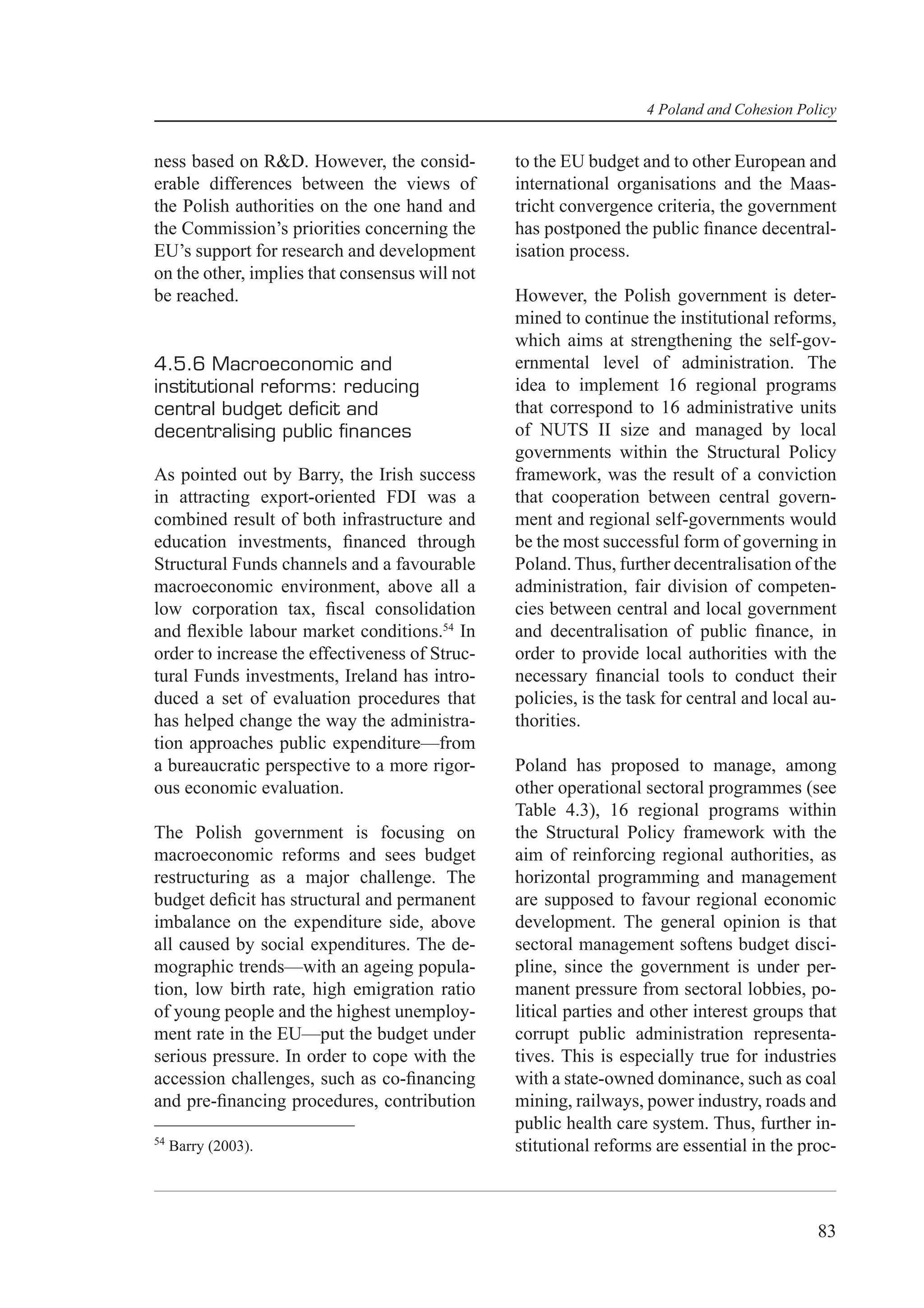 4 Poland and Cohesion Policy


ness based on R&D. However, the consid-         to the EU budget and to other European and
erable differences between the views of         international organisations and the Maas-
the Polish authorities on the one hand and      tricht convergence criteria, the government
the Commission’s priorities concerning the      has postponed the public ﬁnance decentral-
EU’s support for research and development       isation process.
on the other, implies that consensus will not
be reached.                                     However, the Polish government is deter-
                                                mined to continue the institutional reforms,
                                                which aims at strengthening the self-gov-
4.5.6 Macroeconomic and                         ernmental level of administration. The
institutional reforms: reducing                 idea to implement 16 regional programs
central budget deﬁcit and                       that correspond to 16 administrative units
decentralising public ﬁnances                   of NUTS II size and managed by local
                                                governments within the Structural Policy
As pointed out by Barry, the Irish success      framework, was the result of a conviction
in attracting export-oriented FDI was a         that cooperation between central govern-
combined result of both infrastructure and      ment and regional self-governments would
education investments, ﬁnanced through          be the most successful form of governing in
Structural Funds channels and a favourable      Poland. Thus, further decentralisation of the
macroeconomic environment, above all a          administration, fair division of competen-
low corporation tax, ﬁscal consolidation        cies between central and local government
and ﬂexible labour market conditions.54 In      and decentralisation of public ﬁnance, in
order to increase the effectiveness of Struc-   order to provide local authorities with the
tural Funds investments, Ireland has intro-     necessary ﬁnancial tools to conduct their
duced a set of evaluation procedures that       policies, is the task for central and local au-
has helped change the way the administra-       thorities.
tion approaches public expenditure—from
a bureaucratic perspective to a more rigor-     Poland has proposed to manage, among
ous economic evaluation.                        other operational sectoral programmes (see
                                                Table 4.3), 16 regional programs within
The Polish government is focusing on            the Structural Policy framework with the
macroeconomic reforms and sees budget           aim of reinforcing regional authorities, as
restructuring as a major challenge. The         horizontal programming and management
budget deﬁcit has structural and permanent      are supposed to favour regional economic
imbalance on the expenditure side, above        development. The general opinion is that
all caused by social expenditures. The de-      sectoral management softens budget disci-
mographic trends—with an ageing popula-         pline, since the government is under per-
tion, low birth rate, high emigration ratio     manent pressure from sectoral lobbies, po-
of young people and the highest unemploy-       litical parties and other interest groups that
ment rate in the EU—put the budget under        corrupt public administration representa-
serious pressure. In order to cope with the     tives. This is especially true for industries
accession challenges, such as co-ﬁnancing       with a state-owned dominance, such as coal
and pre-ﬁnancing procedures, contribution       mining, railways, power industry, roads and
                                                public health care system. Thus, further in-
54
     Barry (2003).                              stitutional reforms are essential in the proc-



                                                                                            83
 