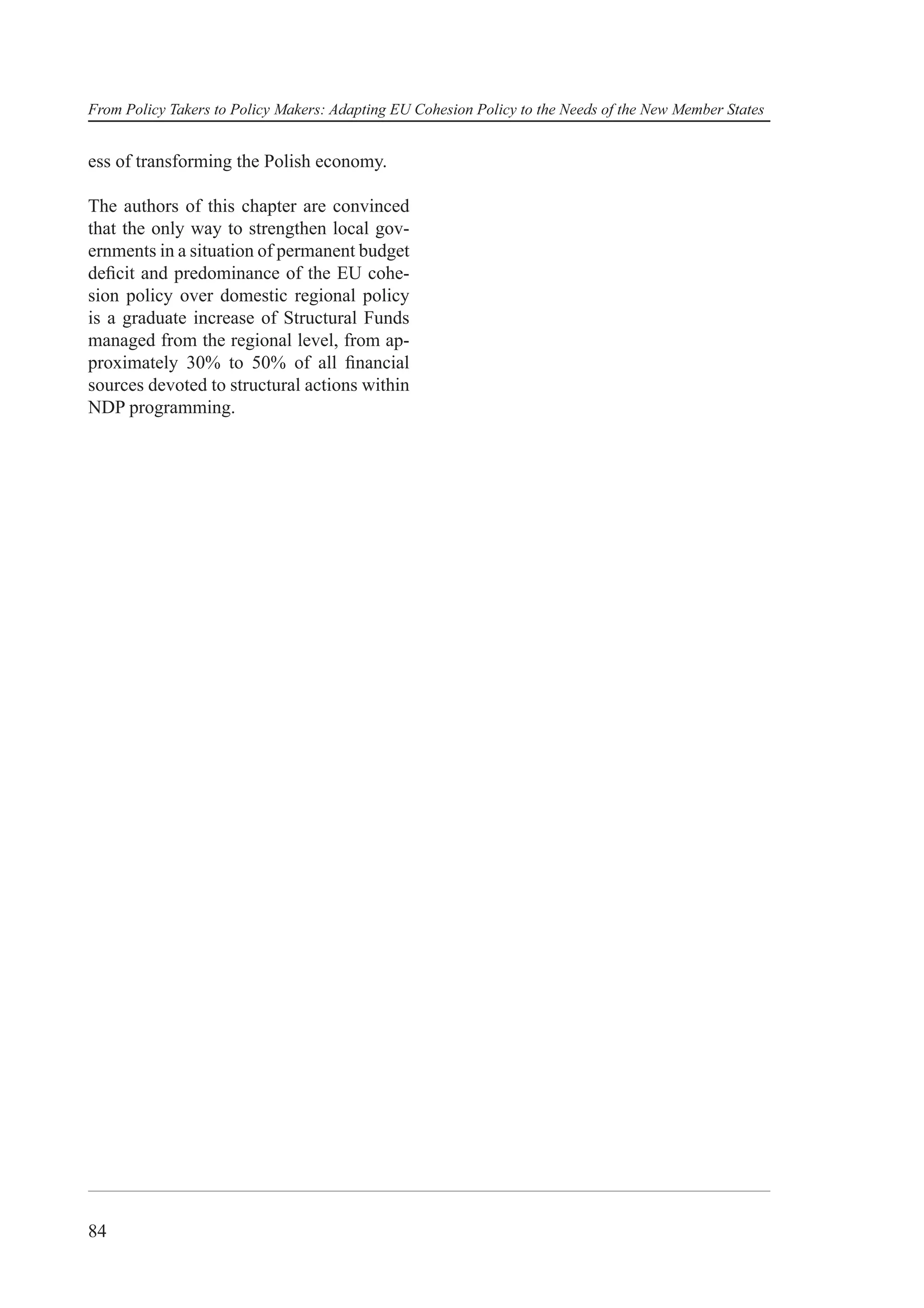 From Policy Takers to Policy Makers: Adapting EU Cohesion Policy to the Needs of the New Member States


ess of transforming the Polish economy.

The authors of this chapter are convinced
that the only way to strengthen local gov-
ernments in a situation of permanent budget
deﬁcit and predominance of the EU cohe-
sion policy over domestic regional policy
is a graduate increase of Structural Funds
managed from the regional level, from ap-
proximately 30% to 50% of all ﬁnancial
sources devoted to structural actions within
NDP programming.




84
 