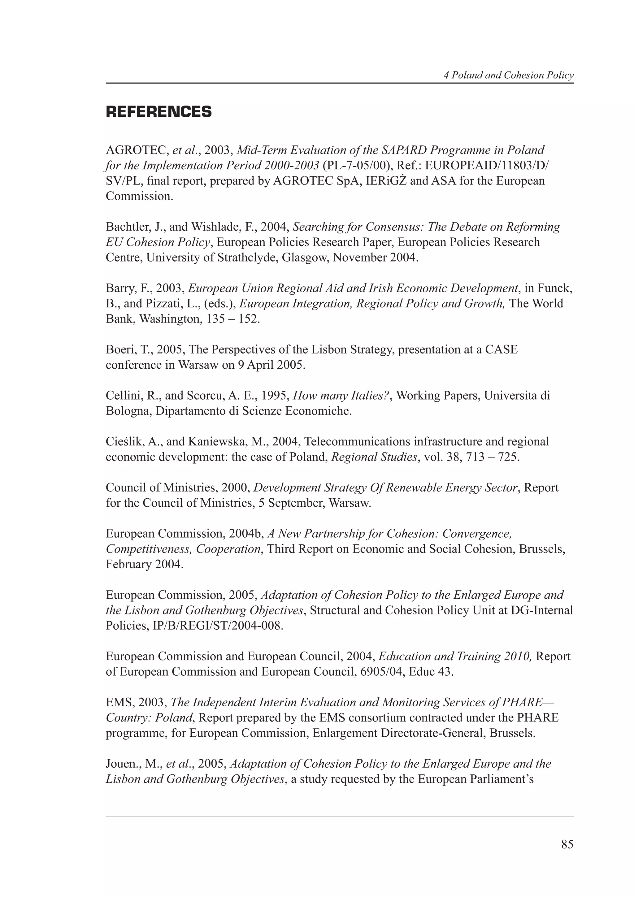 4 Poland and Cohesion Policy


REFERENCES

AGROTEC, et al., 2003, Mid-Term Evaluation of the SAPARD Programme in Poland
for the Implementation Period 2000-2003 (PL-7-05/00), Ref.: EUROPEAID/11803/D/
SV/PL, ﬁnal report, prepared by AGROTEC SpA, IERiGŻ and ASA for the European
Commission.

Bachtler, J., and Wishlade, F., 2004, Searching for Consensus: The Debate on Reforming
EU Cohesion Policy, European Policies Research Paper, European Policies Research
Centre, University of Strathclyde, Glasgow, November 2004.

Barry, F., 2003, European Union Regional Aid and Irish Economic Development, in Funck,
B., and Pizzati, L., (eds.), European Integration, Regional Policy and Growth, The World
Bank, Washington, 135 – 152.

Boeri, T., 2005, The Perspectives of the Lisbon Strategy, presentation at a CASE
conference in Warsaw on 9 April 2005.

Cellini, R., and Scorcu, A. E., 1995, How many Italies?, Working Papers, Universita di
Bologna, Dipartamento di Scienze Economiche.

Cieślik, A., and Kaniewska, M., 2004, Telecommunications infrastructure and regional
economic development: the case of Poland, Regional Studies, vol. 38, 713 – 725.

Council of Ministries, 2000, Development Strategy Of Renewable Energy Sector, Report
for the Council of Ministries, 5 September, Warsaw.

European Commission, 2004b, A New Partnership for Cohesion: Convergence,
Competitiveness, Cooperation, Third Report on Economic and Social Cohesion, Brussels,
February 2004.

European Commission, 2005, Adaptation of Cohesion Policy to the Enlarged Europe and
the Lisbon and Gothenburg Objectives, Structural and Cohesion Policy Unit at DG-Internal
Policies, IP/B/REGI/ST/2004-008.

European Commission and European Council, 2004, Education and Training 2010, Report
of European Commission and European Council, 6905/04, Educ 43.

EMS, 2003, The Independent Interim Evaluation and Monitoring Services of PHARE—
Country: Poland, Report prepared by the EMS consortium contracted under the PHARE
programme, for European Commission, Enlargement Directorate-General, Brussels.

Jouen., M., et al., 2005, Adaptation of Cohesion Policy to the Enlarged Europe and the
Lisbon and Gothenburg Objectives, a study requested by the European Parliament’s




                                                                                          85
 