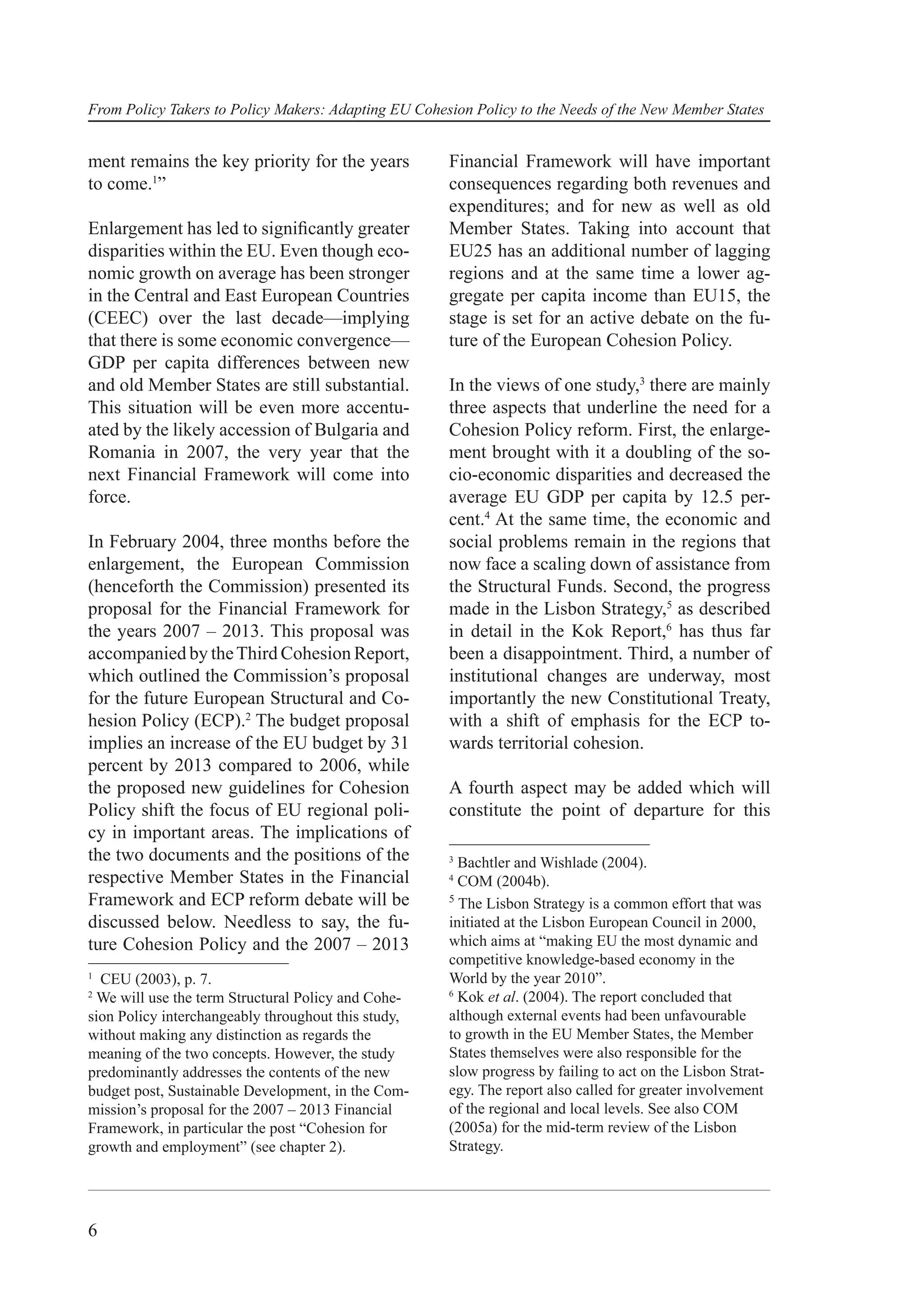 From Policy Takers to Policy Makers: Adapting EU Cohesion Policy to the Needs of the New Member States


ment remains the key priority for the years           Financial Framework will have important
to come.1”                                            consequences regarding both revenues and
                                                      expenditures; and for new as well as old
Enlargement has led to signiﬁcantly greater           Member States. Taking into account that
disparities within the EU. Even though eco-           EU25 has an additional number of lagging
nomic growth on average has been stronger             regions and at the same time a lower ag-
in the Central and East European Countries            gregate per capita income than EU15, the
(CEEC) over the last decade—implying                  stage is set for an active debate on the fu-
that there is some economic convergence—              ture of the European Cohesion Policy.
GDP per capita differences between new
and old Member States are still substantial.          In the views of one study,3 there are mainly
This situation will be even more accentu-             three aspects that underline the need for a
ated by the likely accession of Bulgaria and          Cohesion Policy reform. First, the enlarge-
Romania in 2007, the very year that the               ment brought with it a doubling of the so-
next Financial Framework will come into               cio-economic disparities and decreased the
force.                                                average EU GDP per capita by 12.5 per-
                                                      cent.4 At the same time, the economic and
In February 2004, three months before the             social problems remain in the regions that
enlargement, the European Commission                  now face a scaling down of assistance from
(henceforth the Commission) presented its             the Structural Funds. Second, the progress
proposal for the Financial Framework for              made in the Lisbon Strategy,5 as described
the years 2007 – 2013. This proposal was              in detail in the Kok Report,6 has thus far
accompanied by the Third Cohesion Report,             been a disappointment. Third, a number of
which outlined the Commission’s proposal              institutional changes are underway, most
for the future European Structural and Co-            importantly the new Constitutional Treaty,
hesion Policy (ECP).2 The budget proposal             with a shift of emphasis for the ECP to-
implies an increase of the EU budget by 31            wards territorial cohesion.
percent by 2013 compared to 2006, while
the proposed new guidelines for Cohesion              A fourth aspect may be added which will
Policy shift the focus of EU regional poli-           constitute the point of departure for this
cy in important areas. The implications of
the two documents and the positions of the            3
                                                        Bachtler and Wishlade (2004).
respective Member States in the Financial             4
                                                        COM (2004b).
Framework and ECP reform debate will be               5
                                                        The Lisbon Strategy is a common effort that was
discussed below. Needless to say, the fu-             initiated at the Lisbon European Council in 2000,
ture Cohesion Policy and the 2007 – 2013              which aims at “making EU the most dynamic and
                                                      competitive knowledge-based economy in the
1
  CEU (2003), p. 7.                                   World by the year 2010”.
                                                      6
2
 We will use the term Structural Policy and Cohe-       Kok et al. (2004). The report concluded that
sion Policy interchangeably throughout this study,    although external events had been unfavourable
without making any distinction as regards the         to growth in the EU Member States, the Member
meaning of the two concepts. However, the study       States themselves were also responsible for the
predominantly addresses the contents of the new       slow progress by failing to act on the Lisbon Strat-
budget post, Sustainable Development, in the Com-     egy. The report also called for greater involvement
mission’s proposal for the 2007 – 2013 Financial      of the regional and local levels. See also COM
Framework, in particular the post “Cohesion for       (2005a) for the mid-term review of the Lisbon
growth and employment” (see chapter 2).               Strategy.




6
 
