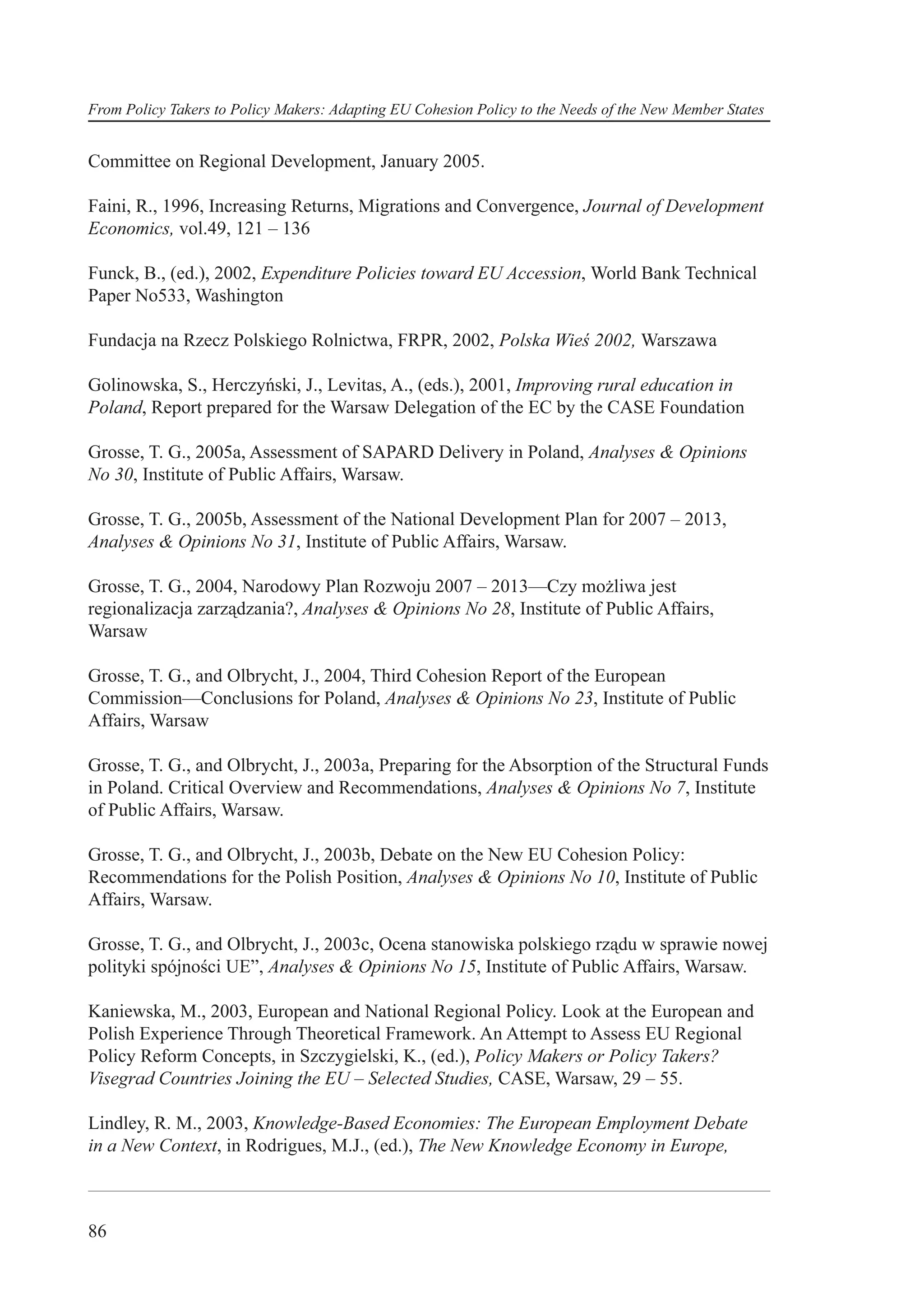 From Policy Takers to Policy Makers: Adapting EU Cohesion Policy to the Needs of the New Member States


Committee on Regional Development, January 2005.

Faini, R., 1996, Increasing Returns, Migrations and Convergence, Journal of Development
Economics, vol.49, 121 – 136

Funck, B., (ed.), 2002, Expenditure Policies toward EU Accession, World Bank Technical
Paper No533, Washington

Fundacja na Rzecz Polskiego Rolnictwa, FRPR, 2002, Polska Wieś 2002, Warszawa

Golinowska, S., Herczyński, J., Levitas, A., (eds.), 2001, Improving rural education in
Poland, Report prepared for the Warsaw Delegation of the EC by the CASE Foundation

Grosse, T. G., 2005a, Assessment of SAPARD Delivery in Poland, Analyses & Opinions
No 30, Institute of Public Affairs, Warsaw.

Grosse, T. G., 2005b, Assessment of the National Development Plan for 2007 – 2013,
Analyses & Opinions No 31, Institute of Public Affairs, Warsaw.

Grosse, T. G., 2004, Narodowy Plan Rozwoju 2007 – 2013—Czy możliwa jest
regionalizacja zarządzania?, Analyses & Opinions No 28, Institute of Public Affairs,
Warsaw

Grosse, T. G., and Olbrycht, J., 2004, Third Cohesion Report of the European
Commission—Conclusions for Poland, Analyses & Opinions No 23, Institute of Public
Affairs, Warsaw

Grosse, T. G., and Olbrycht, J., 2003a, Preparing for the Absorption of the Structural Funds
in Poland. Critical Overview and Recommendations, Analyses & Opinions No 7, Institute
of Public Affairs, Warsaw.

Grosse, T. G., and Olbrycht, J., 2003b, Debate on the New EU Cohesion Policy:
Recommendations for the Polish Position, Analyses & Opinions No 10, Institute of Public
Affairs, Warsaw.

Grosse, T. G., and Olbrycht, J., 2003c, Ocena stanowiska polskiego rządu w sprawie nowej
polityki spójności UE”, Analyses & Opinions No 15, Institute of Public Affairs, Warsaw.

Kaniewska, M., 2003, European and National Regional Policy. Look at the European and
Polish Experience Through Theoretical Framework. An Attempt to Assess EU Regional
Policy Reform Concepts, in Szczygielski, K., (ed.), Policy Makers or Policy Takers?
Visegrad Countries Joining the EU – Selected Studies, CASE, Warsaw, 29 – 55.

Lindley, R. M., 2003, Knowledge-Based Economies: The European Employment Debate
in a New Context, in Rodrigues, M.J., (ed.), The New Knowledge Economy in Europe,



86
 
