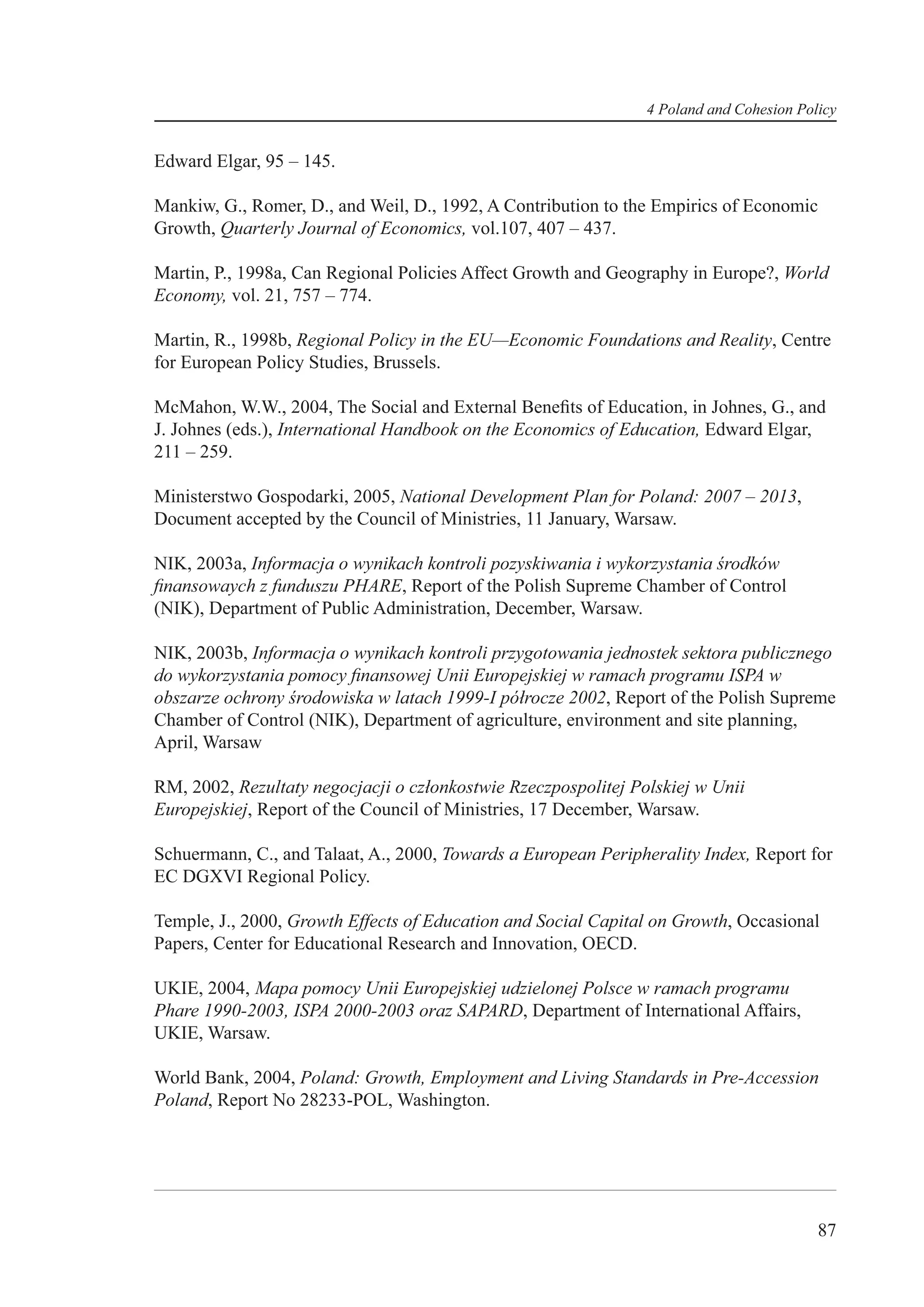 4 Poland and Cohesion Policy


Edward Elgar, 95 – 145.

Mankiw, G., Romer, D., and Weil, D., 1992, A Contribution to the Empirics of Economic
Growth, Quarterly Journal of Economics, vol.107, 407 – 437.

Martin, P., 1998a, Can Regional Policies Affect Growth and Geography in Europe?, World
Economy, vol. 21, 757 – 774.

Martin, R., 1998b, Regional Policy in the EU—Economic Foundations and Reality, Centre
for European Policy Studies, Brussels.

McMahon, W.W., 2004, The Social and External Beneﬁts of Education, in Johnes, G., and
J. Johnes (eds.), International Handbook on the Economics of Education, Edward Elgar,
211 – 259.

Ministerstwo Gospodarki, 2005, National Development Plan for Poland: 2007 – 2013,
Document accepted by the Council of Ministries, 11 January, Warsaw.

NIK, 2003a, Informacja o wynikach kontroli pozyskiwania i wykorzystania środków
ﬁnansowaych z funduszu PHARE, Report of the Polish Supreme Chamber of Control
(NIK), Department of Public Administration, December, Warsaw.

NIK, 2003b, Informacja o wynikach kontroli przygotowania jednostek sektora publicznego
do wykorzystania pomocy ﬁnansowej Unii Europejskiej w ramach programu ISPA w
obszarze ochrony środowiska w latach 1999-I półrocze 2002, Report of the Polish Supreme
Chamber of Control (NIK), Department of agriculture, environment and site planning,
April, Warsaw

RM, 2002, Rezultaty negocjacji o członkostwie Rzeczpospolitej Polskiej w Unii
Europejskiej, Report of the Council of Ministries, 17 December, Warsaw.

Schuermann, C., and Talaat, A., 2000, Towards a European Peripherality Index, Report for
EC DGXVI Regional Policy.

Temple, J., 2000, Growth Effects of Education and Social Capital on Growth, Occasional
Papers, Center for Educational Research and Innovation, OECD.

UKIE, 2004, Mapa pomocy Unii Europejskiej udzielonej Polsce w ramach programu
Phare 1990-2003, ISPA 2000-2003 oraz SAPARD, Department of International Affairs,
UKIE, Warsaw.

World Bank, 2004, Poland: Growth, Employment and Living Standards in Pre-Accession
Poland, Report No 28233-POL, Washington.




                                                                                         87
 