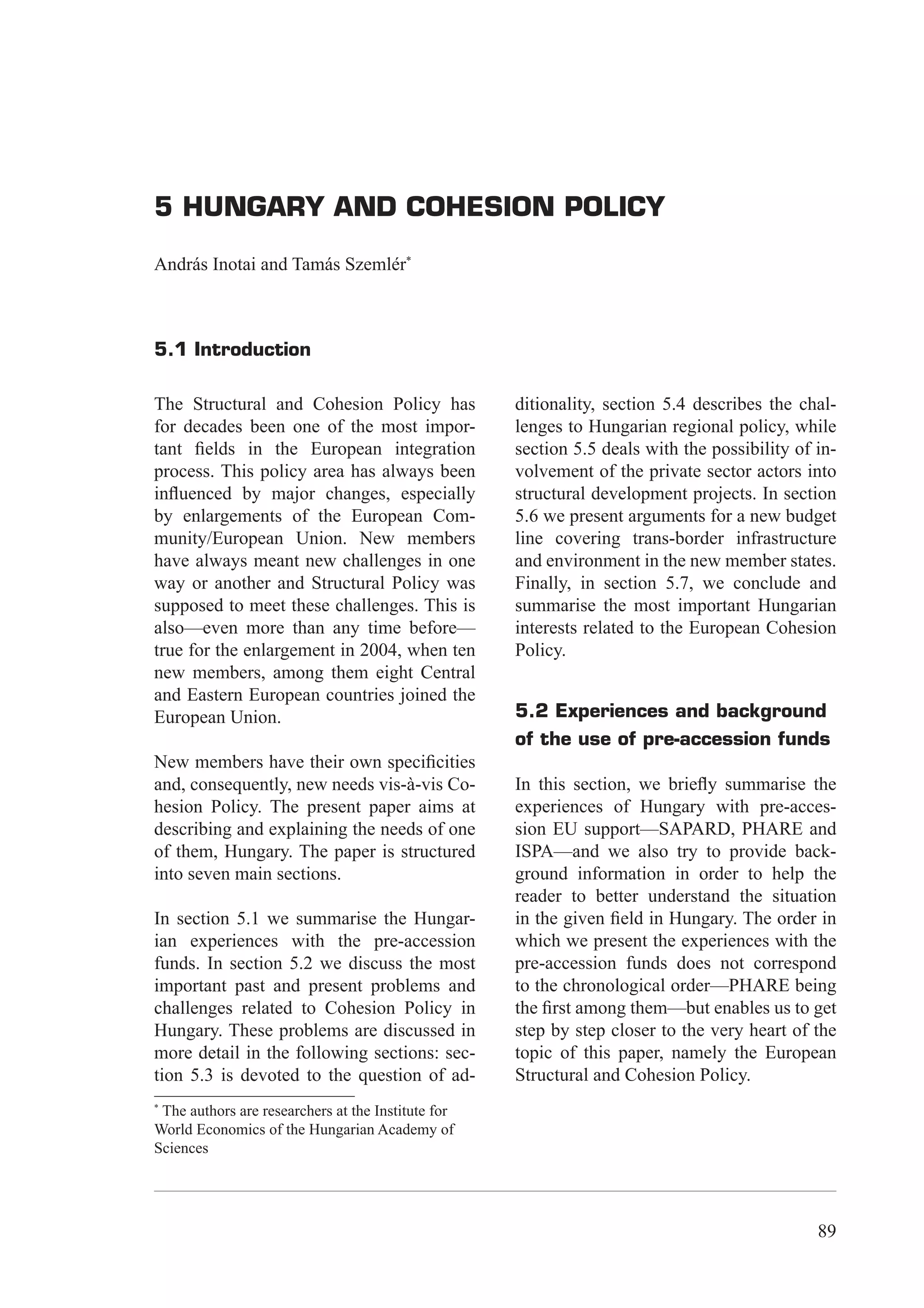 5 Hungary and Cohesion Policy




5 HUNGARY AND COHESION POLICY

András Inotai and Tamás Szemlér*



5.1 Introduction

The Structural and Cohesion Policy has              ditionality, section 5.4 describes the chal-
for decades been one of the most impor-             lenges to Hungarian regional policy, while
tant ﬁelds in the European integration              section 5.5 deals with the possibility of in-
process. This policy area has always been           volvement of the private sector actors into
inﬂuenced by major changes, especially              structural development projects. In section
by enlargements of the European Com-                5.6 we present arguments for a new budget
munity/European Union. New members                  line covering trans-border infrastructure
have always meant new challenges in one             and environment in the new member states.
way or another and Structural Policy was            Finally, in section 5.7, we conclude and
supposed to meet these challenges. This is          summarise the most important Hungarian
also—even more than any time before—                interests related to the European Cohesion
true for the enlargement in 2004, when ten          Policy.
new members, among them eight Central
and Eastern European countries joined the
European Union.                                     5.2 Experiences and background
                                                    of the use of pre-accession funds
New members have their own speciﬁcities
and, consequently, new needs vis-à-vis Co-          In this section, we brieﬂy summarise the
hesion Policy. The present paper aims at            experiences of Hungary with pre-acces-
describing and explaining the needs of one          sion EU support—SAPARD, PHARE and
of them, Hungary. The paper is structured           ISPA—and we also try to provide back-
into seven main sections.                           ground information in order to help the
                                                    reader to better understand the situation
In section 5.1 we summarise the Hungar-             in the given ﬁeld in Hungary. The order in
ian experiences with the pre-accession              which we present the experiences with the
funds. In section 5.2 we discuss the most           pre-accession funds does not correspond
important past and present problems and             to the chronological order—PHARE being
challenges related to Cohesion Policy in            the ﬁrst among them—but enables us to get
Hungary. These problems are discussed in            step by step closer to the very heart of the
more detail in the following sections: sec-         topic of this paper, namely the European
tion 5.3 is devoted to the question of ad-          Structural and Cohesion Policy.
*
 The authors are researchers at the Institute for
World Economics of the Hungarian Academy of
Sciences




                                                                                              89
 