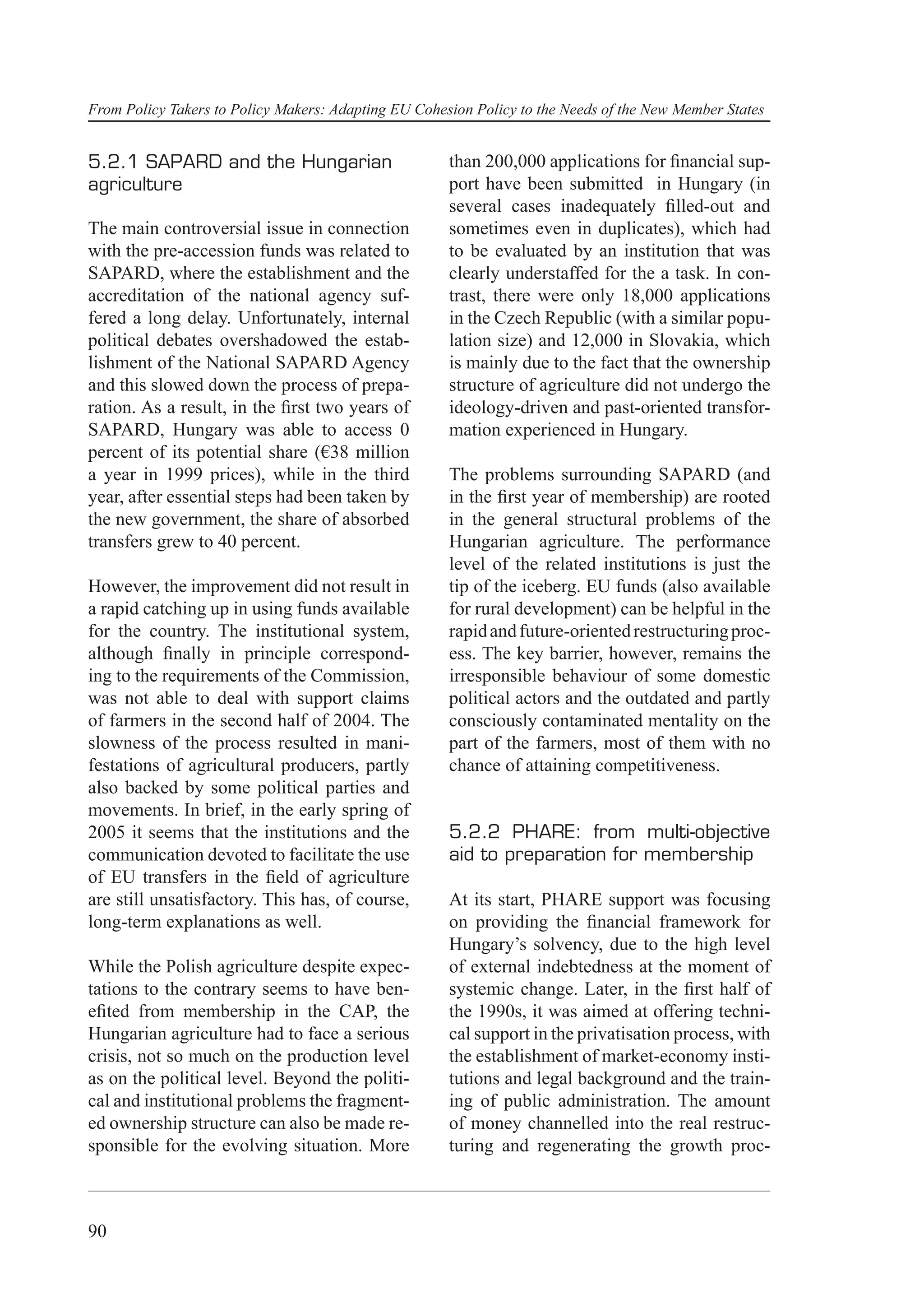 From Policy Takers to Policy Makers: Adapting EU Cohesion Policy to the Needs of the New Member States


5.2.1 SAPARD and the Hungarian                        than 200,000 applications for ﬁnancial sup-
agriculture                                           port have been submitted in Hungary (in
                                                      several cases inadequately ﬁlled-out and
The main controversial issue in connection            sometimes even in duplicates), which had
with the pre-accession funds was related to           to be evaluated by an institution that was
SAPARD, where the establishment and the               clearly understaffed for the a task. In con-
accreditation of the national agency suf-             trast, there were only 18,000 applications
fered a long delay. Unfortunately, internal           in the Czech Republic (with a similar popu-
political debates overshadowed the estab-             lation size) and 12,000 in Slovakia, which
lishment of the National SAPARD Agency                is mainly due to the fact that the ownership
and this slowed down the process of prepa-            structure of agriculture did not undergo the
ration. As a result, in the ﬁrst two years of         ideology-driven and past-oriented transfor-
SAPARD, Hungary was able to access 0                  mation experienced in Hungary.
percent of its potential share (€38 million
a year in 1999 prices), while in the third            The problems surrounding SAPARD (and
year, after essential steps had been taken by         in the ﬁrst year of membership) are rooted
the new government, the share of absorbed             in the general structural problems of the
transfers grew to 40 percent.                         Hungarian agriculture. The performance
                                                      level of the related institutions is just the
However, the improvement did not result in            tip of the iceberg. EU funds (also available
a rapid catching up in using funds available          for rural development) can be helpful in the
for the country. The institutional system,            rapid and future-oriented restructuring proc-
although ﬁnally in principle correspond-              ess. The key barrier, however, remains the
ing to the requirements of the Commission,            irresponsible behaviour of some domestic
was not able to deal with support claims              political actors and the outdated and partly
of farmers in the second half of 2004. The            consciously contaminated mentality on the
slowness of the process resulted in mani-             part of the farmers, most of them with no
festations of agricultural producers, partly          chance of attaining competitiveness.
also backed by some political parties and
movements. In brief, in the early spring of
2005 it seems that the institutions and the           5.2.2 PHARE: from multi-objective
communication devoted to facilitate the use           aid to preparation for membership
of EU transfers in the ﬁeld of agriculture
are still unsatisfactory. This has, of course,        At its start, PHARE support was focusing
long-term explanations as well.                       on providing the ﬁnancial framework for
                                                      Hungary’s solvency, due to the high level
While the Polish agriculture despite expec-           of external indebtedness at the moment of
tations to the contrary seems to have ben-            systemic change. Later, in the ﬁrst half of
eﬁted from membership in the CAP, the                 the 1990s, it was aimed at offering techni-
Hungarian agriculture had to face a serious           cal support in the privatisation process, with
crisis, not so much on the production level           the establishment of market-economy insti-
as on the political level. Beyond the politi-         tutions and legal background and the train-
cal and institutional problems the fragment-          ing of public administration. The amount
ed ownership structure can also be made re-           of money channelled into the real restruc-
sponsible for the evolving situation. More            turing and regenerating the growth proc-



90
 