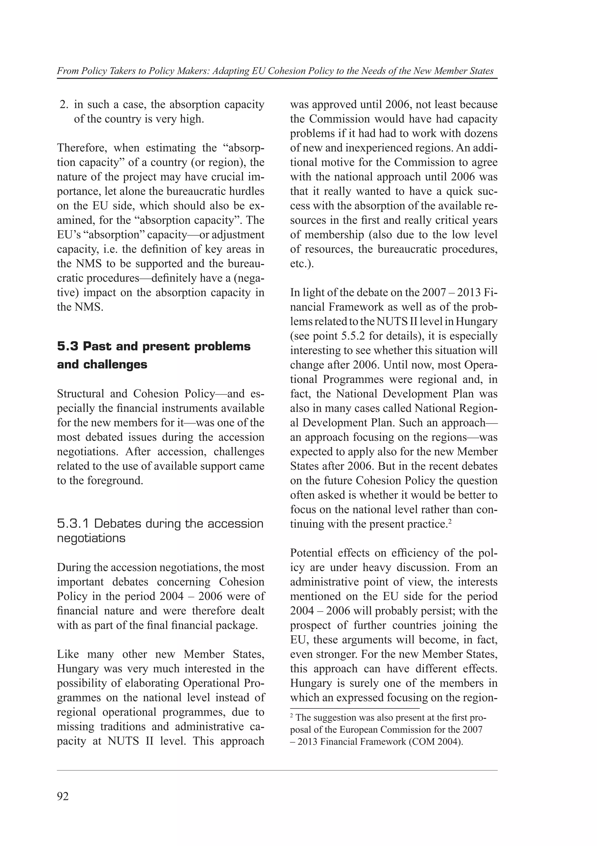 From Policy Takers to Policy Makers: Adapting EU Cohesion Policy to the Needs of the New Member States


2. in such a case, the absorption capacity            was approved until 2006, not least because
   of the country is very high.                       the Commission would have had capacity
                                                      problems if it had had to work with dozens
Therefore, when estimating the “absorp-               of new and inexperienced regions. An addi-
tion capacity” of a country (or region), the          tional motive for the Commission to agree
nature of the project may have crucial im-            with the national approach until 2006 was
portance, let alone the bureaucratic hurdles          that it really wanted to have a quick suc-
on the EU side, which should also be ex-              cess with the absorption of the available re-
amined, for the “absorption capacity”. The            sources in the ﬁrst and really critical years
EU’s “absorption” capacity—or adjustment              of membership (also due to the low level
capacity, i.e. the deﬁnition of key areas in          of resources, the bureaucratic procedures,
the NMS to be supported and the bureau-               etc.).
cratic procedures—deﬁnitely have a (nega-
tive) impact on the absorption capacity in            In light of the debate on the 2007 – 2013 Fi-
the NMS.                                              nancial Framework as well as of the prob-
                                                      lems related to the NUTS II level in Hungary
                                                      (see point 5.5.2 for details), it is especially
5.3 Past and present problems                         interesting to see whether this situation will
and challenges                                        change after 2006. Until now, most Opera-
                                                      tional Programmes were regional and, in
Structural and Cohesion Policy—and es-                fact, the National Development Plan was
pecially the ﬁnancial instruments available           also in many cases called National Region-
for the new members for it—was one of the             al Development Plan. Such an approach—
most debated issues during the accession              an approach focusing on the regions—was
negotiations. After accession, challenges             expected to apply also for the new Member
related to the use of available support came          States after 2006. But in the recent debates
to the foreground.                                    on the future Cohesion Policy the question
                                                      often asked is whether it would be better to
                                                      focus on the national level rather than con-
5.3.1 Debates during the accession                    tinuing with the present practice.2
negotiations
                                                      Potential effects on efﬁciency of the pol-
During the accession negotiations, the most           icy are under heavy discussion. From an
important debates concerning Cohesion                 administrative point of view, the interests
Policy in the period 2004 – 2006 were of              mentioned on the EU side for the period
ﬁnancial nature and were therefore dealt              2004 – 2006 will probably persist; with the
with as part of the ﬁnal ﬁnancial package.            prospect of further countries joining the
                                                      EU, these arguments will become, in fact,
Like many other new Member States,                    even stronger. For the new Member States,
Hungary was very much interested in the               this approach can have different effects.
possibility of elaborating Operational Pro-           Hungary is surely one of the members in
grammes on the national level instead of              which an expressed focusing on the region-
regional operational programmes, due to               2
                                                       The suggestion was also present at the ﬁrst pro-
missing traditions and administrative ca-             posal of the European Commission for the 2007
pacity at NUTS II level. This approach                – 2013 Financial Framework (COM 2004).




92
 
