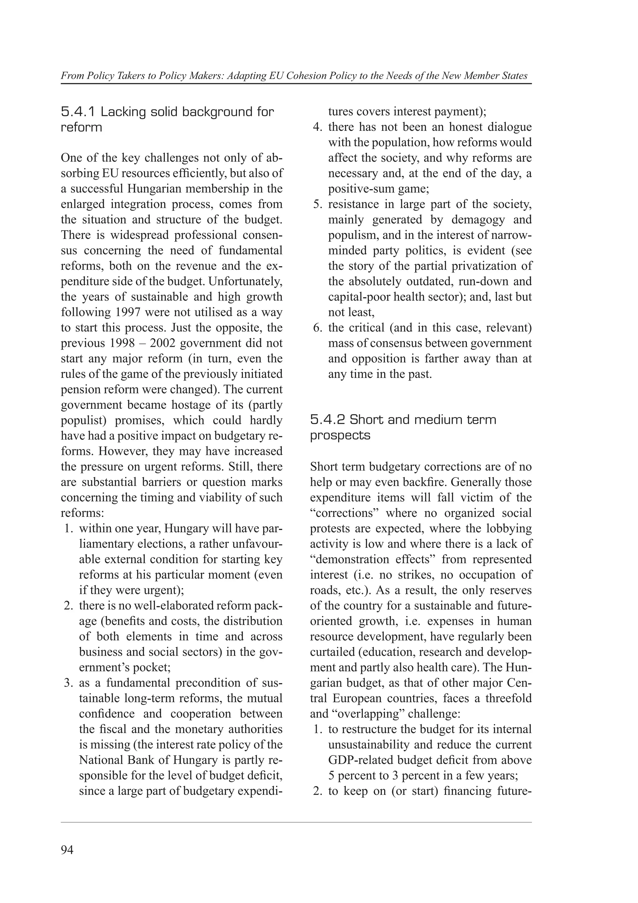 From Policy Takers to Policy Makers: Adapting EU Cohesion Policy to the Needs of the New Member States


5.4.1 Lacking solid background for                        tures covers interest payment);
reform                                                 4. there has not been an honest dialogue
                                                          with the population, how reforms would
One of the key challenges not only of ab-                 affect the society, and why reforms are
sorbing EU resources efﬁciently, but also of              necessary and, at the end of the day, a
a successful Hungarian membership in the                  positive-sum game;
enlarged integration process, comes from               5. resistance in large part of the society,
the situation and structure of the budget.                mainly generated by demagogy and
There is widespread professional consen-                  populism, and in the interest of narrow-
sus concerning the need of fundamental                    minded party politics, is evident (see
reforms, both on the revenue and the ex-                  the story of the partial privatization of
penditure side of the budget. Unfortunately,              the absolutely outdated, run-down and
the years of sustainable and high growth                  capital-poor health sector); and, last but
following 1997 were not utilised as a way                 not least,
to start this process. Just the opposite, the          6. the critical (and in this case, relevant)
previous 1998 – 2002 government did not                   mass of consensus between government
start any major reform (in turn, even the                 and opposition is farther away than at
rules of the game of the previously initiated             any time in the past.
pension reform were changed). The current
government became hostage of its (partly
populist) promises, which could hardly                5.4.2 Short and medium term
have had a positive impact on budgetary re-           prospects
forms. However, they may have increased
the pressure on urgent reforms. Still, there          Short term budgetary corrections are of no
are substantial barriers or question marks            help or may even backﬁre. Generally those
concerning the timing and viability of such           expenditure items will fall victim of the
reforms:                                              “corrections” where no organized social
 1. within one year, Hungary will have par-           protests are expected, where the lobbying
    liamentary elections, a rather unfavour-          activity is low and where there is a lack of
    able external condition for starting key          “demonstration effects” from represented
    reforms at his particular moment (even            interest (i.e. no strikes, no occupation of
    if they were urgent);                             roads, etc.). As a result, the only reserves
 2. there is no well-elaborated reform pack-          of the country for a sustainable and future-
    age (beneﬁts and costs, the distribution          oriented growth, i.e. expenses in human
    of both elements in time and across               resource development, have regularly been
    business and social sectors) in the gov-          curtailed (education, research and develop-
    ernment’s pocket;                                 ment and partly also health care). The Hun-
 3. as a fundamental precondition of sus-             garian budget, as that of other major Cen-
    tainable long-term reforms, the mutual            tral European countries, faces a threefold
    conﬁdence and cooperation between                 and “overlapping” challenge:
    the ﬁscal and the monetary authorities             1. to restructure the budget for its internal
    is missing (the interest rate policy of the           unsustainability and reduce the current
    National Bank of Hungary is partly re-                GDP-related budget deﬁcit from above
    sponsible for the level of budget deﬁcit,             5 percent to 3 percent in a few years;
    since a large part of budgetary expendi-           2. to keep on (or start) ﬁnancing future-



94
 
