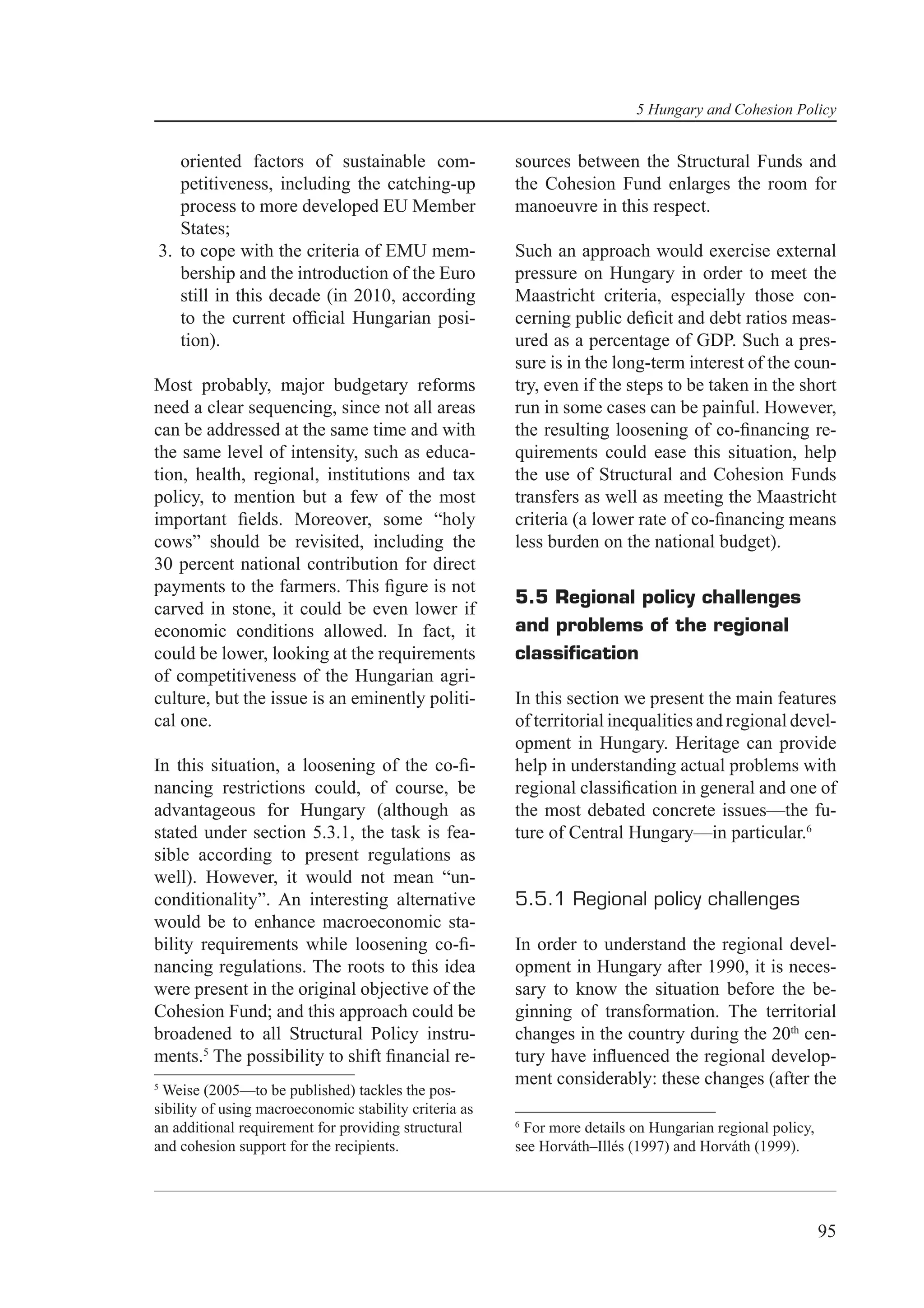5 Hungary and Cohesion Policy


   oriented factors of sustainable com-                 sources between the Structural Funds and
   petitiveness, including the catching-up              the Cohesion Fund enlarges the room for
   process to more developed EU Member                  manoeuvre in this respect.
   States;
3. to cope with the criteria of EMU mem-                Such an approach would exercise external
   bership and the introduction of the Euro             pressure on Hungary in order to meet the
   still in this decade (in 2010, according             Maastricht criteria, especially those con-
   to the current ofﬁcial Hungarian posi-               cerning public deﬁcit and debt ratios meas-
   tion).                                               ured as a percentage of GDP. Such a pres-
                                                        sure is in the long-term interest of the coun-
Most probably, major budgetary reforms                  try, even if the steps to be taken in the short
need a clear sequencing, since not all areas            run in some cases can be painful. However,
can be addressed at the same time and with              the resulting loosening of co-ﬁnancing re-
the same level of intensity, such as educa-             quirements could ease this situation, help
tion, health, regional, institutions and tax            the use of Structural and Cohesion Funds
policy, to mention but a few of the most                transfers as well as meeting the Maastricht
important ﬁelds. Moreover, some “holy                   criteria (a lower rate of co-ﬁnancing means
cows” should be revisited, including the                less burden on the national budget).
30 percent national contribution for direct
payments to the farmers. This ﬁgure is not
                                                        5.5 Regional policy challenges
carved in stone, it could be even lower if
economic conditions allowed. In fact, it                and problems of the regional
could be lower, looking at the requirements             classiﬁcation
of competitiveness of the Hungarian agri-
culture, but the issue is an eminently politi-          In this section we present the main features
cal one.                                                of territorial inequalities and regional devel-
                                                        opment in Hungary. Heritage can provide
In this situation, a loosening of the co-ﬁ-             help in understanding actual problems with
nancing restrictions could, of course, be               regional classiﬁcation in general and one of
advantageous for Hungary (although as                   the most debated concrete issues—the fu-
stated under section 5.3.1, the task is fea-            ture of Central Hungary—in particular.6
sible according to present regulations as
well). However, it would not mean “un-
conditionality”. An interesting alternative             5.5.1 Regional policy challenges
would be to enhance macroeconomic sta-
bility requirements while loosening co-ﬁ-               In order to understand the regional devel-
nancing regulations. The roots to this idea             opment in Hungary after 1990, it is neces-
were present in the original objective of the           sary to know the situation before the be-
Cohesion Fund; and this approach could be               ginning of transformation. The territorial
broadened to all Structural Policy instru-              changes in the country during the 20th cen-
ments.5 The possibility to shift ﬁnancial re-           tury have inﬂuenced the regional develop-
5
                                                        ment considerably: these changes (after the
 Weise (2005—to be published) tackles the pos-
sibility of using macroeconomic stability criteria as
                                                        6
an additional requirement for providing structural       For more details on Hungarian regional policy,
and cohesion support for the recipients.                see Horváth–Illés (1997) and Horváth (1999).




                                                                                                          95
 