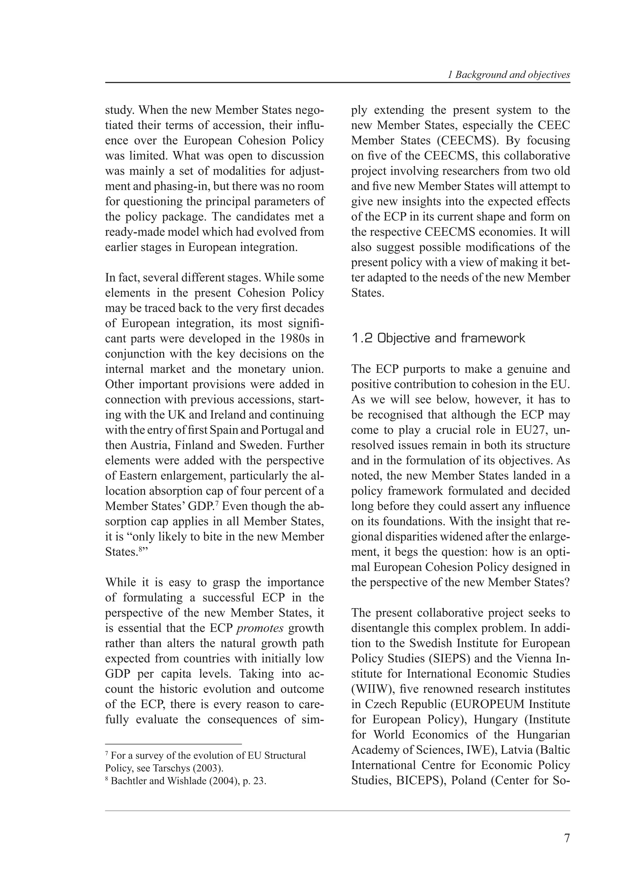 1 Background and objectives


study. When the new Member States nego-            ply extending the present system to the
tiated their terms of accession, their inﬂu-       new Member States, especially the CEEC
ence over the European Cohesion Policy             Member States (CEECMS). By focusing
was limited. What was open to discussion           on ﬁve of the CEECMS, this collaborative
was mainly a set of modalities for adjust-         project involving researchers from two old
ment and phasing-in, but there was no room         and ﬁve new Member States will attempt to
for questioning the principal parameters of        give new insights into the expected effects
the policy package. The candidates met a           of the ECP in its current shape and form on
ready-made model which had evolved from            the respective CEECMS economies. It will
earlier stages in European integration.            also suggest possible modiﬁcations of the
                                                   present policy with a view of making it bet-
In fact, several different stages. While some      ter adapted to the needs of the new Member
elements in the present Cohesion Policy            States.
may be traced back to the very ﬁrst decades
of European integration, its most signiﬁ-
cant parts were developed in the 1980s in          1.2 Objective and framework
conjunction with the key decisions on the
internal market and the monetary union.            The ECP purports to make a genuine and
Other important provisions were added in           positive contribution to cohesion in the EU.
connection with previous accessions, start-        As we will see below, however, it has to
ing with the UK and Ireland and continuing         be recognised that although the ECP may
with the entry of ﬁrst Spain and Portugal and      come to play a crucial role in EU27, un-
then Austria, Finland and Sweden. Further          resolved issues remain in both its structure
elements were added with the perspective           and in the formulation of its objectives. As
of Eastern enlargement, particularly the al-       noted, the new Member States landed in a
location absorption cap of four percent of a       policy framework formulated and decided
Member States’ GDP.7 Even though the ab-           long before they could assert any inﬂuence
sorption cap applies in all Member States,         on its foundations. With the insight that re-
it is “only likely to bite in the new Member       gional disparities widened after the enlarge-
States.8”                                          ment, it begs the question: how is an opti-
                                                   mal European Cohesion Policy designed in
While it is easy to grasp the importance           the perspective of the new Member States?
of formulating a successful ECP in the
perspective of the new Member States, it           The present collaborative project seeks to
is essential that the ECP promotes growth          disentangle this complex problem. In addi-
rather than alters the natural growth path         tion to the Swedish Institute for European
expected from countries with initially low         Policy Studies (SIEPS) and the Vienna In-
GDP per capita levels. Taking into ac-             stitute for International Economic Studies
count the historic evolution and outcome           (WIIW), ﬁve renowned research institutes
of the ECP, there is every reason to care-         in Czech Republic (EUROPEUM Institute
fully evaluate the consequences of sim-            for European Policy), Hungary (Institute
                                                   for World Economics of the Hungarian
7
  For a survey of the evolution of EU Structural   Academy of Sciences, IWE), Latvia (Baltic
Policy, see Tarschys (2003).                       International Centre for Economic Policy
8
  Bachtler and Wishlade (2004), p. 23.             Studies, BICEPS), Poland (Center for So-



                                                                                               7
 