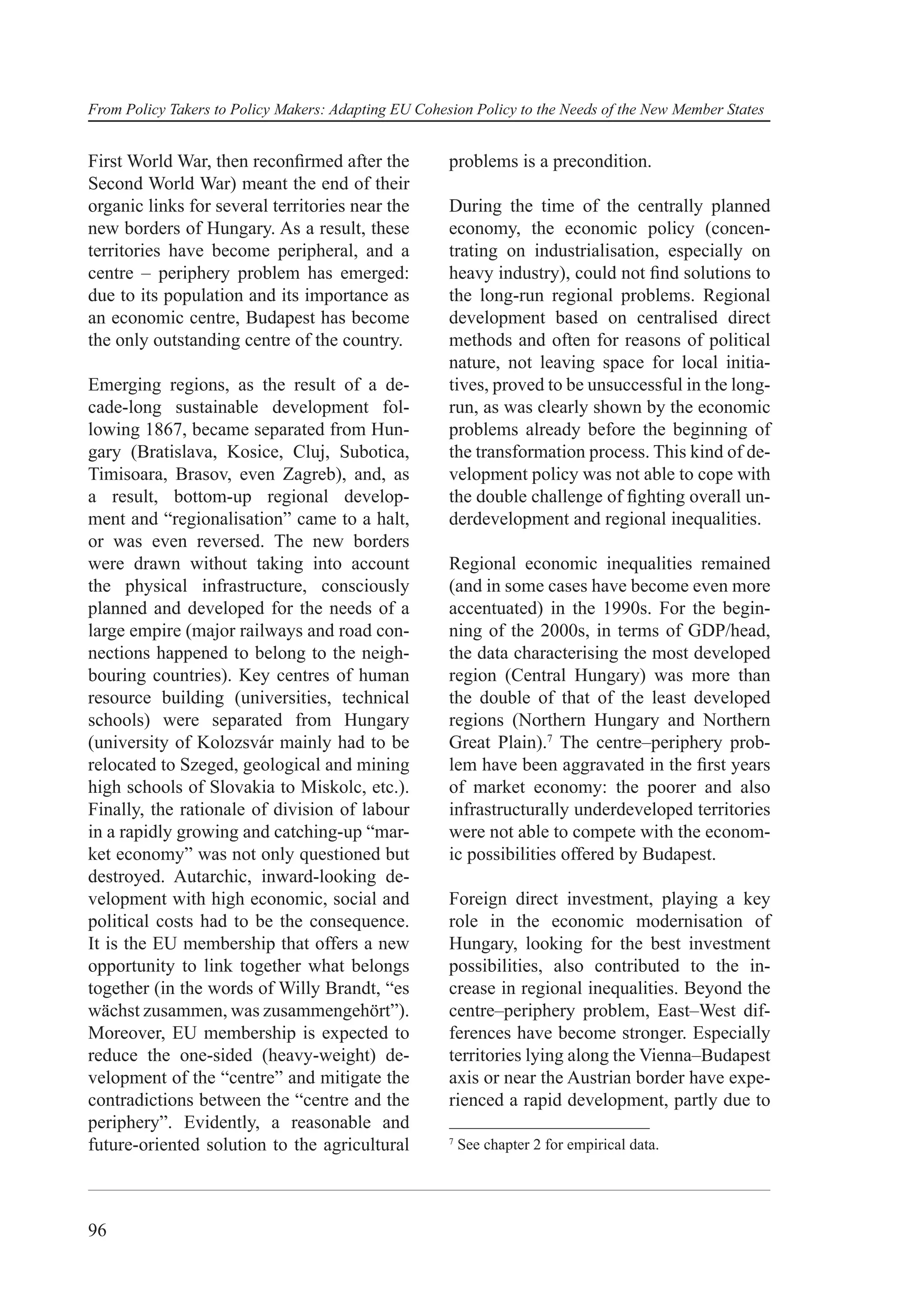 From Policy Takers to Policy Makers: Adapting EU Cohesion Policy to the Needs of the New Member States


First World War, then reconﬁrmed after the            problems is a precondition.
Second World War) meant the end of their
organic links for several territories near the        During the time of the centrally planned
new borders of Hungary. As a result, these            economy, the economic policy (concen-
territories have become peripheral, and a             trating on industrialisation, especially on
centre – periphery problem has emerged:               heavy industry), could not ﬁnd solutions to
due to its population and its importance as           the long-run regional problems. Regional
an economic centre, Budapest has become               development based on centralised direct
the only outstanding centre of the country.           methods and often for reasons of political
                                                      nature, not leaving space for local initia-
Emerging regions, as the result of a de-              tives, proved to be unsuccessful in the long-
cade-long sustainable development fol-                run, as was clearly shown by the economic
lowing 1867, became separated from Hun-               problems already before the beginning of
gary (Bratislava, Kosice, Cluj, Subotica,             the transformation process. This kind of de-
Timisoara, Brasov, even Zagreb), and, as              velopment policy was not able to cope with
a result, bottom-up regional develop-                 the double challenge of ﬁghting overall un-
ment and “regionalisation” came to a halt,            derdevelopment and regional inequalities.
or was even reversed. The new borders
were drawn without taking into account                Regional economic inequalities remained
the physical infrastructure, consciously              (and in some cases have become even more
planned and developed for the needs of a              accentuated) in the 1990s. For the begin-
large empire (major railways and road con-            ning of the 2000s, in terms of GDP/head,
nections happened to belong to the neigh-             the data characterising the most developed
bouring countries). Key centres of human              region (Central Hungary) was more than
resource building (universities, technical            the double of that of the least developed
schools) were separated from Hungary                  regions (Northern Hungary and Northern
(university of Kolozsvár mainly had to be             Great Plain).7 The centre–periphery prob-
relocated to Szeged, geological and mining            lem have been aggravated in the ﬁrst years
high schools of Slovakia to Miskolc, etc.).           of market economy: the poorer and also
Finally, the rationale of division of labour          infrastructurally underdeveloped territories
in a rapidly growing and catching-up “mar-            were not able to compete with the econom-
ket economy” was not only questioned but              ic possibilities offered by Budapest.
destroyed. Autarchic, inward-looking de-
velopment with high economic, social and              Foreign direct investment, playing a key
political costs had to be the consequence.            role in the economic modernisation of
It is the EU membership that offers a new             Hungary, looking for the best investment
opportunity to link together what belongs             possibilities, also contributed to the in-
together (in the words of Willy Brandt, “es           crease in regional inequalities. Beyond the
wächst zusammen, was zusammengehört”).                centre–periphery problem, East–West dif-
Moreover, EU membership is expected to                ferences have become stronger. Especially
reduce the one-sided (heavy-weight) de-               territories lying along the Vienna–Budapest
velopment of the “centre” and mitigate the            axis or near the Austrian border have expe-
contradictions between the “centre and the            rienced a rapid development, partly due to
periphery”. Evidently, a reasonable and
future-oriented solution to the agricultural          7
                                                          See chapter 2 for empirical data.




96
 