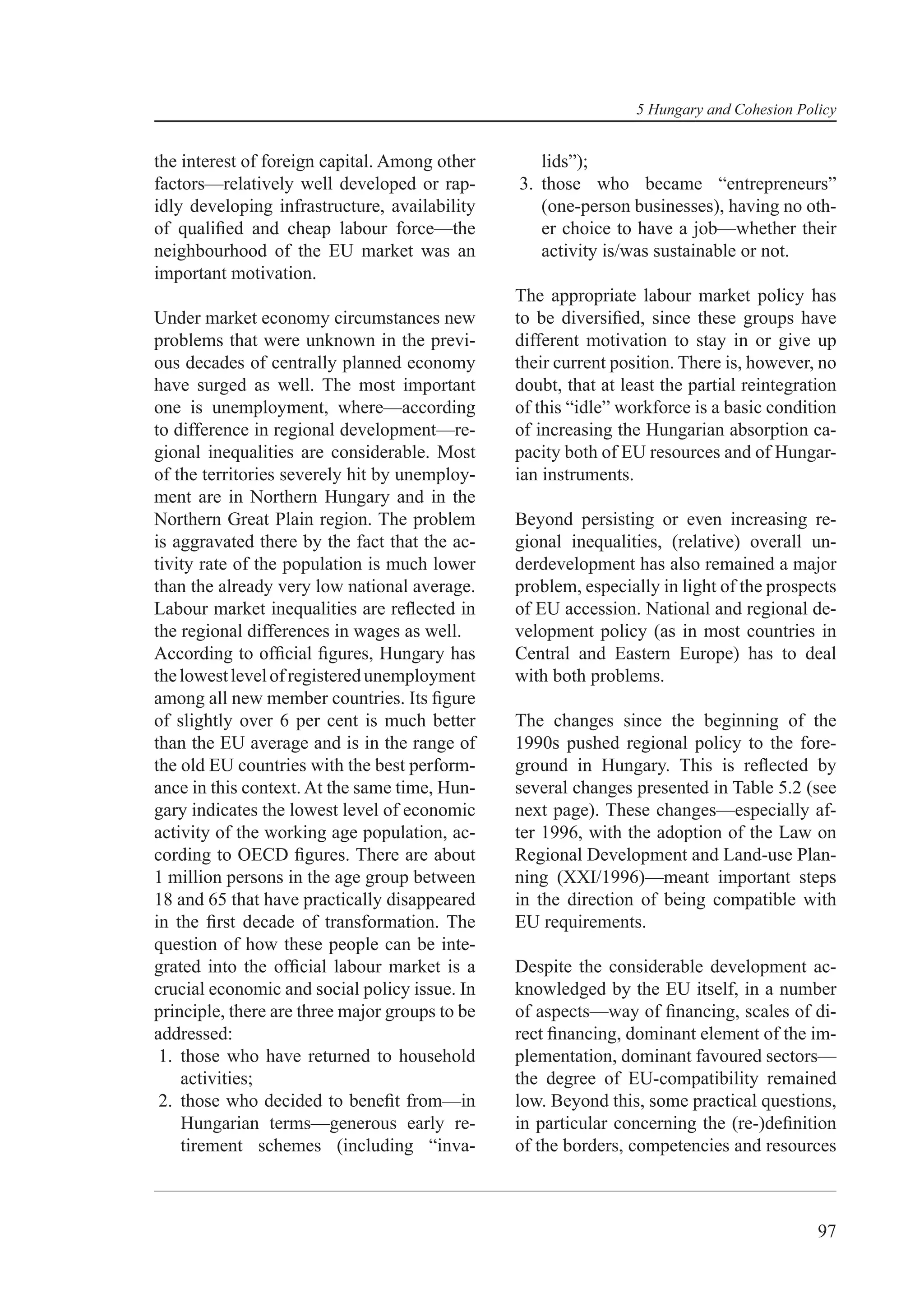 5 Hungary and Cohesion Policy


the interest of foreign capital. Among other       lids”);
factors—relatively well developed or rap-       3. those who became “entrepreneurs”
idly developing infrastructure, availability       (one-person businesses), having no oth-
of qualiﬁed and cheap labour force—the             er choice to have a job—whether their
neighbourhood of the EU market was an              activity is/was sustainable or not.
important motivation.
                                                The appropriate labour market policy has
Under market economy circumstances new          to be diversiﬁed, since these groups have
problems that were unknown in the previ-        different motivation to stay in or give up
ous decades of centrally planned economy        their current position. There is, however, no
have surged as well. The most important         doubt, that at least the partial reintegration
one is unemployment, where—according            of this “idle” workforce is a basic condition
to difference in regional development—re-       of increasing the Hungarian absorption ca-
gional inequalities are considerable. Most      pacity both of EU resources and of Hungar-
of the territories severely hit by unemploy-    ian instruments.
ment are in Northern Hungary and in the
Northern Great Plain region. The problem        Beyond persisting or even increasing re-
is aggravated there by the fact that the ac-    gional inequalities, (relative) overall un-
tivity rate of the population is much lower     derdevelopment has also remained a major
than the already very low national average.     problem, especially in light of the prospects
Labour market inequalities are reﬂected in      of EU accession. National and regional de-
the regional differences in wages as well.      velopment policy (as in most countries in
According to ofﬁcial ﬁgures, Hungary has        Central and Eastern Europe) has to deal
the lowest level of registered unemployment     with both problems.
among all new member countries. Its ﬁgure
of slightly over 6 per cent is much better      The changes since the beginning of the
than the EU average and is in the range of      1990s pushed regional policy to the fore-
the old EU countries with the best perform-     ground in Hungary. This is reﬂected by
ance in this context. At the same time, Hun-    several changes presented in Table 5.2 (see
gary indicates the lowest level of economic     next page). These changes—especially af-
activity of the working age population, ac-     ter 1996, with the adoption of the Law on
cording to OECD ﬁgures. There are about         Regional Development and Land-use Plan-
1 million persons in the age group between      ning (XXI/1996)—meant important steps
18 and 65 that have practically disappeared     in the direction of being compatible with
in the ﬁrst decade of transformation. The       EU requirements.
question of how these people can be inte-
grated into the ofﬁcial labour market is a      Despite the considerable development ac-
crucial economic and social policy issue. In    knowledged by the EU itself, in a number
principle, there are three major groups to be   of aspects—way of ﬁnancing, scales of di-
addressed:                                      rect ﬁnancing, dominant element of the im-
 1. those who have returned to household        plementation, dominant favoured sectors—
    activities;                                 the degree of EU-compatibility remained
 2. those who decided to beneﬁt from—in         low. Beyond this, some practical questions,
    Hungarian terms—generous early re-          in particular concerning the (re-)deﬁnition
    tirement schemes (including “inva-          of the borders, competencies and resources



                                                                                           97
 