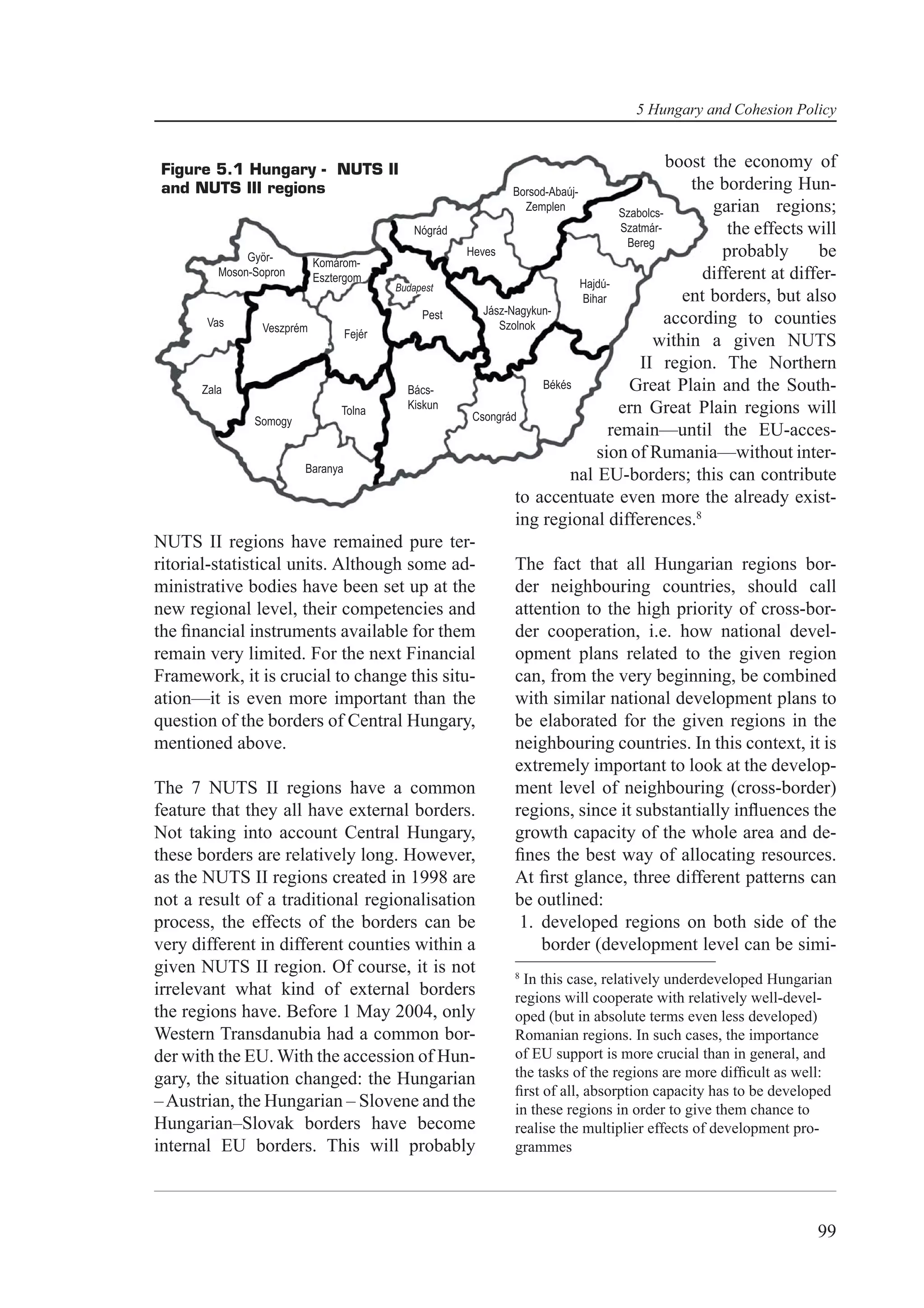 5 Hungary and Cohesion Policy


 Figure 5.1 Hungary - NUTS II                                                               boost the economy of
 and NUTS III regions                                       Borsod-Abaúj-
                                                                                               the bordering Hun-
                                                              Zemplen
                                                                                  Szabolcs-       garian regions;
                                            Nógrád                                Szatmár-           the effects will
                                                                                   Bereg
               Györ-                               Heves                                            probably      be
                           Komárom-
          Moson-Sopron     Esztergom                                      Hajdú-
                                                                                                 different at differ-
                                        Budapest
                                                                          Bihar               ent borders, but also
                                             Pest     Jász-Nagykun-
        Vas       Veszprém                               Szolnok                           according to counties
                                  Fejér
                                                                                         within a given NUTS
                                                                                      II region. The Northern
       Zala                               Bács-                   Békés             Great Plain and the South-
                                 Tolna    Kiskun                                  ern Great Plain regions will
                Somogy                              Csongrád
                                                                                remain—until the EU-acces-
                                                                             sion of Rumania—without inter-
                          Baranya
                                                                       nal EU-borders; this can contribute
                                                            to accentuate even more the already exist-
                                                            ing regional differences.8
NUTS II regions have remained pure ter-
ritorial-statistical units. Although some ad-               The fact that all Hungarian regions bor-
ministrative bodies have been set up at the                 der neighbouring countries, should call
new regional level, their competencies and                  attention to the high priority of cross-bor-
the ﬁnancial instruments available for them                 der cooperation, i.e. how national devel-
remain very limited. For the next Financial                 opment plans related to the given region
Framework, it is crucial to change this situ-               can, from the very beginning, be combined
ation—it is even more important than the                    with similar national development plans to
question of the borders of Central Hungary,                 be elaborated for the given regions in the
mentioned above.                                            neighbouring countries. In this context, it is
                                                            extremely important to look at the develop-
The 7 NUTS II regions have a common                         ment level of neighbouring (cross-border)
feature that they all have external borders.                regions, since it substantially inﬂuences the
Not taking into account Central Hungary,                    growth capacity of the whole area and de-
these borders are relatively long. However,                 ﬁnes the best way of allocating resources.
as the NUTS II regions created in 1998 are                  At ﬁrst glance, three different patterns can
not a result of a traditional regionalisation               be outlined:
process, the effects of the borders can be                   1. developed regions on both side of the
very different in different counties within a                    border (development level can be simi-
given NUTS II region. Of course, it is not                  8
                                                              In this case, relatively underdeveloped Hungarian
irrelevant what kind of external borders                    regions will cooperate with relatively well-devel-
the regions have. Before 1 May 2004, only                   oped (but in absolute terms even less developed)
Western Transdanubia had a common bor-                      Romanian regions. In such cases, the importance
der with the EU. With the accession of Hun-                 of EU support is more crucial than in general, and
gary, the situation changed: the Hungarian                  the tasks of the regions are more difﬁcult as well:
                                                            ﬁrst of all, absorption capacity has to be developed
– Austrian, the Hungarian – Slovene and the                 in these regions in order to give them chance to
Hungarian–Slovak borders have become                        realise the multiplier effects of development pro-
internal EU borders. This will probably                     grammes




                                                                                                                 99
 