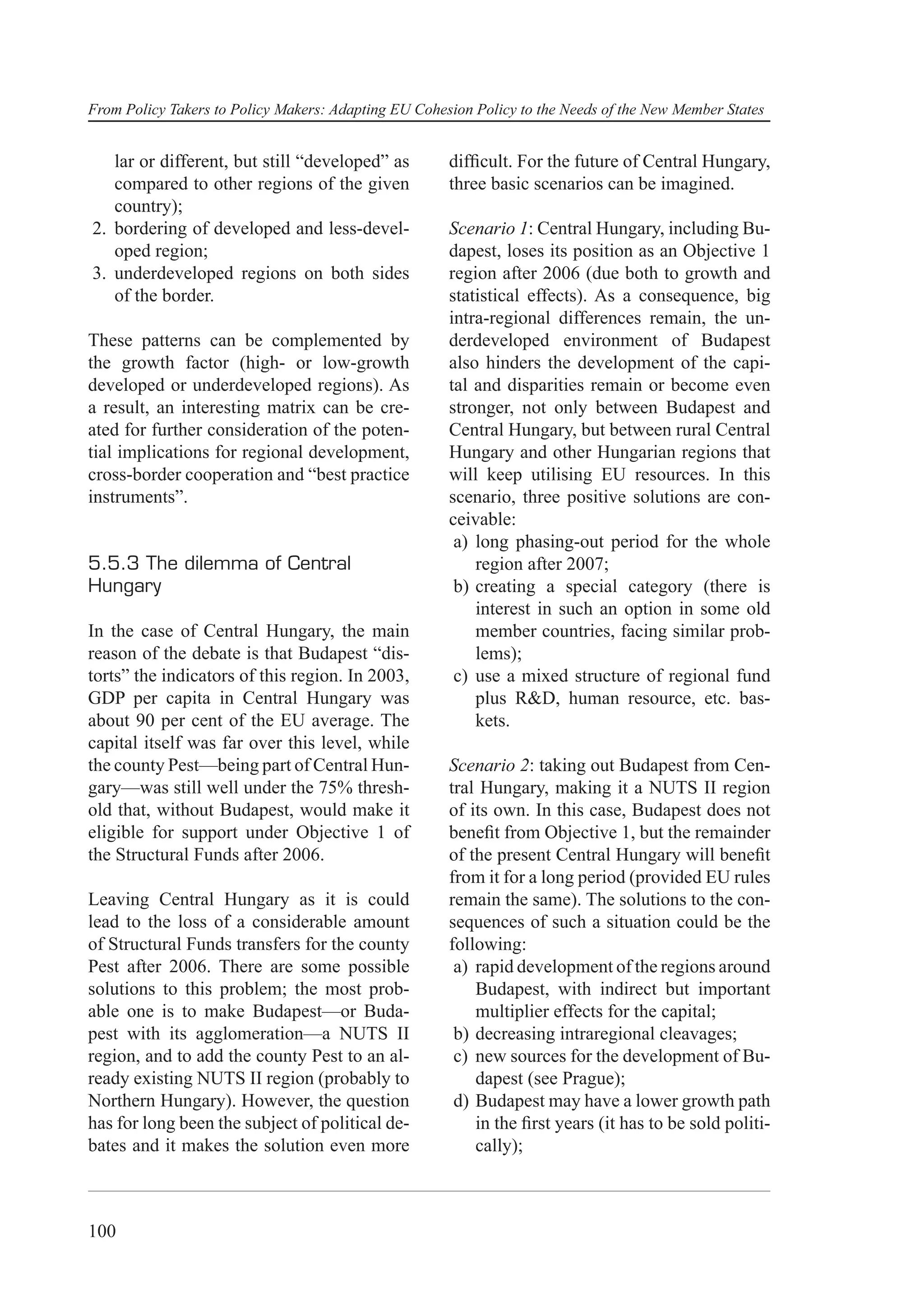 From Policy Takers to Policy Makers: Adapting EU Cohesion Policy to the Needs of the New Member States


   lar or different, but still “developed” as         difﬁcult. For the future of Central Hungary,
   compared to other regions of the given             three basic scenarios can be imagined.
   country);
2. bordering of developed and less-devel-             Scenario 1: Central Hungary, including Bu-
   oped region;                                       dapest, loses its position as an Objective 1
3. underdeveloped regions on both sides               region after 2006 (due both to growth and
   of the border.                                     statistical effects). As a consequence, big
                                                      intra-regional differences remain, the un-
These patterns can be complemented by                 derdeveloped environment of Budapest
the growth factor (high- or low-growth                also hinders the development of the capi-
developed or underdeveloped regions). As              tal and disparities remain or become even
a result, an interesting matrix can be cre-           stronger, not only between Budapest and
ated for further consideration of the poten-          Central Hungary, but between rural Central
tial implications for regional development,           Hungary and other Hungarian regions that
cross-border cooperation and “best practice           will keep utilising EU resources. In this
instruments”.                                         scenario, three positive solutions are con-
                                                      ceivable:
                                                       a) long phasing-out period for the whole
5.5.3 The dilemma of Central                              region after 2007;
Hungary                                                b) creating a special category (there is
                                                          interest in such an option in some old
In the case of Central Hungary, the main                  member countries, facing similar prob-
reason of the debate is that Budapest “dis-               lems);
torts” the indicators of this region. In 2003,         c) use a mixed structure of regional fund
GDP per capita in Central Hungary was                     plus R&D, human resource, etc. bas-
about 90 per cent of the EU average. The                  kets.
capital itself was far over this level, while
the county Pest—being part of Central Hun-            Scenario 2: taking out Budapest from Cen-
gary—was still well under the 75% thresh-             tral Hungary, making it a NUTS II region
old that, without Budapest, would make it             of its own. In this case, Budapest does not
eligible for support under Objective 1 of             beneﬁt from Objective 1, but the remainder
the Structural Funds after 2006.                      of the present Central Hungary will beneﬁt
                                                      from it for a long period (provided EU rules
Leaving Central Hungary as it is could                remain the same). The solutions to the con-
lead to the loss of a considerable amount             sequences of such a situation could be the
of Structural Funds transfers for the county          following:
Pest after 2006. There are some possible               a) rapid development of the regions around
solutions to this problem; the most prob-                 Budapest, with indirect but important
able one is to make Budapest—or Buda-                     multiplier effects for the capital;
pest with its agglomeration—a NUTS II                  b) decreasing intraregional cleavages;
region, and to add the county Pest to an al-           c) new sources for the development of Bu-
ready existing NUTS II region (probably to                dapest (see Prague);
Northern Hungary). However, the question               d) Budapest may have a lower growth path
has for long been the subject of political de-            in the ﬁrst years (it has to be sold politi-
bates and it makes the solution even more                 cally);



100
 