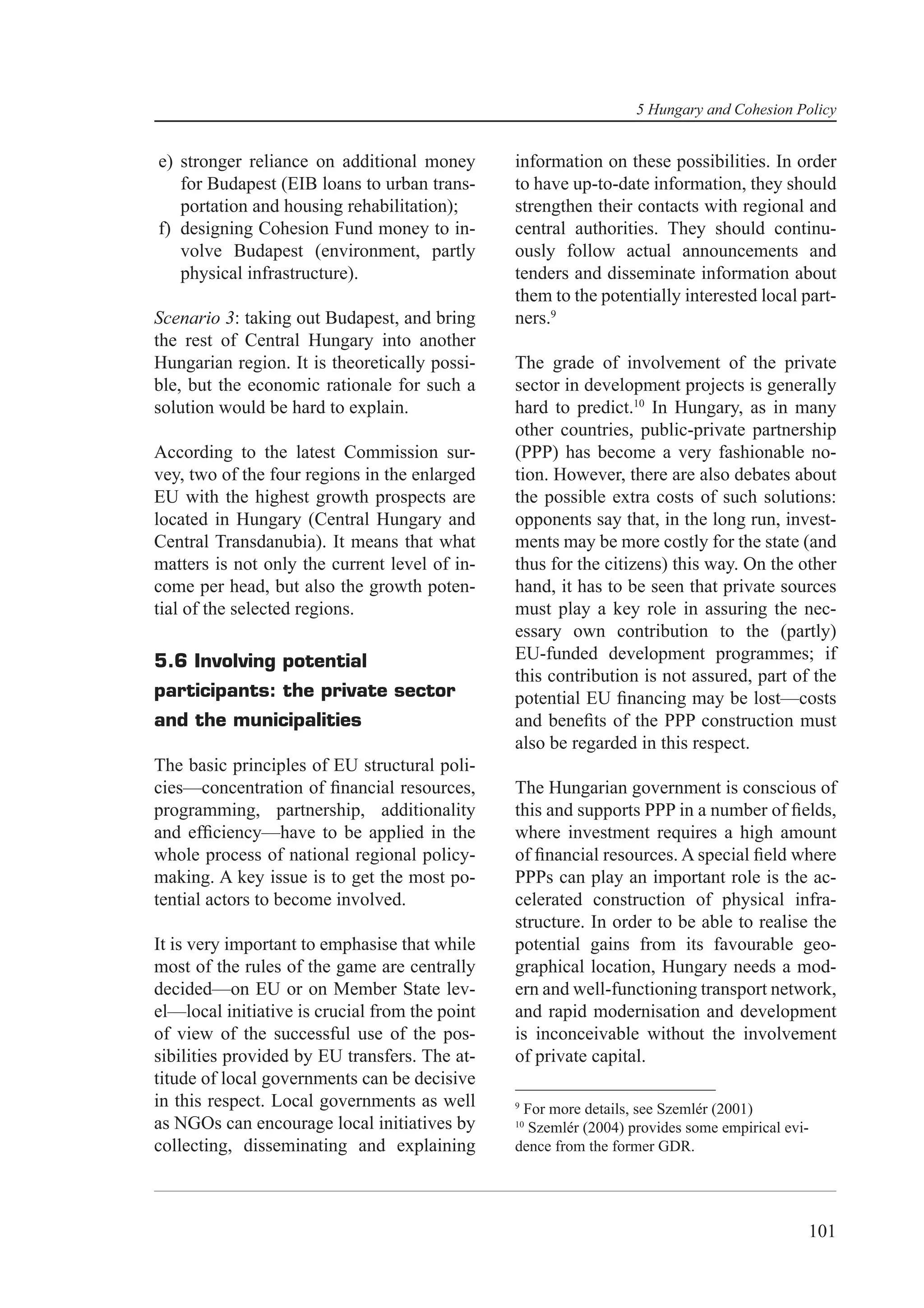 5 Hungary and Cohesion Policy


e) stronger reliance on additional money        information on these possibilities. In order
   for Budapest (EIB loans to urban trans-      to have up-to-date information, they should
   portation and housing rehabilitation);       strengthen their contacts with regional and
f) designing Cohesion Fund money to in-         central authorities. They should continu-
   volve Budapest (environment, partly          ously follow actual announcements and
   physical infrastructure).                    tenders and disseminate information about
                                                them to the potentially interested local part-
Scenario 3: taking out Budapest, and bring      ners.9
the rest of Central Hungary into another
Hungarian region. It is theoretically possi-    The grade of involvement of the private
ble, but the economic rationale for such a      sector in development projects is generally
solution would be hard to explain.              hard to predict.10 In Hungary, as in many
                                                other countries, public-private partnership
According to the latest Commission sur-         (PPP) has become a very fashionable no-
vey, two of the four regions in the enlarged    tion. However, there are also debates about
EU with the highest growth prospects are        the possible extra costs of such solutions:
located in Hungary (Central Hungary and         opponents say that, in the long run, invest-
Central Transdanubia). It means that what       ments may be more costly for the state (and
matters is not only the current level of in-    thus for the citizens) this way. On the other
come per head, but also the growth poten-       hand, it has to be seen that private sources
tial of the selected regions.                   must play a key role in assuring the nec-
                                                essary own contribution to the (partly)
5.6 Involving potential                         EU-funded development programmes; if
                                                this contribution is not assured, part of the
participants: the private sector                potential EU ﬁnancing may be lost—costs
and the municipalities                          and beneﬁts of the PPP construction must
                                                also be regarded in this respect.
The basic principles of EU structural poli-
cies—concentration of ﬁnancial resources,       The Hungarian government is conscious of
programming, partnership, additionality         this and supports PPP in a number of ﬁelds,
and efﬁciency—have to be applied in the         where investment requires a high amount
whole process of national regional policy-      of ﬁnancial resources. A special ﬁeld where
making. A key issue is to get the most po-      PPPs can play an important role is the ac-
tential actors to become involved.              celerated construction of physical infra-
                                                structure. In order to be able to realise the
It is very important to emphasise that while    potential gains from its favourable geo-
most of the rules of the game are centrally     graphical location, Hungary needs a mod-
decided—on EU or on Member State lev-           ern and well-functioning transport network,
el—local initiative is crucial from the point   and rapid modernisation and development
of view of the successful use of the pos-       is inconceivable without the involvement
sibilities provided by EU transfers. The at-    of private capital.
titude of local governments can be decisive
in this respect. Local governments as well      9
                                                 For more details, see Szemlér (2001)
as NGOs can encourage local initiatives by      10
                                                  Szemlér (2004) provides some empirical evi-
collecting, disseminating and explaining        dence from the former GDR.




                                                                                            101
 