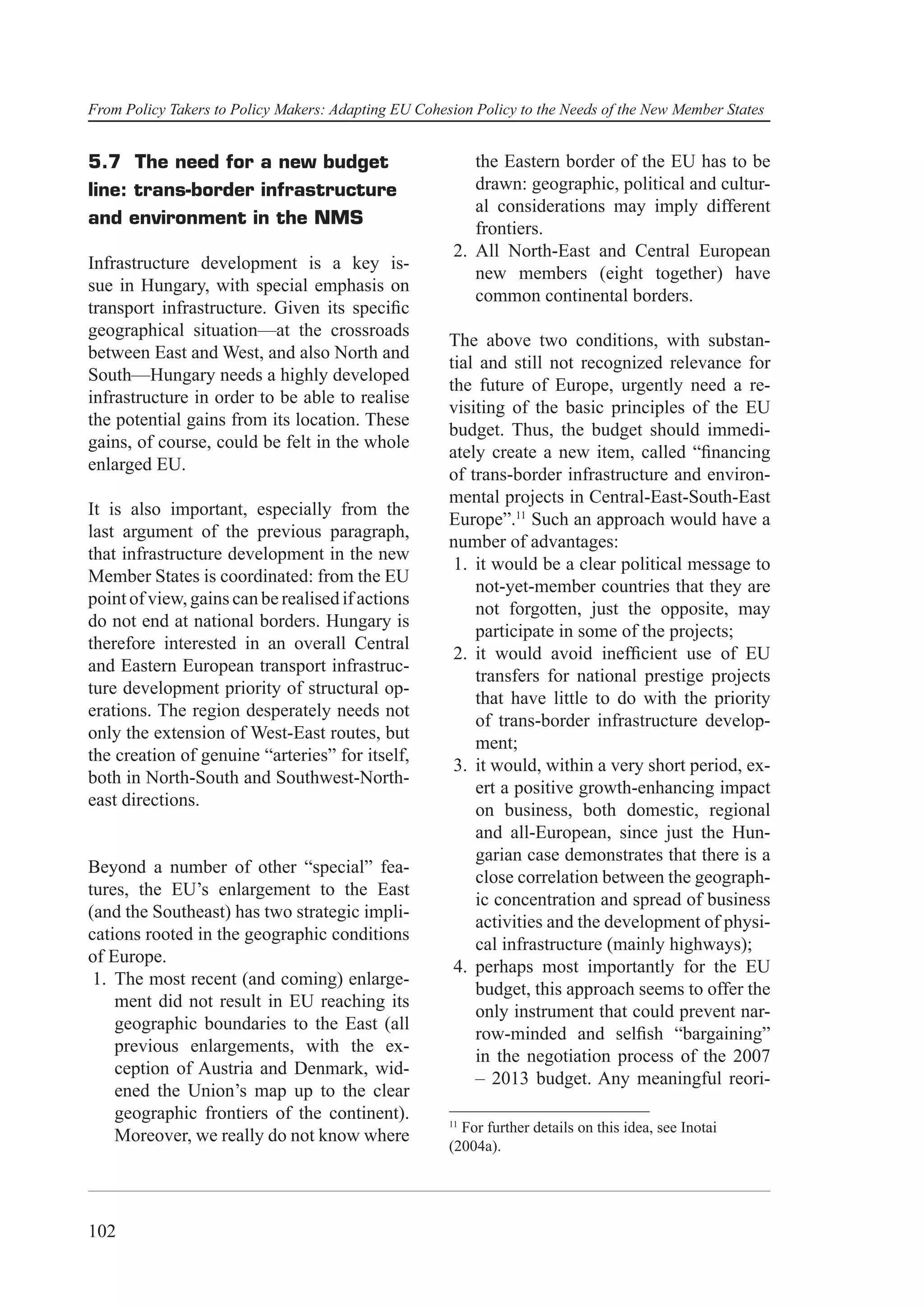 From Policy Takers to Policy Makers: Adapting EU Cohesion Policy to the Needs of the New Member States


5.7 The need for a new budget                             the Eastern border of the EU has to be
line: trans-border infrastructure                         drawn: geographic, political and cultur-
                                                          al considerations may imply different
and environment in the NMS
                                                          frontiers.
                                                       2. All North-East and Central European
Infrastructure development is a key is-
                                                          new members (eight together) have
sue in Hungary, with special emphasis on
                                                          common continental borders.
transport infrastructure. Given its speciﬁc
geographical situation—at the crossroads
                                                      The above two conditions, with substan-
between East and West, and also North and
                                                      tial and still not recognized relevance for
South—Hungary needs a highly developed
                                                      the future of Europe, urgently need a re-
infrastructure in order to be able to realise
                                                      visiting of the basic principles of the EU
the potential gains from its location. These
                                                      budget. Thus, the budget should immedi-
gains, of course, could be felt in the whole
                                                      ately create a new item, called “ﬁnancing
enlarged EU.
                                                      of trans-border infrastructure and environ-
                                                      mental projects in Central-East-South-East
It is also important, especially from the
                                                      Europe”.11 Such an approach would have a
last argument of the previous paragraph,
                                                      number of advantages:
that infrastructure development in the new
                                                       1. it would be a clear political message to
Member States is coordinated: from the EU
                                                          not-yet-member countries that they are
point of view, gains can be realised if actions
                                                          not forgotten, just the opposite, may
do not end at national borders. Hungary is
                                                          participate in some of the projects;
therefore interested in an overall Central
                                                       2. it would avoid inefﬁcient use of EU
and Eastern European transport infrastruc-
                                                          transfers for national prestige projects
ture development priority of structural op-
                                                          that have little to do with the priority
erations. The region desperately needs not
                                                          of trans-border infrastructure develop-
only the extension of West-East routes, but
                                                          ment;
the creation of genuine “arteries” for itself,
                                                       3. it would, within a very short period, ex-
both in North-South and Southwest-North-
                                                          ert a positive growth-enhancing impact
east directions.
                                                          on business, both domestic, regional
                                                          and all-European, since just the Hun-
                                                          garian case demonstrates that there is a
Beyond a number of other “special” fea-
                                                          close correlation between the geograph-
tures, the EU’s enlargement to the East
                                                          ic concentration and spread of business
(and the Southeast) has two strategic impli-
                                                          activities and the development of physi-
cations rooted in the geographic conditions
                                                          cal infrastructure (mainly highways);
of Europe.
                                                       4. perhaps most importantly for the EU
 1. The most recent (and coming) enlarge-
                                                          budget, this approach seems to offer the
    ment did not result in EU reaching its
                                                          only instrument that could prevent nar-
    geographic boundaries to the East (all
                                                          row-minded and selﬁsh “bargaining”
    previous enlargements, with the ex-
                                                          in the negotiation process of the 2007
    ception of Austria and Denmark, wid-
                                                          – 2013 budget. Any meaningful reori-
    ened the Union’s map up to the clear
    geographic frontiers of the continent).           11
                                                        For further details on this idea, see Inotai
    Moreover, we really do not know where
                                                      (2004a).




102
 