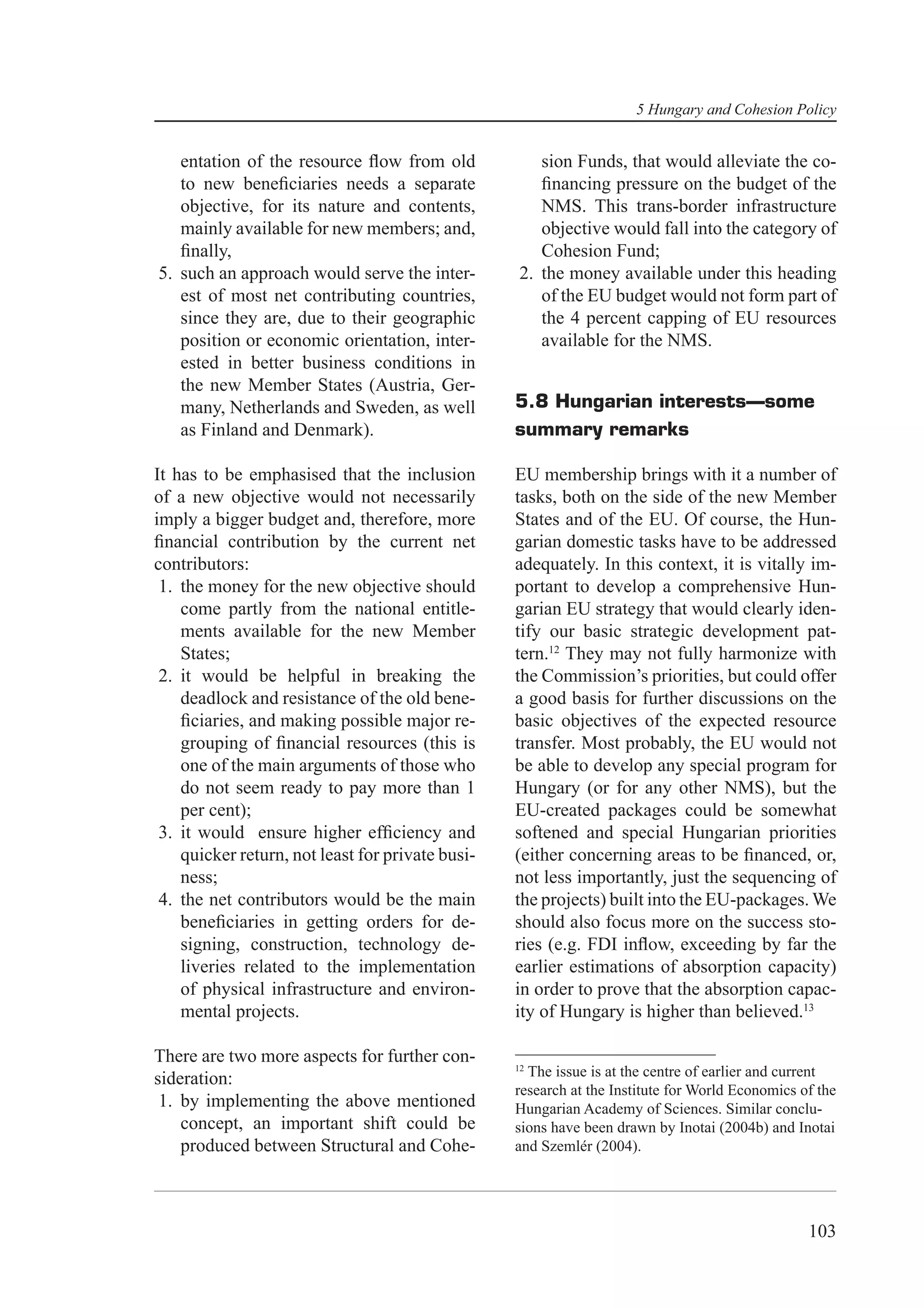 5 Hungary and Cohesion Policy


   entation of the resource ﬂow from old             sion Funds, that would alleviate the co-
   to new beneﬁciaries needs a separate              ﬁnancing pressure on the budget of the
   objective, for its nature and contents,           NMS. This trans-border infrastructure
   mainly available for new members; and,            objective would fall into the category of
   ﬁnally,                                           Cohesion Fund;
5. such an approach would serve the inter-        2. the money available under this heading
   est of most net contributing countries,           of the EU budget would not form part of
   since they are, due to their geographic           the 4 percent capping of EU resources
   position or economic orientation, inter-          available for the NMS.
   ested in better business conditions in
   the new Member States (Austria, Ger-
   many, Netherlands and Sweden, as well          5.8 Hungarian interests—some
   as Finland and Denmark).                       summary remarks

It has to be emphasised that the inclusion        EU membership brings with it a number of
of a new objective would not necessarily          tasks, both on the side of the new Member
imply a bigger budget and, therefore, more        States and of the EU. Of course, the Hun-
ﬁnancial contribution by the current net          garian domestic tasks have to be addressed
contributors:                                     adequately. In this context, it is vitally im-
 1. the money for the new objective should        portant to develop a comprehensive Hun-
    come partly from the national entitle-        garian EU strategy that would clearly iden-
    ments available for the new Member            tify our basic strategic development pat-
    States;                                       tern.12 They may not fully harmonize with
 2. it would be helpful in breaking the           the Commission’s priorities, but could offer
    deadlock and resistance of the old bene-      a good basis for further discussions on the
    ﬁciaries, and making possible major re-       basic objectives of the expected resource
    grouping of ﬁnancial resources (this is       transfer. Most probably, the EU would not
    one of the main arguments of those who        be able to develop any special program for
    do not seem ready to pay more than 1          Hungary (or for any other NMS), but the
    per cent);                                    EU-created packages could be somewhat
 3. it would ensure higher efﬁciency and          softened and special Hungarian priorities
    quicker return, not least for private busi-   (either concerning areas to be ﬁnanced, or,
    ness;                                         not less importantly, just the sequencing of
 4. the net contributors would be the main        the projects) built into the EU-packages. We
    beneﬁciaries in getting orders for de-        should also focus more on the success sto-
    signing, construction, technology de-         ries (e.g. FDI inﬂow, exceeding by far the
    liveries related to the implementation        earlier estimations of absorption capacity)
    of physical infrastructure and environ-       in order to prove that the absorption capac-
    mental projects.                              ity of Hungary is higher than believed.13

There are two more aspects for further con-
                                                  12
                                                    The issue is at the centre of earlier and current
sideration:
                                                  research at the Institute for World Economics of the
 1. by implementing the above mentioned           Hungarian Academy of Sciences. Similar conclu-
    concept, an important shift could be          sions have been drawn by Inotai (2004b) and Inotai
    produced between Structural and Cohe-         and Szemlér (2004).




                                                                                                 103
 