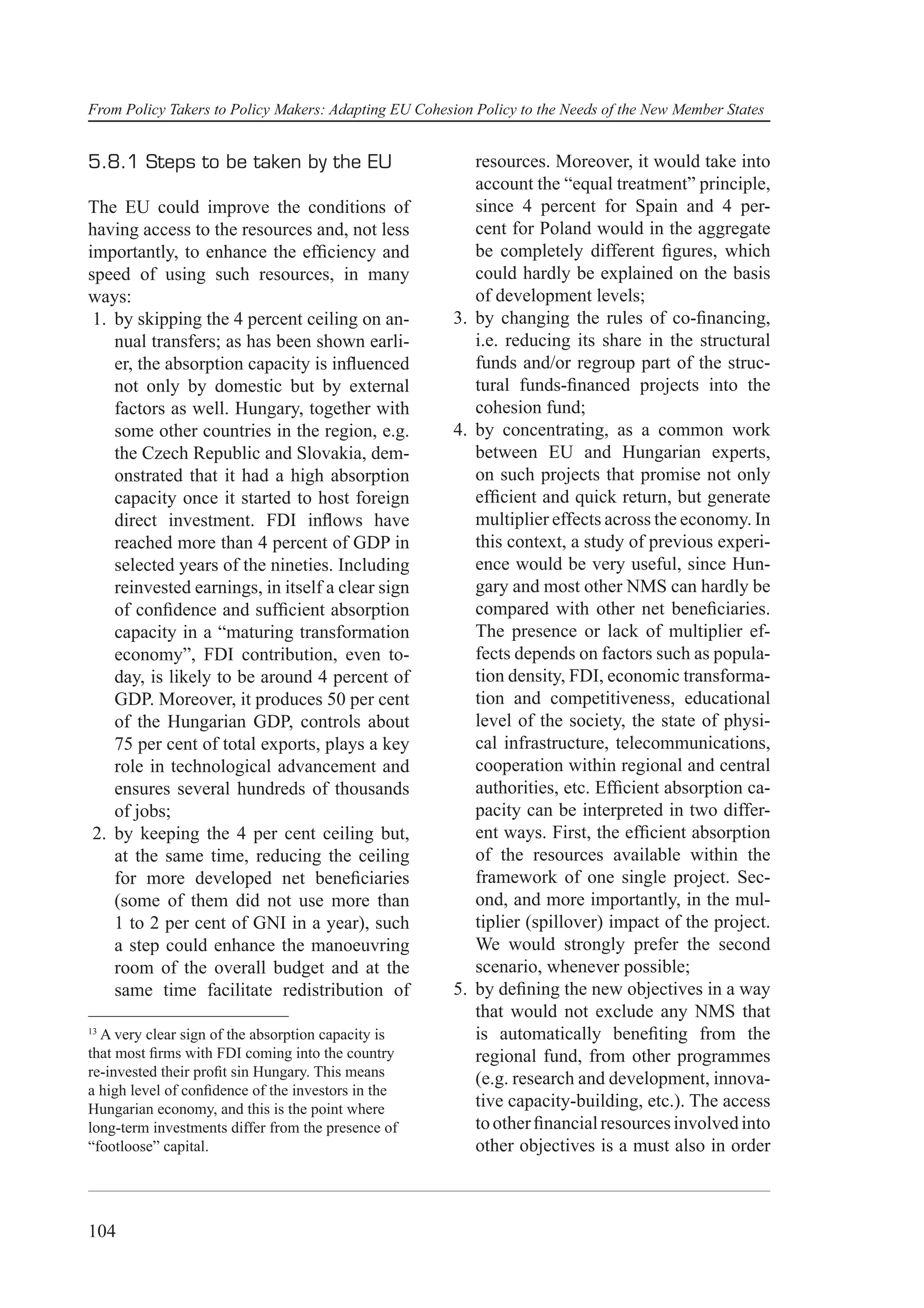 From Policy Takers to Policy Makers: Adapting EU Cohesion Policy to the Needs of the New Member States


5.8.1 Steps to be taken by the EU                         resources. Moreover, it would take into
                                                          account the “equal treatment” principle,
The EU could improve the conditions of                    since 4 percent for Spain and 4 per-
having access to the resources and, not less              cent for Poland would in the aggregate
importantly, to enhance the efﬁciency and                 be completely different ﬁgures, which
speed of using such resources, in many                    could hardly be explained on the basis
ways:                                                     of development levels;
 1. by skipping the 4 percent ceiling on an-           3. by changing the rules of co-ﬁnancing,
    nual transfers; as has been shown earli-              i.e. reducing its share in the structural
    er, the absorption capacity is inﬂuenced              funds and/or regroup part of the struc-
    not only by domestic but by external                  tural funds-ﬁnanced projects into the
    factors as well. Hungary, together with               cohesion fund;
    some other countries in the region, e.g.           4. by concentrating, as a common work
    the Czech Republic and Slovakia, dem-                 between EU and Hungarian experts,
    onstrated that it had a high absorption               on such projects that promise not only
    capacity once it started to host foreign              efﬁcient and quick return, but generate
    direct investment. FDI inﬂows have                    multiplier effects across the economy. In
    reached more than 4 percent of GDP in                 this context, a study of previous experi-
    selected years of the nineties. Including             ence would be very useful, since Hun-
    reinvested earnings, in itself a clear sign           gary and most other NMS can hardly be
    of conﬁdence and sufﬁcient absorption                 compared with other net beneﬁciaries.
    capacity in a “maturing transformation                The presence or lack of multiplier ef-
    economy”, FDI contribution, even to-                  fects depends on factors such as popula-
    day, is likely to be around 4 percent of              tion density, FDI, economic transforma-
    GDP. Moreover, it produces 50 per cent                tion and competitiveness, educational
    of the Hungarian GDP, controls about                  level of the society, the state of physi-
    75 per cent of total exports, plays a key             cal infrastructure, telecommunications,
    role in technological advancement and                 cooperation within regional and central
    ensures several hundreds of thousands                 authorities, etc. Efﬁcient absorption ca-
    of jobs;                                              pacity can be interpreted in two differ-
 2. by keeping the 4 per cent ceiling but,                ent ways. First, the efﬁcient absorption
    at the same time, reducing the ceiling                of the resources available within the
    for more developed net beneﬁciaries                   framework of one single project. Sec-
    (some of them did not use more than                   ond, and more importantly, in the mul-
    1 to 2 per cent of GNI in a year), such               tiplier (spillover) impact of the project.
    a step could enhance the manoeuvring                  We would strongly prefer the second
    room of the overall budget and at the                 scenario, whenever possible;
    same time facilitate redistribution of             5. by deﬁning the new objectives in a way
                                                          that would not exclude any NMS that
13
  A very clear sign of the absorption capacity is         is automatically beneﬁting from the
that most ﬁrms with FDI coming into the country           regional fund, from other programmes
re-invested their proﬁt sin Hungary. This means           (e.g. research and development, innova-
a high level of conﬁdence of the investors in the
Hungarian economy, and this is the point where            tive capacity-building, etc.). The access
long-term investments differ from the presence of         to other ﬁnancial resources involved into
“footloose” capital.                                      other objectives is a must also in order



104
 