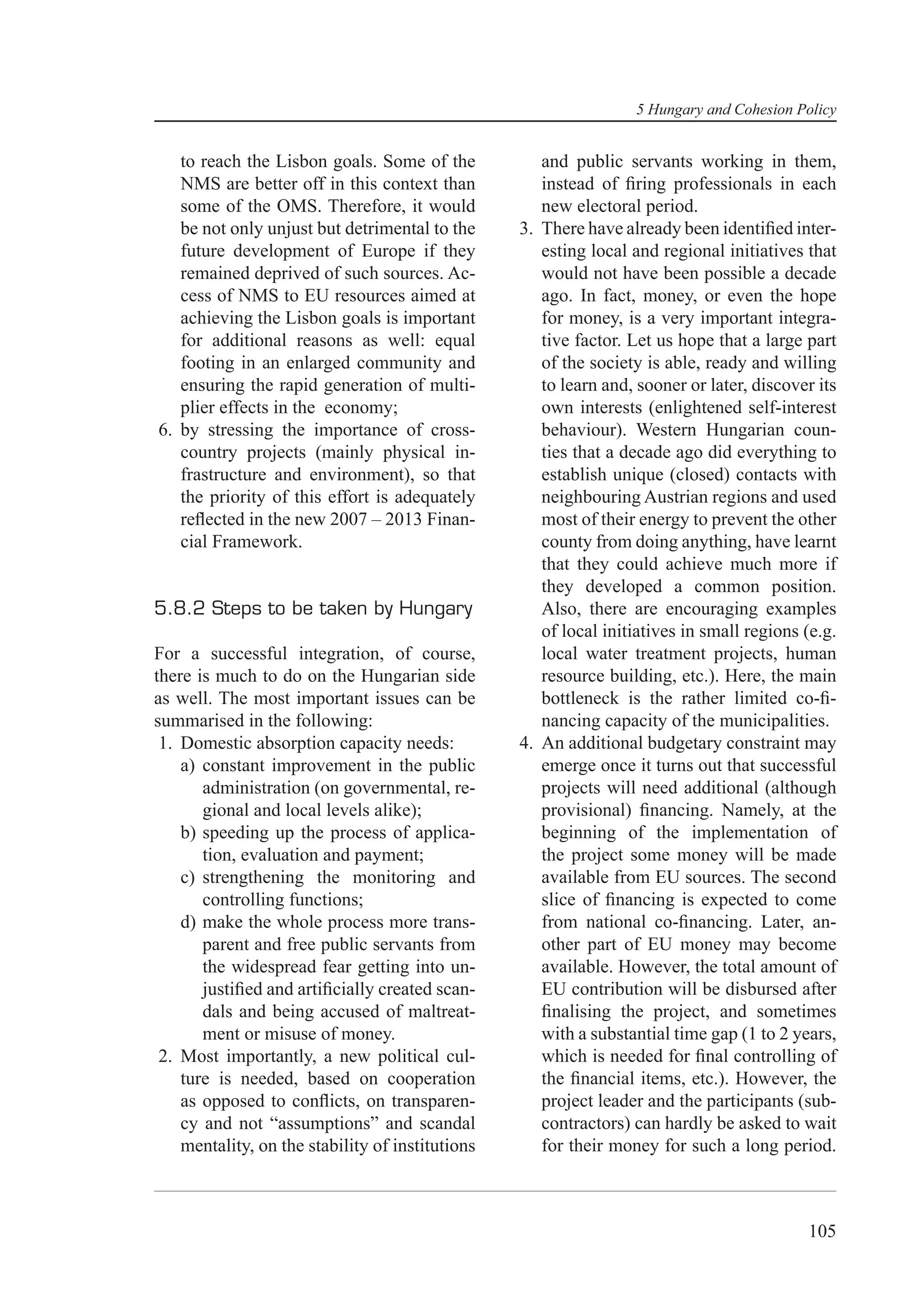 5 Hungary and Cohesion Policy


   to reach the Lisbon goals. Some of the            and public servants working in them,
   NMS are better off in this context than           instead of ﬁring professionals in each
   some of the OMS. Therefore, it would              new electoral period.
   be not only unjust but detrimental to the      3. There have already been identiﬁed inter-
   future development of Europe if they              esting local and regional initiatives that
   remained deprived of such sources. Ac-            would not have been possible a decade
   cess of NMS to EU resources aimed at              ago. In fact, money, or even the hope
   achieving the Lisbon goals is important           for money, is a very important integra-
   for additional reasons as well: equal             tive factor. Let us hope that a large part
   footing in an enlarged community and              of the society is able, ready and willing
   ensuring the rapid generation of multi-           to learn and, sooner or later, discover its
   plier effects in the economy;                     own interests (enlightened self-interest
6. by stressing the importance of cross-             behaviour). Western Hungarian coun-
   country projects (mainly physical in-             ties that a decade ago did everything to
   frastructure and environment), so that            establish unique (closed) contacts with
   the priority of this effort is adequately         neighbouring Austrian regions and used
   reﬂected in the new 2007 – 2013 Finan-            most of their energy to prevent the other
   cial Framework.                                   county from doing anything, have learnt
                                                     that they could achieve much more if
                                                     they developed a common position.
5.8.2 Steps to be taken by Hungary                   Also, there are encouraging examples
                                                     of local initiatives in small regions (e.g.
For a successful integration, of course,             local water treatment projects, human
there is much to do on the Hungarian side            resource building, etc.). Here, the main
as well. The most important issues can be            bottleneck is the rather limited co-ﬁ-
summarised in the following:                         nancing capacity of the municipalities.
 1. Domestic absorption capacity needs:           4. An additional budgetary constraint may
    a) constant improvement in the public            emerge once it turns out that successful
       administration (on governmental, re-          projects will need additional (although
       gional and local levels alike);               provisional) ﬁnancing. Namely, at the
    b) speeding up the process of applica-           beginning of the implementation of
       tion, evaluation and payment;                 the project some money will be made
    c) strengthening the monitoring and              available from EU sources. The second
       controlling functions;                        slice of ﬁnancing is expected to come
    d) make the whole process more trans-            from national co-ﬁnancing. Later, an-
       parent and free public servants from          other part of EU money may become
       the widespread fear getting into un-          available. However, the total amount of
       justiﬁed and artiﬁcially created scan-        EU contribution will be disbursed after
       dals and being accused of maltreat-           ﬁnalising the project, and sometimes
       ment or misuse of money.                      with a substantial time gap (1 to 2 years,
 2. Most importantly, a new political cul-           which is needed for ﬁnal controlling of
    ture is needed, based on cooperation             the ﬁnancial items, etc.). However, the
    as opposed to conﬂicts, on transparen-           project leader and the participants (sub-
    cy and not “assumptions” and scandal             contractors) can hardly be asked to wait
    mentality, on the stability of institutions      for their money for such a long period.



                                                                                           105
 