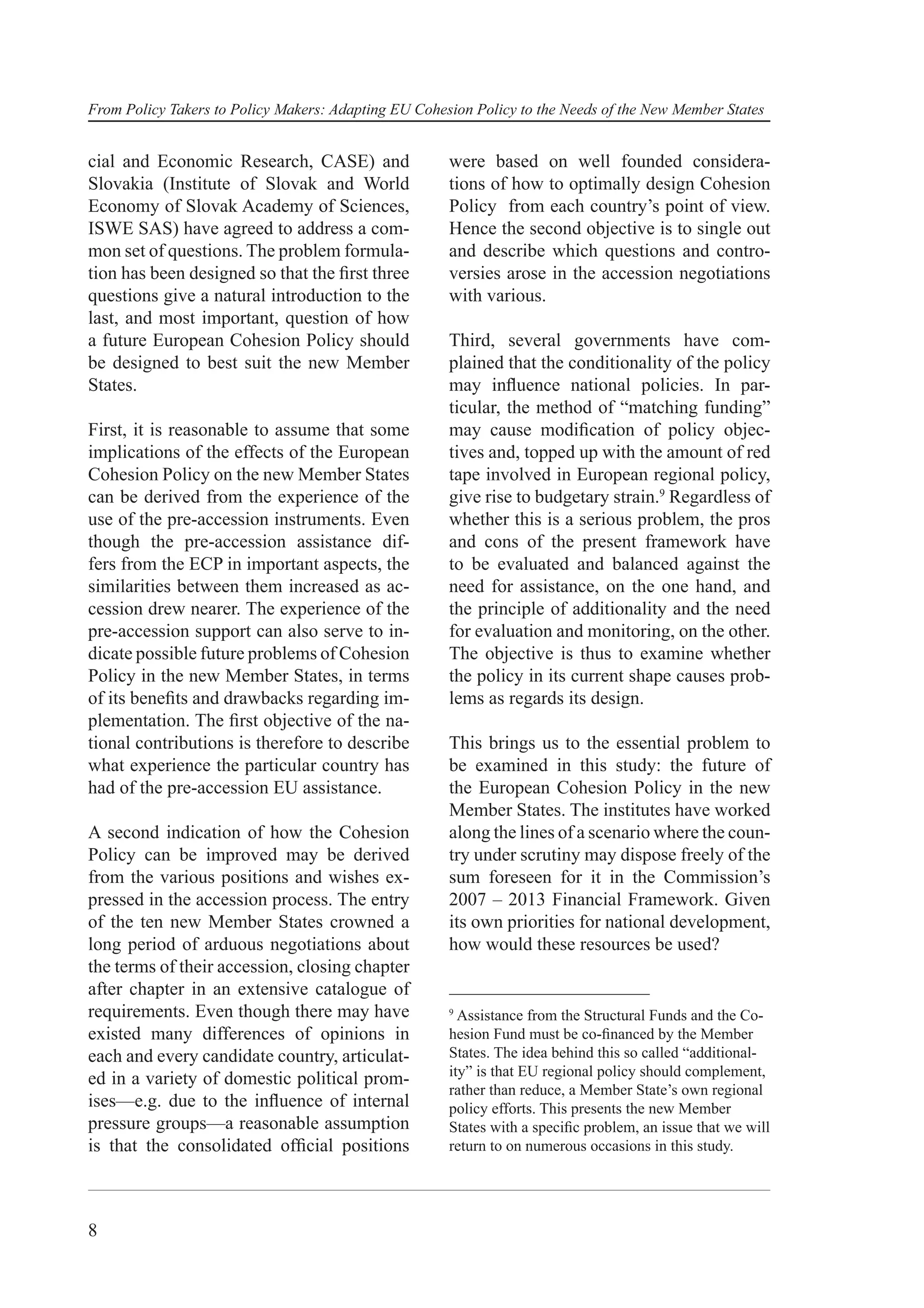 From Policy Takers to Policy Makers: Adapting EU Cohesion Policy to the Needs of the New Member States


cial and Economic Research, CASE) and                 were based on well founded considera-
Slovakia (Institute of Slovak and World               tions of how to optimally design Cohesion
Economy of Slovak Academy of Sciences,                Policy from each country’s point of view.
ISWE SAS) have agreed to address a com-               Hence the second objective is to single out
mon set of questions. The problem formula-            and describe which questions and contro-
tion has been designed so that the ﬁrst three         versies arose in the accession negotiations
questions give a natural introduction to the          with various.
last, and most important, question of how
a future European Cohesion Policy should              Third, several governments have com-
be designed to best suit the new Member               plained that the conditionality of the policy
States.                                               may inﬂuence national policies. In par-
                                                      ticular, the method of “matching funding”
First, it is reasonable to assume that some           may cause modiﬁcation of policy objec-
implications of the effects of the European           tives and, topped up with the amount of red
Cohesion Policy on the new Member States              tape involved in European regional policy,
can be derived from the experience of the             give rise to budgetary strain.9 Regardless of
use of the pre-accession instruments. Even            whether this is a serious problem, the pros
though the pre-accession assistance dif-              and cons of the present framework have
fers from the ECP in important aspects, the           to be evaluated and balanced against the
similarities between them increased as ac-            need for assistance, on the one hand, and
cession drew nearer. The experience of the            the principle of additionality and the need
pre-accession support can also serve to in-           for evaluation and monitoring, on the other.
dicate possible future problems of Cohesion           The objective is thus to examine whether
Policy in the new Member States, in terms             the policy in its current shape causes prob-
of its beneﬁts and drawbacks regarding im-            lems as regards its design.
plementation. The ﬁrst objective of the na-
tional contributions is therefore to describe         This brings us to the essential problem to
what experience the particular country has            be examined in this study: the future of
had of the pre-accession EU assistance.               the European Cohesion Policy in the new
                                                      Member States. The institutes have worked
A second indication of how the Cohesion               along the lines of a scenario where the coun-
Policy can be improved may be derived                 try under scrutiny may dispose freely of the
from the various positions and wishes ex-             sum foreseen for it in the Commission’s
pressed in the accession process. The entry           2007 – 2013 Financial Framework. Given
of the ten new Member States crowned a                its own priorities for national development,
long period of arduous negotiations about             how would these resources be used?
the terms of their accession, closing chapter
after chapter in an extensive catalogue of
requirements. Even though there may have              9
                                                        Assistance from the Structural Funds and the Co-
existed many differences of opinions in               hesion Fund must be co-ﬁnanced by the Member
each and every candidate country, articulat-          States. The idea behind this so called “additional-
                                                      ity” is that EU regional policy should complement,
ed in a variety of domestic political prom-
                                                      rather than reduce, a Member State’s own regional
ises—e.g. due to the inﬂuence of internal             policy efforts. This presents the new Member
pressure groups—a reasonable assumption               States with a speciﬁc problem, an issue that we will
is that the consolidated ofﬁcial positions            return to on numerous occasions in this study.




8
 