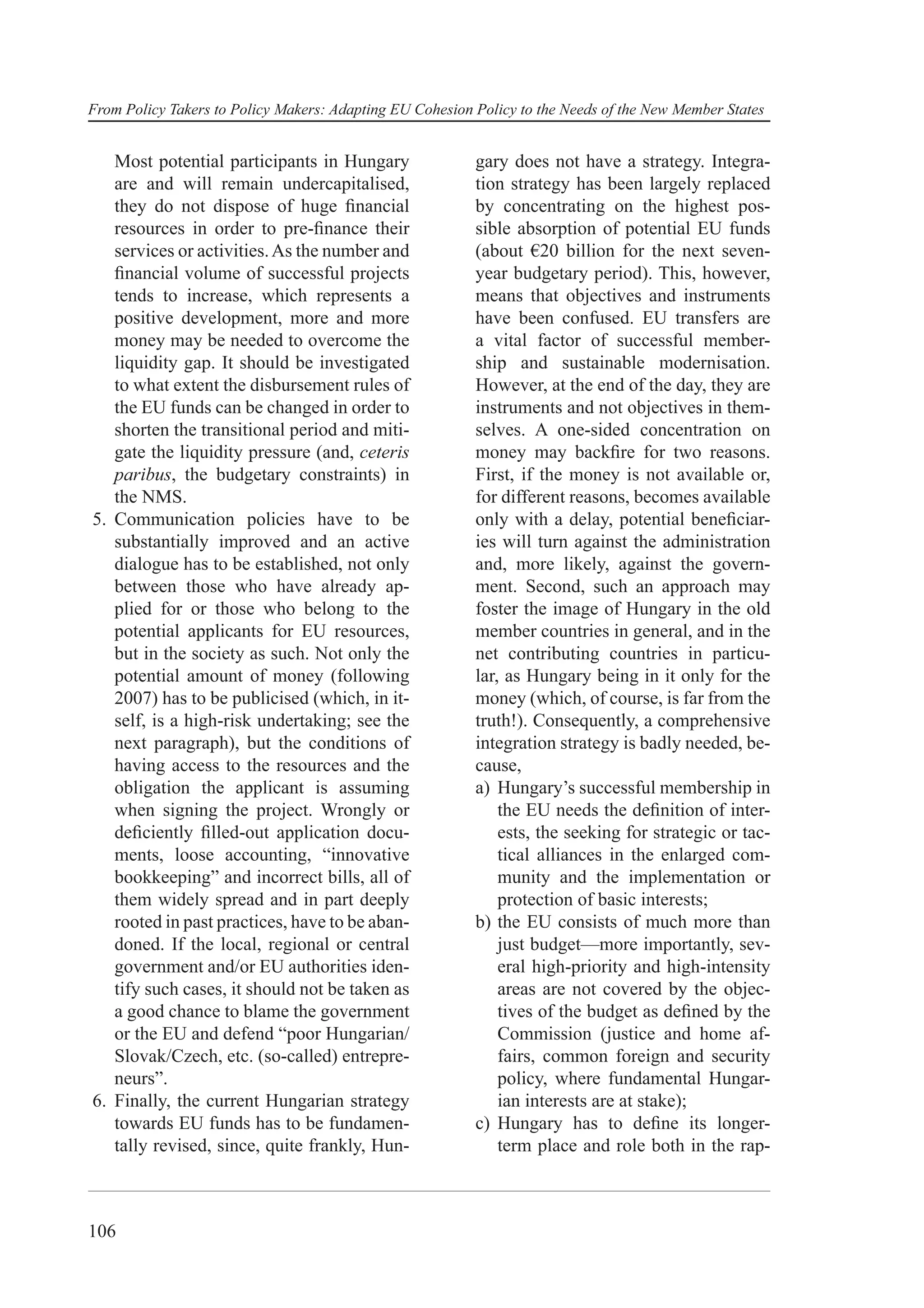 From Policy Takers to Policy Makers: Adapting EU Cohesion Policy to the Needs of the New Member States


   Most potential participants in Hungary                 gary does not have a strategy. Integra-
   are and will remain undercapitalised,                  tion strategy has been largely replaced
   they do not dispose of huge ﬁnancial                   by concentrating on the highest pos-
   resources in order to pre-ﬁnance their                 sible absorption of potential EU funds
   services or activities. As the number and              (about €20 billion for the next seven-
   ﬁnancial volume of successful projects                 year budgetary period). This, however,
   tends to increase, which represents a                  means that objectives and instruments
   positive development, more and more                    have been confused. EU transfers are
   money may be needed to overcome the                    a vital factor of successful member-
   liquidity gap. It should be investigated               ship and sustainable modernisation.
   to what extent the disbursement rules of               However, at the end of the day, they are
   the EU funds can be changed in order to                instruments and not objectives in them-
   shorten the transitional period and miti-              selves. A one-sided concentration on
   gate the liquidity pressure (and, ceteris              money may backﬁre for two reasons.
   paribus, the budgetary constraints) in                 First, if the money is not available or,
   the NMS.                                               for different reasons, becomes available
5. Communication policies have to be                      only with a delay, potential beneﬁciar-
   substantially improved and an active                   ies will turn against the administration
   dialogue has to be established, not only               and, more likely, against the govern-
   between those who have already ap-                     ment. Second, such an approach may
   plied for or those who belong to the                   foster the image of Hungary in the old
   potential applicants for EU resources,                 member countries in general, and in the
   but in the society as such. Not only the               net contributing countries in particu-
   potential amount of money (following                   lar, as Hungary being in it only for the
   2007) has to be publicised (which, in it-              money (which, of course, is far from the
   self, is a high-risk undertaking; see the              truth!). Consequently, a comprehensive
   next paragraph), but the conditions of                 integration strategy is badly needed, be-
   having access to the resources and the                 cause,
   obligation the applicant is assuming                   a) Hungary’s successful membership in
   when signing the project. Wrongly or                       the EU needs the deﬁnition of inter-
   deﬁciently ﬁlled-out application docu-                     ests, the seeking for strategic or tac-
   ments, loose accounting, “innovative                       tical alliances in the enlarged com-
   bookkeeping” and incorrect bills, all of                   munity and the implementation or
   them widely spread and in part deeply                      protection of basic interests;
   rooted in past practices, have to be aban-             b) the EU consists of much more than
   doned. If the local, regional or central                   just budget—more importantly, sev-
   government and/or EU authorities iden-                     eral high-priority and high-intensity
   tify such cases, it should not be taken as                 areas are not covered by the objec-
   a good chance to blame the government                      tives of the budget as deﬁned by the
   or the EU and defend “poor Hungarian/                      Commission (justice and home af-
   Slovak/Czech, etc. (so-called) entrepre-                   fairs, common foreign and security
   neurs”.                                                    policy, where fundamental Hungar-
6. Finally, the current Hungarian strategy                    ian interests are at stake);
   towards EU funds has to be fundamen-                   c) Hungary has to deﬁne its longer-
   tally revised, since, quite frankly, Hun-                  term place and role both in the rap-



106
 