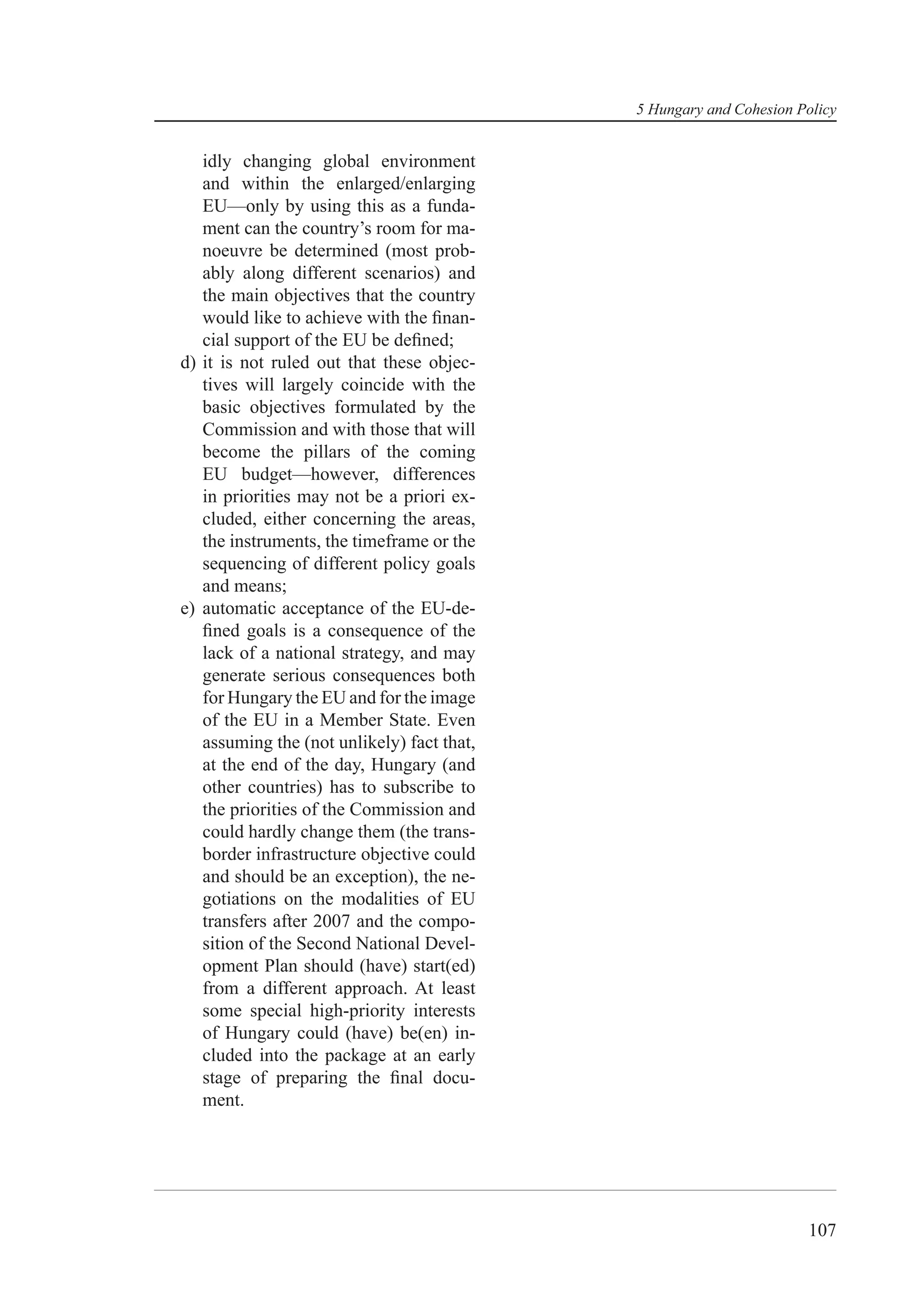 5 Hungary and Cohesion Policy


   idly changing global environment
   and within the enlarged/enlarging
   EU—only by using this as a funda-
   ment can the country’s room for ma-
   noeuvre be determined (most prob-
   ably along different scenarios) and
   the main objectives that the country
   would like to achieve with the ﬁnan-
   cial support of the EU be deﬁned;
d) it is not ruled out that these objec-
   tives will largely coincide with the
   basic objectives formulated by the
   Commission and with those that will
   become the pillars of the coming
   EU budget—however, differences
   in priorities may not be a priori ex-
   cluded, either concerning the areas,
   the instruments, the timeframe or the
   sequencing of different policy goals
   and means;
e) automatic acceptance of the EU-de-
   ﬁned goals is a consequence of the
   lack of a national strategy, and may
   generate serious consequences both
   for Hungary the EU and for the image
   of the EU in a Member State. Even
   assuming the (not unlikely) fact that,
   at the end of the day, Hungary (and
   other countries) has to subscribe to
   the priorities of the Commission and
   could hardly change them (the trans-
   border infrastructure objective could
   and should be an exception), the ne-
   gotiations on the modalities of EU
   transfers after 2007 and the compo-
   sition of the Second National Devel-
   opment Plan should (have) start(ed)
   from a different approach. At least
   some special high-priority interests
   of Hungary could (have) be(en) in-
   cluded into the package at an early
   stage of preparing the ﬁnal docu-
   ment.




                                                                    107
 