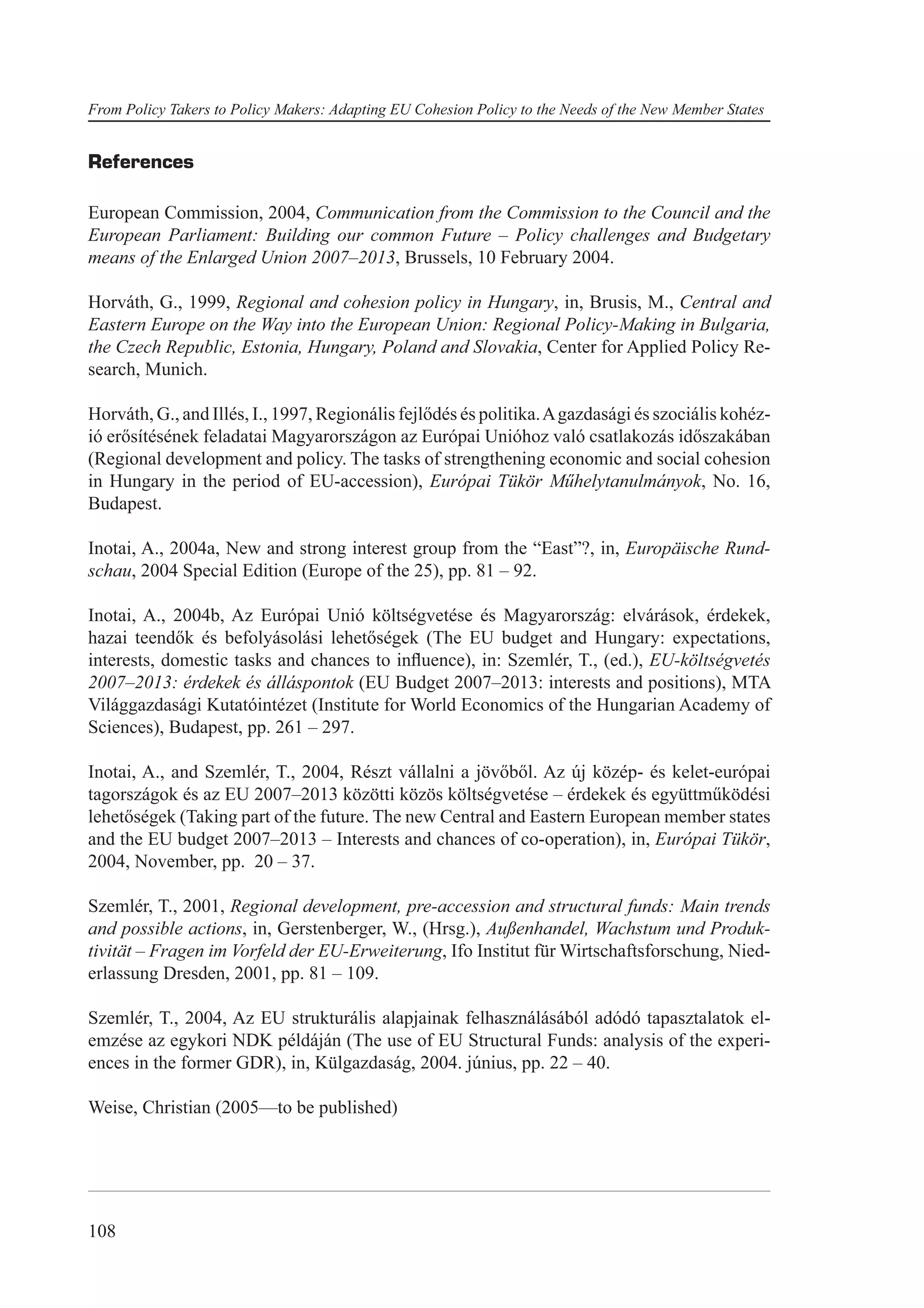 From Policy Takers to Policy Makers: Adapting EU Cohesion Policy to the Needs of the New Member States


References

European Commission, 2004, Communication from the Commission to the Council and the
European Parliament: Building our common Future – Policy challenges and Budgetary
means of the Enlarged Union 2007–2013, Brussels, 10 February 2004.

Horváth, G., 1999, Regional and cohesion policy in Hungary, in, Brusis, M., Central and
Eastern Europe on the Way into the European Union: Regional Policy-Making in Bulgaria,
the Czech Republic, Estonia, Hungary, Poland and Slovakia, Center for Applied Policy Re-
search, Munich.

Horváth, G., and Illés, I., 1997, Regionális fejlődés és politika. A gazdasági és szociális kohéz-
ió erősítésének feladatai Magyarországon az Európai Unióhoz való csatlakozás időszakában
(Regional development and policy. The tasks of strengthening economic and social cohesion
in Hungary in the period of EU-accession), Európai Tükör Műhelytanulmányok, No. 16,
Budapest.

Inotai, A., 2004a, New and strong interest group from the “East”?, in, Europäische Rund-
schau, 2004 Special Edition (Europe of the 25), pp. 81 – 92.

Inotai, A., 2004b, Az Európai Unió költségvetése és Magyarország: elvárások, érdekek,
hazai teendők és befolyásolási lehetőségek (The EU budget and Hungary: expectations,
interests, domestic tasks and chances to inﬂuence), in: Szemlér, T., (ed.), EU-költségvetés
2007–2013: érdekek és álláspontok (EU Budget 2007–2013: interests and positions), MTA
Világgazdasági Kutatóintézet (Institute for World Economics of the Hungarian Academy of
Sciences), Budapest, pp. 261 – 297.

Inotai, A., and Szemlér, T., 2004, Részt vállalni a jövőből. Az új közép- és kelet-európai
tagországok és az EU 2007–2013 közötti közös költségvetése – érdekek és együttműködési
lehetőségek (Taking part of the future. The new Central and Eastern European member states
and the EU budget 2007–2013 – Interests and chances of co-operation), in, Európai Tükör,
2004, November, pp. 20 – 37.

Szemlér, T., 2001, Regional development, pre-accession and structural funds: Main trends
and possible actions, in, Gerstenberger, W., (Hrsg.), Außenhandel, Wachstum und Produk-
tivität – Fragen im Vorfeld der EU-Erweiterung, Ifo Institut für Wirtschaftsforschung, Nied-
erlassung Dresden, 2001, pp. 81 – 109.

Szemlér, T., 2004, Az EU strukturális alapjainak felhasználásából adódó tapasztalatok el-
emzése az egykori NDK példáján (The use of EU Structural Funds: analysis of the experi-
ences in the former GDR), in, Külgazdaság, 2004. június, pp. 22 – 40.

Weise, Christian (2005—to be published)




108
 