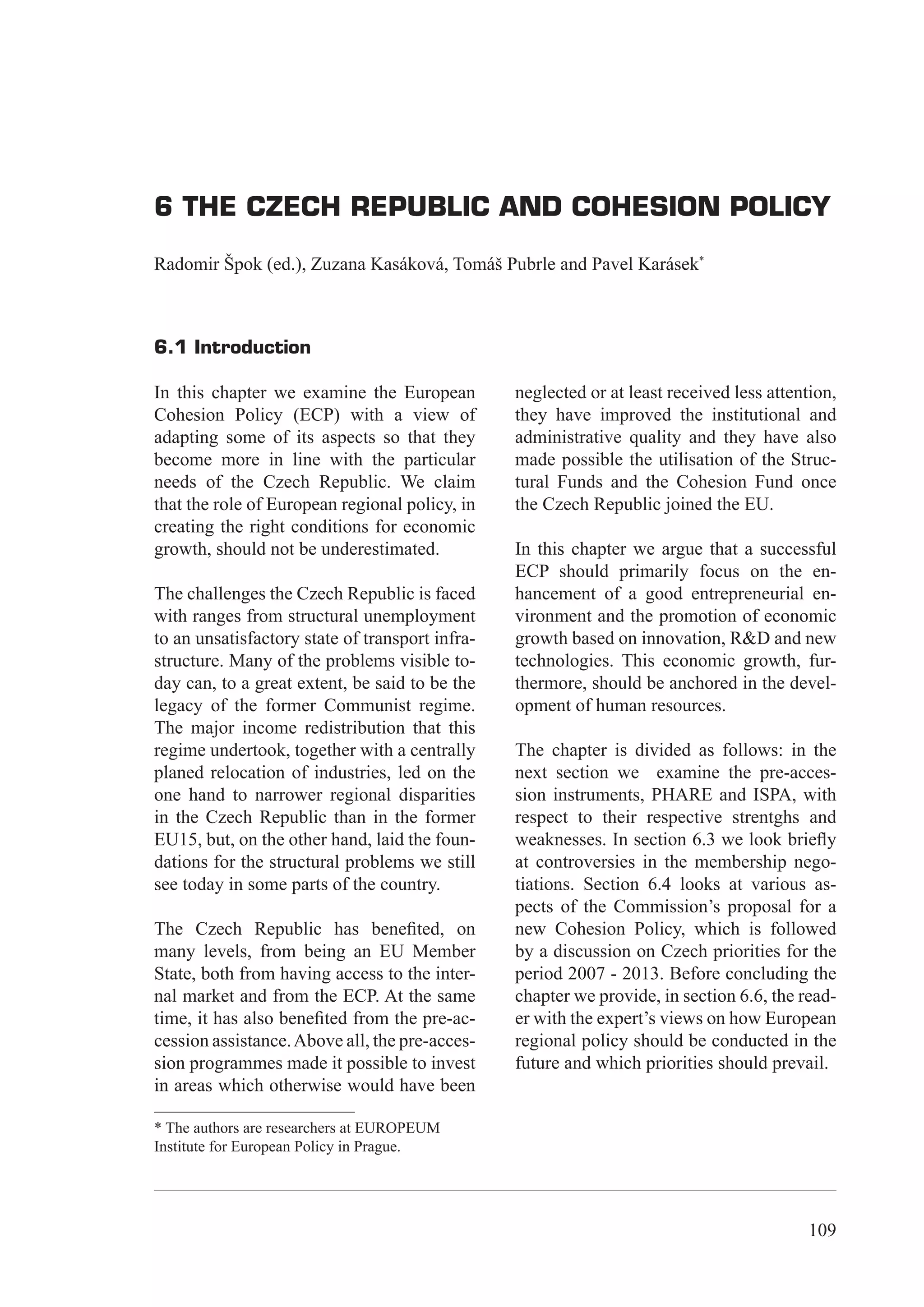 6 The Czech Republic and Cohesion Policy




6 THE CZECH REPUBLIC AND COHESION POLICY

Radomir Špok (ed.), Zuzana Kasáková, Tomáš Pubrle and Pavel Karásek*



6.1 Introduction

In this chapter we examine the European          neglected or at least received less attention,
Cohesion Policy (ECP) with a view of             they have improved the institutional and
adapting some of its aspects so that they        administrative quality and they have also
become more in line with the particular          made possible the utilisation of the Struc-
needs of the Czech Republic. We claim            tural Funds and the Cohesion Fund once
that the role of European regional policy, in    the Czech Republic joined the EU.
creating the right conditions for economic
growth, should not be underestimated.            In this chapter we argue that a successful
                                                 ECP should primarily focus on the en-
The challenges the Czech Republic is faced       hancement of a good entrepreneurial en-
with ranges from structural unemployment         vironment and the promotion of economic
to an unsatisfactory state of transport infra-   growth based on innovation, R&D and new
structure. Many of the problems visible to-      technologies. This economic growth, fur-
day can, to a great extent, be said to be the    thermore, should be anchored in the devel-
legacy of the former Communist regime.           opment of human resources.
The major income redistribution that this
regime undertook, together with a centrally      The chapter is divided as follows: in the
planed relocation of industries, led on the      next section we examine the pre-acces-
one hand to narrower regional disparities        sion instruments, PHARE and ISPA, with
in the Czech Republic than in the former         respect to their respective strentghs and
EU15, but, on the other hand, laid the foun-     weaknesses. In section 6.3 we look brieﬂy
dations for the structural problems we still     at controversies in the membership nego-
see today in some parts of the country.          tiations. Section 6.4 looks at various as-
                                                 pects of the Commission’s proposal for a
The Czech Republic has beneﬁted, on              new Cohesion Policy, which is followed
many levels, from being an EU Member             by a discussion on Czech priorities for the
State, both from having access to the inter-     period 2007 - 2013. Before concluding the
nal market and from the ECP. At the same         chapter we provide, in section 6.6, the read-
time, it has also beneﬁted from the pre-ac-      er with the expert’s views on how European
cession assistance. Above all, the pre-acces-    regional policy should be conducted in the
sion programmes made it possible to invest       future and which priorities should prevail.
in areas which otherwise would have been

* The authors are researchers at EUROPEUM
Institute for European Policy in Prague.




                                                                                           109
 
