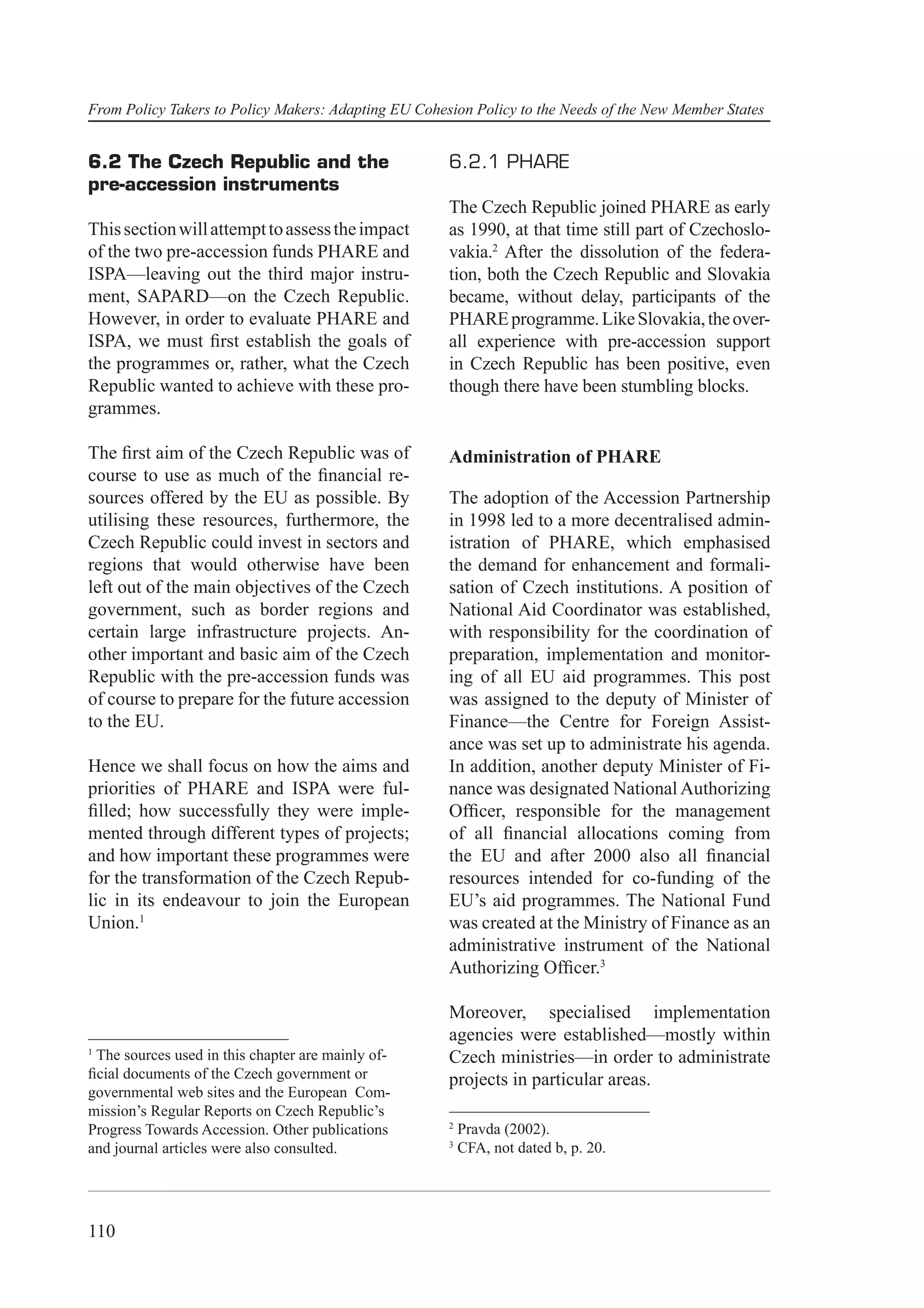 From Policy Takers to Policy Makers: Adapting EU Cohesion Policy to the Needs of the New Member States


6.2 The Czech Republic and the                        6.2.1 PHARE
pre-accession instruments
                                                      The Czech Republic joined PHARE as early
This section will attempt to assess the impact        as 1990, at that time still part of Czechoslo-
of the two pre-accession funds PHARE and              vakia.2 After the dissolution of the federa-
ISPA—leaving out the third major instru-              tion, both the Czech Republic and Slovakia
ment, SAPARD—on the Czech Republic.                   became, without delay, participants of the
However, in order to evaluate PHARE and               PHARE programme. Like Slovakia, the over-
ISPA, we must ﬁrst establish the goals of             all experience with pre-accession support
the programmes or, rather, what the Czech             in Czech Republic has been positive, even
Republic wanted to achieve with these pro-            though there have been stumbling blocks.
grammes.

The ﬁrst aim of the Czech Republic was of             Administration of PHARE
course to use as much of the ﬁnancial re-
sources offered by the EU as possible. By             The adoption of the Accession Partnership
utilising these resources, furthermore, the           in 1998 led to a more decentralised admin-
Czech Republic could invest in sectors and            istration of PHARE, which emphasised
regions that would otherwise have been                the demand for enhancement and formali-
left out of the main objectives of the Czech          sation of Czech institutions. A position of
government, such as border regions and                National Aid Coordinator was established,
certain large infrastructure projects. An-            with responsibility for the coordination of
other important and basic aim of the Czech            preparation, implementation and monitor-
Republic with the pre-accession funds was             ing of all EU aid programmes. This post
of course to prepare for the future accession         was assigned to the deputy of Minister of
to the EU.                                            Finance—the Centre for Foreign Assist-
                                                      ance was set up to administrate his agenda.
Hence we shall focus on how the aims and              In addition, another deputy Minister of Fi-
priorities of PHARE and ISPA were ful-                nance was designated National Authorizing
ﬁlled; how successfully they were imple-              Ofﬁcer, responsible for the management
mented through different types of projects;           of all ﬁnancial allocations coming from
and how important these programmes were               the EU and after 2000 also all ﬁnancial
for the transformation of the Czech Repub-            resources intended for co-funding of the
lic in its endeavour to join the European             EU’s aid programmes. The National Fund
Union.1                                               was created at the Ministry of Finance as an
                                                      administrative instrument of the National
                                                      Authorizing Ofﬁcer.3

                                                      Moreover, specialised implementation
                                                      agencies were established—mostly within
1
 The sources used in this chapter are mainly of-      Czech ministries—in order to administrate
ﬁcial documents of the Czech government or            projects in particular areas.
governmental web sites and the European Com-
mission’s Regular Reports on Czech Republic’s
                                                      2
Progress Towards Accession. Other publications            Pravda (2002).
                                                      3
and journal articles were also consulted.                 CFA, not dated b, p. 20.




110
 