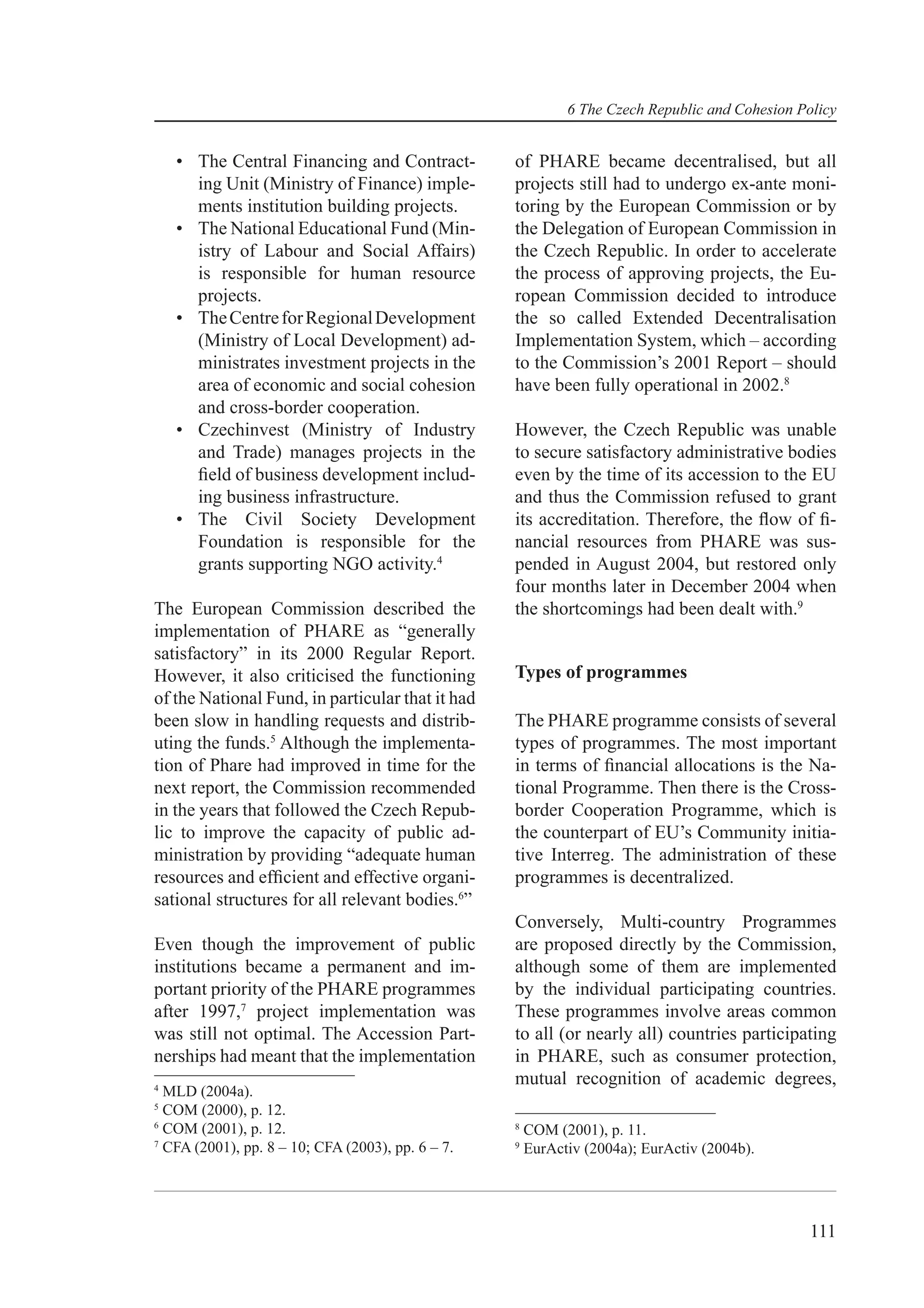 6 The Czech Republic and Cohesion Policy


    • The Central Financing and Contract-          of PHARE became decentralised, but all
      ing Unit (Ministry of Finance) imple-        projects still had to undergo ex-ante moni-
      ments institution building projects.         toring by the European Commission or by
    • The National Educational Fund (Min-          the Delegation of European Commission in
      istry of Labour and Social Affairs)          the Czech Republic. In order to accelerate
      is responsible for human resource            the process of approving projects, the Eu-
      projects.                                    ropean Commission decided to introduce
    • The Centre for Regional Development          the so called Extended Decentralisation
      (Ministry of Local Development) ad-          Implementation System, which – according
      ministrates investment projects in the       to the Commission’s 2001 Report – should
      area of economic and social cohesion         have been fully operational in 2002.8
      and cross-border cooperation.
    • Czechinvest (Ministry of Industry            However, the Czech Republic was unable
      and Trade) manages projects in the           to secure satisfactory administrative bodies
      ﬁeld of business development includ-         even by the time of its accession to the EU
      ing business infrastructure.                 and thus the Commission refused to grant
    • The Civil Society Development                its accreditation. Therefore, the ﬂow of ﬁ-
      Foundation is responsible for the            nancial resources from PHARE was sus-
      grants supporting NGO activity.4             pended in August 2004, but restored only
                                                   four months later in December 2004 when
The European Commission described the              the shortcomings had been dealt with.9
implementation of PHARE as “generally
satisfactory” in its 2000 Regular Report.
However, it also criticised the functioning        Types of programmes
of the National Fund, in particular that it had
been slow in handling requests and distrib-        The PHARE programme consists of several
uting the funds.5 Although the implementa-         types of programmes. The most important
tion of Phare had improved in time for the         in terms of ﬁnancial allocations is the Na-
next report, the Commission recommended            tional Programme. Then there is the Cross-
in the years that followed the Czech Repub-        border Cooperation Programme, which is
lic to improve the capacity of public ad-          the counterpart of EU’s Community initia-
ministration by providing “adequate human          tive Interreg. The administration of these
resources and efﬁcient and effective organi-       programmes is decentralized.
sational structures for all relevant bodies.6”
                                                   Conversely, Multi-country Programmes
Even though the improvement of public              are proposed directly by the Commission,
institutions became a permanent and im-            although some of them are implemented
portant priority of the PHARE programmes           by the individual participating countries.
after 1997,7 project implementation was            These programmes involve areas common
was still not optimal. The Accession Part-         to all (or nearly all) countries participating
nerships had meant that the implementation         in PHARE, such as consumer protection,
4
                                                   mutual recognition of academic degrees,
  MLD (2004a).
5
  COM (2000), p. 12.
6
  COM (2001), p. 12.                               8
                                                       COM (2001), p. 11.
7
  CFA (2001), pp. 8 – 10; CFA (2003), pp. 6 – 7.   9
                                                       EurActiv (2004a); EurActiv (2004b).




                                                                                                 111
 