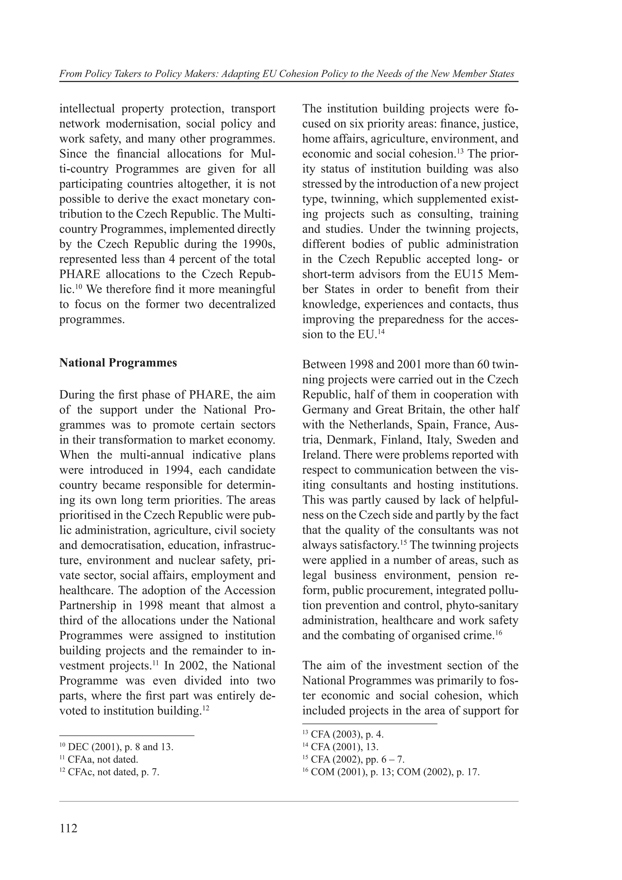 From Policy Takers to Policy Makers: Adapting EU Cohesion Policy to the Needs of the New Member States


intellectual property protection, transport           The institution building projects were fo-
network modernisation, social policy and              cused on six priority areas: ﬁnance, justice,
work safety, and many other programmes.               home affairs, agriculture, environment, and
Since the ﬁnancial allocations for Mul-               economic and social cohesion.13 The prior-
ti-country Programmes are given for all               ity status of institution building was also
participating countries altogether, it is not         stressed by the introduction of a new project
possible to derive the exact monetary con-            type, twinning, which supplemented exist-
tribution to the Czech Republic. The Multi-           ing projects such as consulting, training
country Programmes, implemented directly              and studies. Under the twinning projects,
by the Czech Republic during the 1990s,               different bodies of public administration
represented less than 4 percent of the total          in the Czech Republic accepted long- or
PHARE allocations to the Czech Repub-                 short-term advisors from the EU15 Mem-
lic.10 We therefore ﬁnd it more meaningful            ber States in order to beneﬁt from their
to focus on the former two decentralized              knowledge, experiences and contacts, thus
programmes.                                           improving the preparedness for the acces-
                                                      sion to the EU.14

National Programmes                                   Between 1998 and 2001 more than 60 twin-
                                                      ning projects were carried out in the Czech
During the ﬁrst phase of PHARE, the aim               Republic, half of them in cooperation with
of the support under the National Pro-                Germany and Great Britain, the other half
grammes was to promote certain sectors                with the Netherlands, Spain, France, Aus-
in their transformation to market economy.            tria, Denmark, Finland, Italy, Sweden and
When the multi-annual indicative plans                Ireland. There were problems reported with
were introduced in 1994, each candidate               respect to communication between the vis-
country became responsible for determin-              iting consultants and hosting institutions.
ing its own long term priorities. The areas           This was partly caused by lack of helpful-
prioritised in the Czech Republic were pub-           ness on the Czech side and partly by the fact
lic administration, agriculture, civil society        that the quality of the consultants was not
and democratisation, education, infrastruc-           always satisfactory.15 The twinning projects
ture, environment and nuclear safety, pri-            were applied in a number of areas, such as
vate sector, social affairs, employment and           legal business environment, pension re-
healthcare. The adoption of the Accession             form, public procurement, integrated pollu-
Partnership in 1998 meant that almost a               tion prevention and control, phyto-sanitary
third of the allocations under the National           administration, healthcare and work safety
Programmes were assigned to institution               and the combating of organised crime.16
building projects and the remainder to in-
vestment projects.11 In 2002, the National            The aim of the investment section of the
Programme was even divided into two                   National Programmes was primarily to fos-
parts, where the ﬁrst part was entirely de-           ter economic and social cohesion, which
voted to institution building.12                      included projects in the area of support for
                                                      13
                                                         CFA (2003), p. 4.
10                                                    14
   DEC (2001), p. 8 and 13.                              CFA (2001), 13.
11                                                    15
   CFAa, not dated.                                      CFA (2002), pp. 6 – 7.
12                                                    16
   CFAc, not dated, p. 7.                                COM (2001), p. 13; COM (2002), p. 17.




112
 