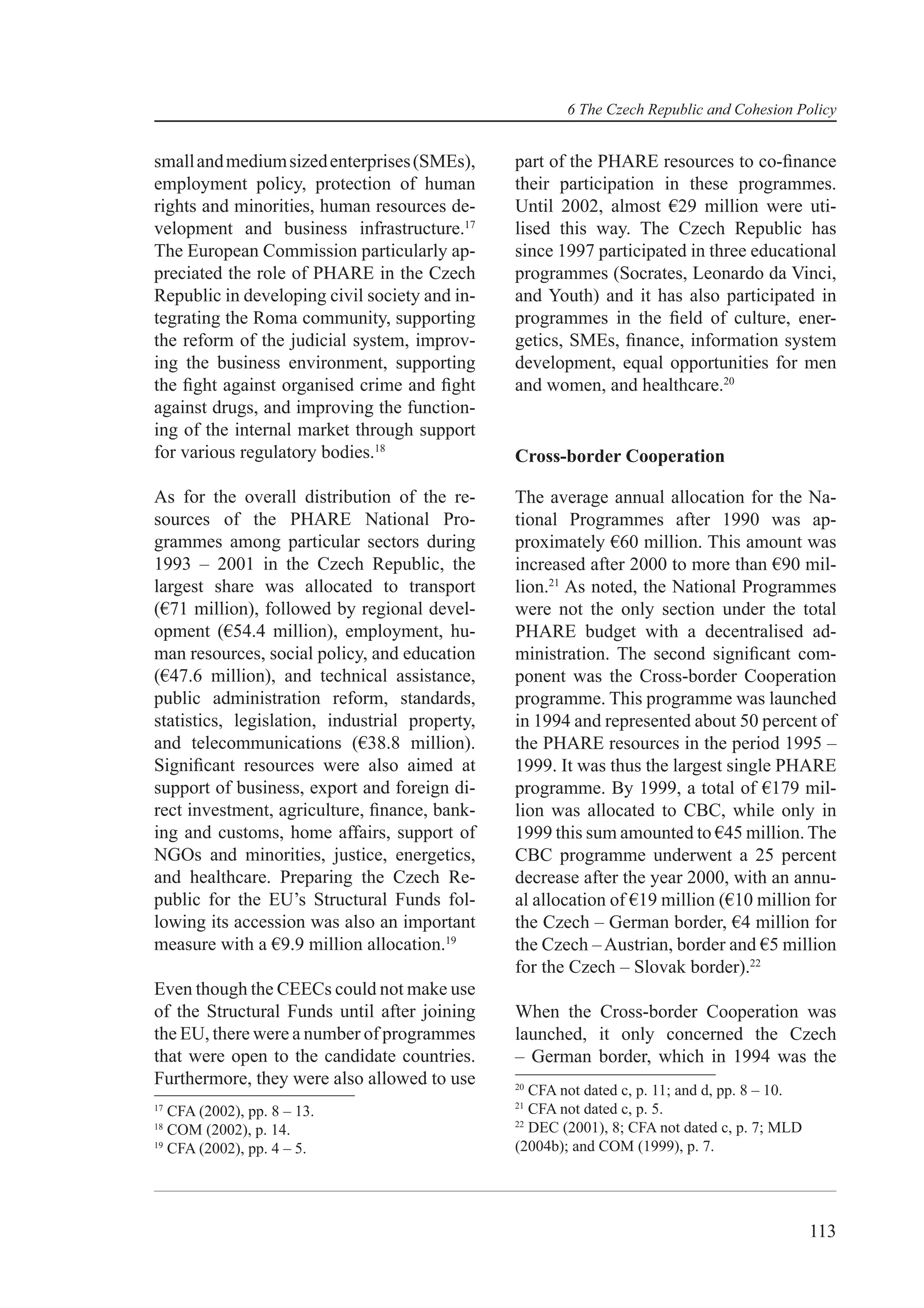 6 The Czech Republic and Cohesion Policy


small and medium sized enterprises (SMEs),      part of the PHARE resources to co-ﬁnance
employment policy, protection of human          their participation in these programmes.
rights and minorities, human resources de-      Until 2002, almost €29 million were uti-
velopment and business infrastructure.17        lised this way. The Czech Republic has
The European Commission particularly ap-        since 1997 participated in three educational
preciated the role of PHARE in the Czech        programmes (Socrates, Leonardo da Vinci,
Republic in developing civil society and in-    and Youth) and it has also participated in
tegrating the Roma community, supporting        programmes in the ﬁeld of culture, ener-
the reform of the judicial system, improv-      getics, SMEs, ﬁnance, information system
ing the business environment, supporting        development, equal opportunities for men
the ﬁght against organised crime and ﬁght       and women, and healthcare.20
against drugs, and improving the function-
ing of the internal market through support
for various regulatory bodies.18                Cross-border Cooperation

As for the overall distribution of the re-      The average annual allocation for the Na-
sources of the PHARE National Pro-              tional Programmes after 1990 was ap-
grammes among particular sectors during         proximately €60 million. This amount was
1993 – 2001 in the Czech Republic, the          increased after 2000 to more than €90 mil-
largest share was allocated to transport        lion.21 As noted, the National Programmes
(€71 million), followed by regional devel-      were not the only section under the total
opment (€54.4 million), employment, hu-         PHARE budget with a decentralised ad-
man resources, social policy, and education     ministration. The second signiﬁcant com-
(€47.6 million), and technical assistance,      ponent was the Cross-border Cooperation
public administration reform, standards,        programme. This programme was launched
statistics, legislation, industrial property,   in 1994 and represented about 50 percent of
and telecommunications (€38.8 million).         the PHARE resources in the period 1995 –
Signiﬁcant resources were also aimed at         1999. It was thus the largest single PHARE
support of business, export and foreign di-     programme. By 1999, a total of €179 mil-
rect investment, agriculture, ﬁnance, bank-     lion was allocated to CBC, while only in
ing and customs, home affairs, support of       1999 this sum amounted to €45 million. The
NGOs and minorities, justice, energetics,       CBC programme underwent a 25 percent
and healthcare. Preparing the Czech Re-         decrease after the year 2000, with an annu-
public for the EU’s Structural Funds fol-       al allocation of €19 million (€10 million for
lowing its accession was also an important      the Czech – German border, €4 million for
measure with a €9.9 million allocation.19       the Czech – Austrian, border and €5 million
                                                for the Czech – Slovak border).22
Even though the CEECs could not make use
of the Structural Funds until after joining     When the Cross-border Cooperation was
the EU, there were a number of programmes       launched, it only concerned the Czech
that were open to the candidate countries.      – German border, which in 1994 was the
Furthermore, they were also allowed to use      20
                                                   CFA not dated c, p. 11; and d, pp. 8 – 10.
                                                21
17
   CFA (2002), pp. 8 – 13.                         CFA not dated c, p. 5.
                                                22
18
   COM (2002), p. 14.                              DEC (2001), 8; CFA not dated c, p. 7; MLD
19
   CFA (2002), pp. 4 – 5.                       (2004b); and COM (1999), p. 7.




                                                                                                113
 