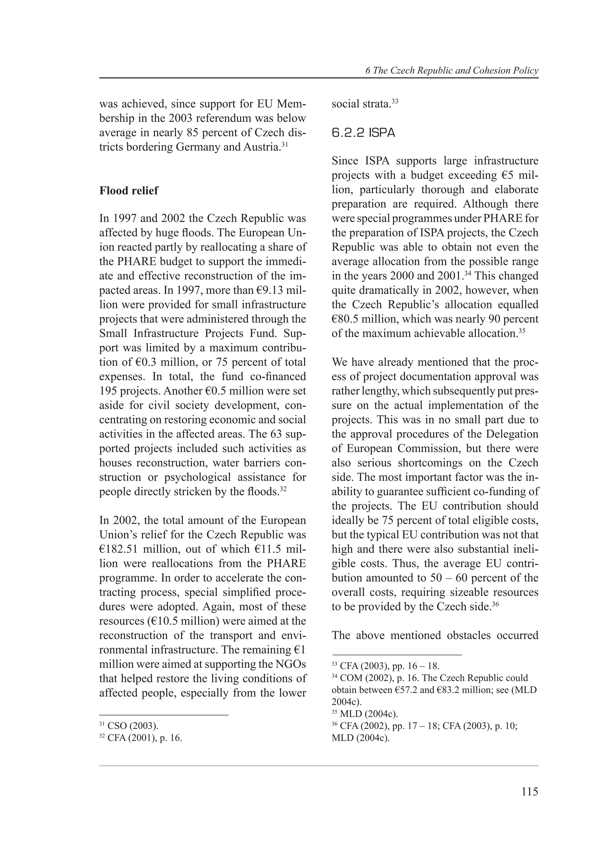 6 The Czech Republic and Cohesion Policy


was achieved, since support for EU Mem-         social strata.33
bership in the 2003 referendum was below
average in nearly 85 percent of Czech dis-      6.2.2 ISPA
tricts bordering Germany and Austria.31
                                                Since ISPA supports large infrastructure
                                                projects with a budget exceeding €5 mil-
Flood relief                                    lion, particularly thorough and elaborate
                                                preparation are required. Although there
In 1997 and 2002 the Czech Republic was         were special programmes under PHARE for
affected by huge ﬂoods. The European Un-        the preparation of ISPA projects, the Czech
ion reacted partly by reallocating a share of   Republic was able to obtain not even the
the PHARE budget to support the immedi-         average allocation from the possible range
ate and effective reconstruction of the im-     in the years 2000 and 2001.34 This changed
pacted areas. In 1997, more than €9.13 mil-     quite dramatically in 2002, however, when
lion were provided for small infrastructure     the Czech Republic’s allocation equalled
projects that were administered through the     €80.5 million, which was nearly 90 percent
Small Infrastructure Projects Fund. Sup-        of the maximum achievable allocation.35
port was limited by a maximum contribu-
tion of €0.3 million, or 75 percent of total    We have already mentioned that the proc-
expenses. In total, the fund co-ﬁnanced         ess of project documentation approval was
195 projects. Another €0.5 million were set     rather lengthy, which subsequently put pres-
aside for civil society development, con-       sure on the actual implementation of the
centrating on restoring economic and social     projects. This was in no small part due to
activities in the affected areas. The 63 sup-   the approval procedures of the Delegation
ported projects included such activities as     of European Commission, but there were
houses reconstruction, water barriers con-      also serious shortcomings on the Czech
struction or psychological assistance for       side. The most important factor was the in-
people directly stricken by the ﬂoods.32        ability to guarantee sufﬁcient co-funding of
                                                the projects. The EU contribution should
In 2002, the total amount of the European       ideally be 75 percent of total eligible costs,
Union’s relief for the Czech Republic was       but the typical EU contribution was not that
€182.51 million, out of which €11.5 mil-        high and there were also substantial ineli-
lion were reallocations from the PHARE          gible costs. Thus, the average EU contri-
programme. In order to accelerate the con-      bution amounted to 50 – 60 percent of the
tracting process, special simpliﬁed proce-      overall costs, requiring sizeable resources
dures were adopted. Again, most of these        to be provided by the Czech side.36
resources (€10.5 million) were aimed at the
reconstruction of the transport and envi-       The above mentioned obstacles occurred
ronmental infrastructure. The remaining €1
million were aimed at supporting the NGOs       33
                                                   CFA (2003), pp. 16 – 18.
                                                34
that helped restore the living conditions of       COM (2002), p. 16. The Czech Republic could
affected people, especially from the lower      obtain between €57.2 and €83.2 million; see (MLD
                                                2004c).
                                                35
                                                   MLD (2004c).
31                                              36
     CSO (2003).                                   CFA (2002), pp. 17 – 18; CFA (2003), p. 10;
32
     CFA (2001), p. 16.                         MLD (2004c).




                                                                                            115
 