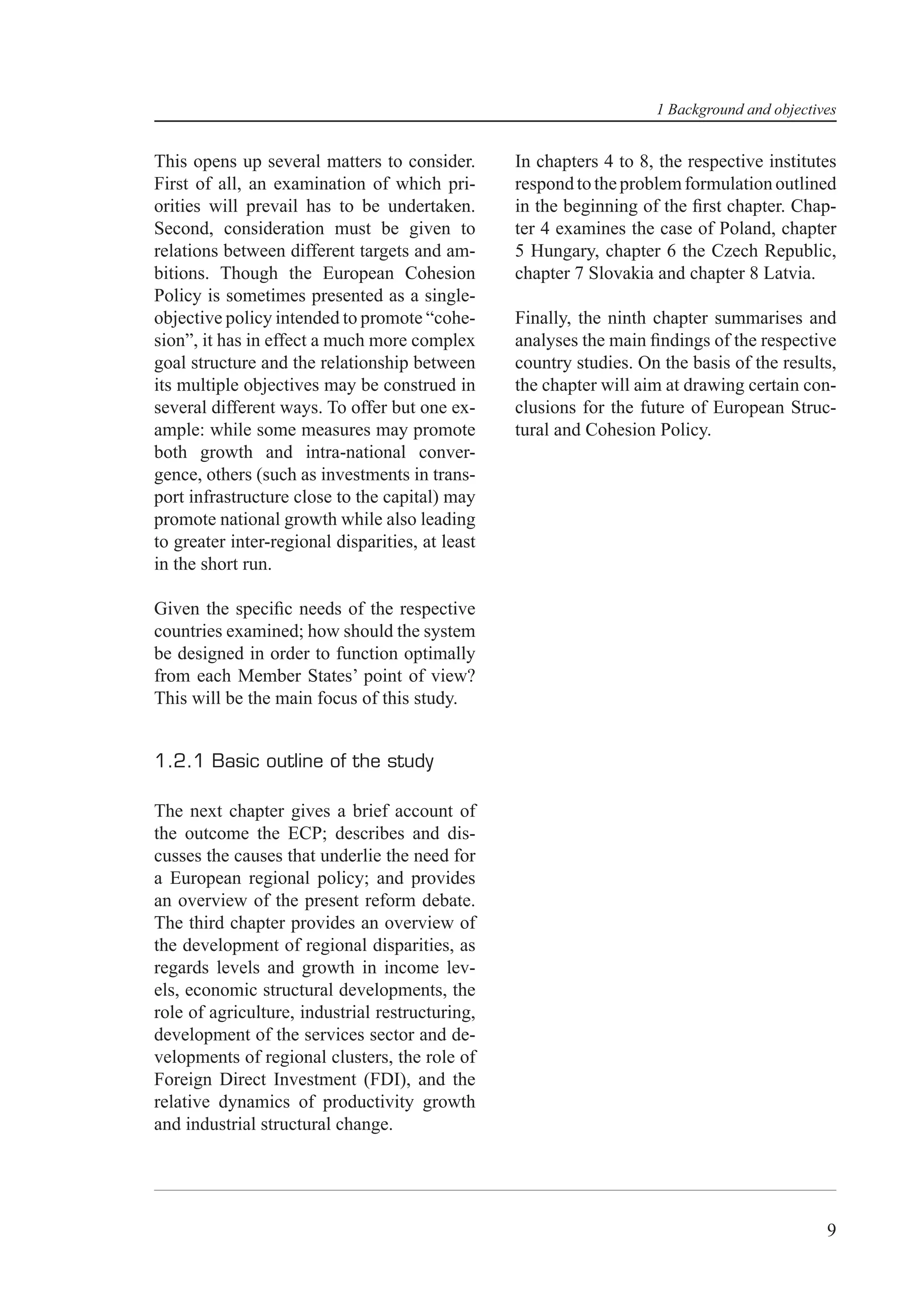 1 Background and objectives


This opens up several matters to consider.        In chapters 4 to 8, the respective institutes
First of all, an examination of which pri-        respond to the problem formulation outlined
orities will prevail has to be undertaken.        in the beginning of the ﬁrst chapter. Chap-
Second, consideration must be given to            ter 4 examines the case of Poland, chapter
relations between different targets and am-       5 Hungary, chapter 6 the Czech Republic,
bitions. Though the European Cohesion             chapter 7 Slovakia and chapter 8 Latvia.
Policy is sometimes presented as a single-
objective policy intended to promote “cohe-       Finally, the ninth chapter summarises and
sion”, it has in effect a much more complex       analyses the main ﬁndings of the respective
goal structure and the relationship between       country studies. On the basis of the results,
its multiple objectives may be construed in       the chapter will aim at drawing certain con-
several different ways. To offer but one ex-      clusions for the future of European Struc-
ample: while some measures may promote            tural and Cohesion Policy.
both growth and intra-national conver-
gence, others (such as investments in trans-
port infrastructure close to the capital) may
promote national growth while also leading
to greater inter-regional disparities, at least
in the short run.

Given the speciﬁc needs of the respective
countries examined; how should the system
be designed in order to function optimally
from each Member States’ point of view?
This will be the main focus of this study.


1.2.1 Basic outline of the study

The next chapter gives a brief account of
the outcome the ECP; describes and dis-
cusses the causes that underlie the need for
a European regional policy; and provides
an overview of the present reform debate.
The third chapter provides an overview of
the development of regional disparities, as
regards levels and growth in income lev-
els, economic structural developments, the
role of agriculture, industrial restructuring,
development of the services sector and de-
velopments of regional clusters, the role of
Foreign Direct Investment (FDI), and the
relative dynamics of productivity growth
and industrial structural change.




                                                                                              9
 