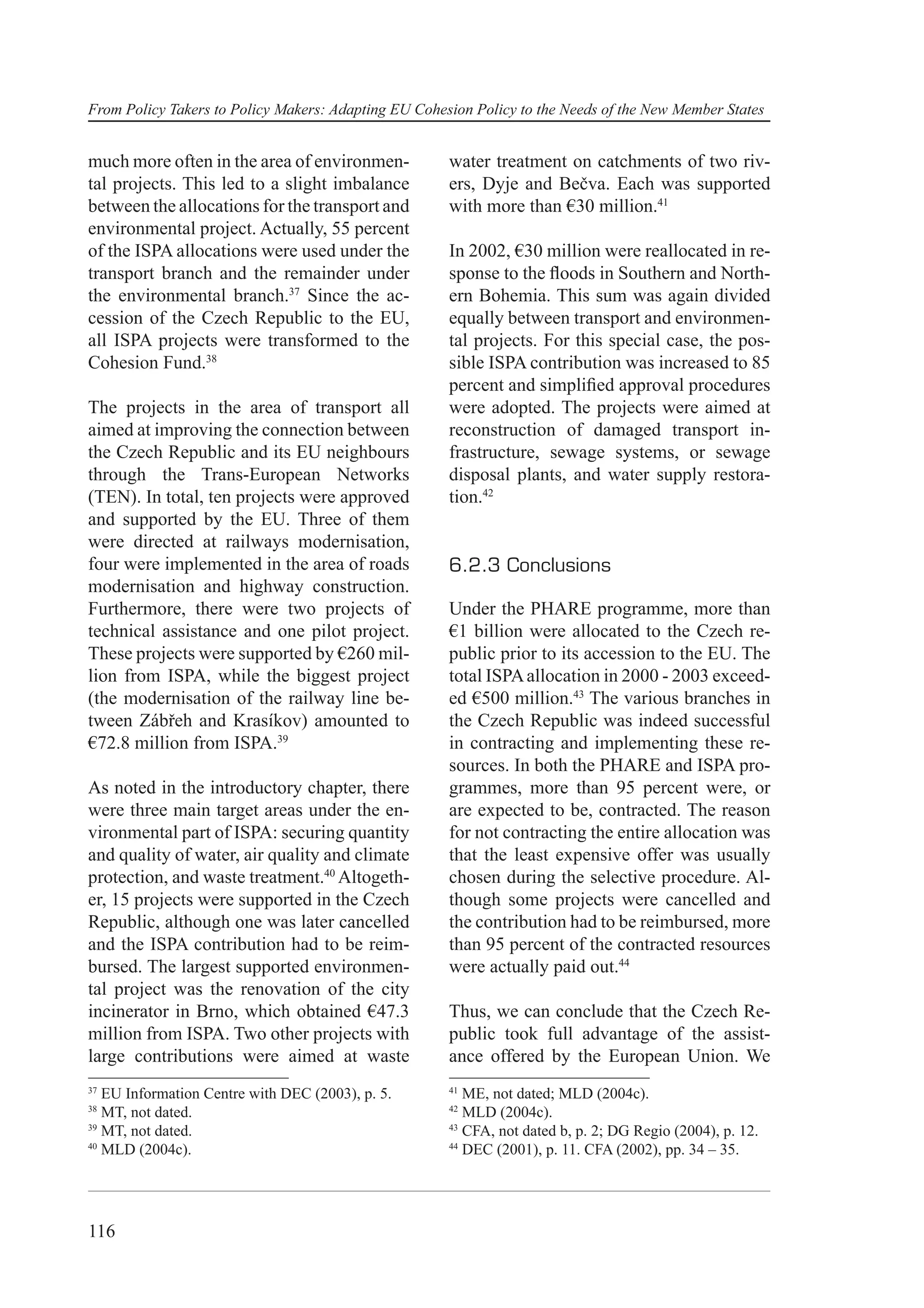 From Policy Takers to Policy Makers: Adapting EU Cohesion Policy to the Needs of the New Member States


much more often in the area of environmen-            water treatment on catchments of two riv-
tal projects. This led to a slight imbalance          ers, Dyje and Bečva. Each was supported
between the allocations for the transport and         with more than €30 million.41
environmental project. Actually, 55 percent
of the ISPA allocations were used under the           In 2002, €30 million were reallocated in re-
transport branch and the remainder under              sponse to the ﬂoods in Southern and North-
the environmental branch.37 Since the ac-             ern Bohemia. This sum was again divided
cession of the Czech Republic to the EU,              equally between transport and environmen-
all ISPA projects were transformed to the             tal projects. For this special case, the pos-
Cohesion Fund.38                                      sible ISPA contribution was increased to 85
                                                      percent and simpliﬁed approval procedures
The projects in the area of transport all             were adopted. The projects were aimed at
aimed at improving the connection between             reconstruction of damaged transport in-
the Czech Republic and its EU neighbours              frastructure, sewage systems, or sewage
through the Trans-European Networks                   disposal plants, and water supply restora-
(TEN). In total, ten projects were approved           tion.42
and supported by the EU. Three of them
were directed at railways modernisation,
four were implemented in the area of roads            6.2.3 Conclusions
modernisation and highway construction.
Furthermore, there were two projects of               Under the PHARE programme, more than
technical assistance and one pilot project.           €1 billion were allocated to the Czech re-
These projects were supported by €260 mil-            public prior to its accession to the EU. The
lion from ISPA, while the biggest project             total ISPA allocation in 2000 - 2003 exceed-
(the modernisation of the railway line be-            ed €500 million.43 The various branches in
tween Zábřeh and Krasíkov) amounted to                the Czech Republic was indeed successful
€72.8 million from ISPA.39                            in contracting and implementing these re-
                                                      sources. In both the PHARE and ISPA pro-
As noted in the introductory chapter, there           grammes, more than 95 percent were, or
were three main target areas under the en-            are expected to be, contracted. The reason
vironmental part of ISPA: securing quantity           for not contracting the entire allocation was
and quality of water, air quality and climate         that the least expensive offer was usually
protection, and waste treatment.40 Altogeth-          chosen during the selective procedure. Al-
er, 15 projects were supported in the Czech           though some projects were cancelled and
Republic, although one was later cancelled            the contribution had to be reimbursed, more
and the ISPA contribution had to be reim-             than 95 percent of the contracted resources
bursed. The largest supported environmen-             were actually paid out.44
tal project was the renovation of the city
incinerator in Brno, which obtained €47.3             Thus, we can conclude that the Czech Re-
million from ISPA. Two other projects with            public took full advantage of the assist-
large contributions were aimed at waste               ance offered by the European Union. We
37                                                    41
   EU Information Centre with DEC (2003), p. 5.          ME, not dated; MLD (2004c).
38                                                    42
   MT, not dated.                                        MLD (2004c).
39                                                    43
   MT, not dated.                                        CFA, not dated b, p. 2; DG Regio (2004), p. 12.
40                                                    44
   MLD (2004c).                                          DEC (2001), p. 11. CFA (2002), pp. 34 – 35.




116
 