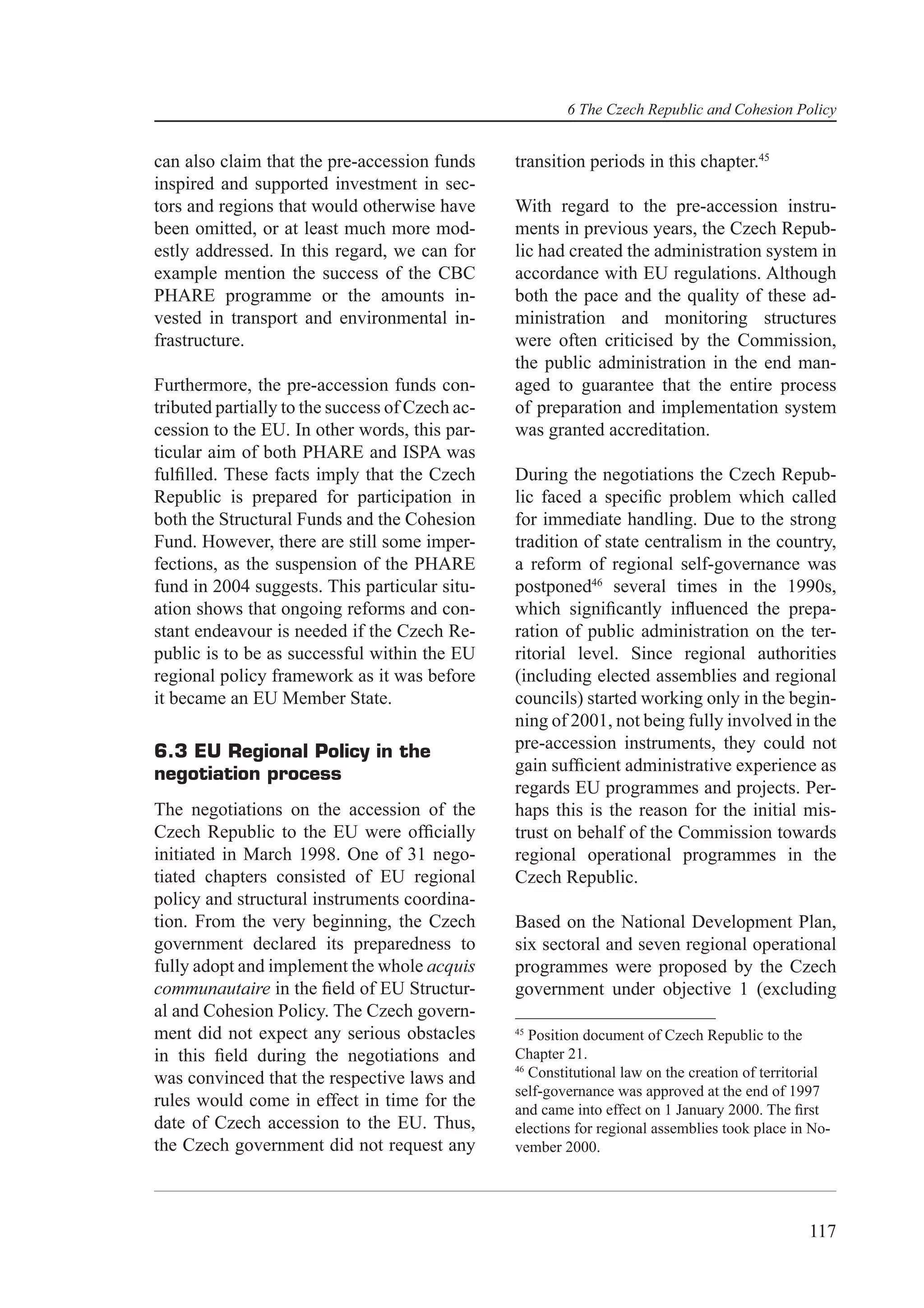 6 The Czech Republic and Cohesion Policy


can also claim that the pre-accession funds      transition periods in this chapter.45
inspired and supported investment in sec-
tors and regions that would otherwise have       With regard to the pre-accession instru-
been omitted, or at least much more mod-         ments in previous years, the Czech Repub-
estly addressed. In this regard, we can for      lic had created the administration system in
example mention the success of the CBC           accordance with EU regulations. Although
PHARE programme or the amounts in-               both the pace and the quality of these ad-
vested in transport and environmental in-        ministration and monitoring structures
frastructure.                                    were often criticised by the Commission,
                                                 the public administration in the end man-
Furthermore, the pre-accession funds con-        aged to guarantee that the entire process
tributed partially to the success of Czech ac-   of preparation and implementation system
cession to the EU. In other words, this par-     was granted accreditation.
ticular aim of both PHARE and ISPA was
fulﬁlled. These facts imply that the Czech       During the negotiations the Czech Repub-
Republic is prepared for participation in        lic faced a speciﬁc problem which called
both the Structural Funds and the Cohesion       for immediate handling. Due to the strong
Fund. However, there are still some imper-       tradition of state centralism in the country,
fections, as the suspension of the PHARE         a reform of regional self-governance was
fund in 2004 suggests. This particular situ-     postponed46 several times in the 1990s,
ation shows that ongoing reforms and con-        which signiﬁcantly inﬂuenced the prepa-
stant endeavour is needed if the Czech Re-       ration of public administration on the ter-
public is to be as successful within the EU      ritorial level. Since regional authorities
regional policy framework as it was before       (including elected assemblies and regional
it became an EU Member State.                    councils) started working only in the begin-
                                                 ning of 2001, not being fully involved in the
6.3 EU Regional Policy in the                    pre-accession instruments, they could not
negotiation process                              gain sufﬁcient administrative experience as
                                                 regards EU programmes and projects. Per-
The negotiations on the accession of the         haps this is the reason for the initial mis-
Czech Republic to the EU were ofﬁcially          trust on behalf of the Commission towards
initiated in March 1998. One of 31 nego-         regional operational programmes in the
tiated chapters consisted of EU regional         Czech Republic.
policy and structural instruments coordina-
tion. From the very beginning, the Czech         Based on the National Development Plan,
government declared its preparedness to          six sectoral and seven regional operational
fully adopt and implement the whole acquis       programmes were proposed by the Czech
communautaire in the ﬁeld of EU Structur-        government under objective 1 (excluding
al and Cohesion Policy. The Czech govern-
ment did not expect any serious obstacles        45
                                                    Position document of Czech Republic to the
in this ﬁeld during the negotiations and         Chapter 21.
                                                 46
was convinced that the respective laws and          Constitutional law on the creation of territorial
                                                 self-governance was approved at the end of 1997
rules would come in effect in time for the       and came into effect on 1 January 2000. The ﬁrst
date of Czech accession to the EU. Thus,         elections for regional assemblies took place in No-
the Czech government did not request any         vember 2000.




                                                                                                 117
 