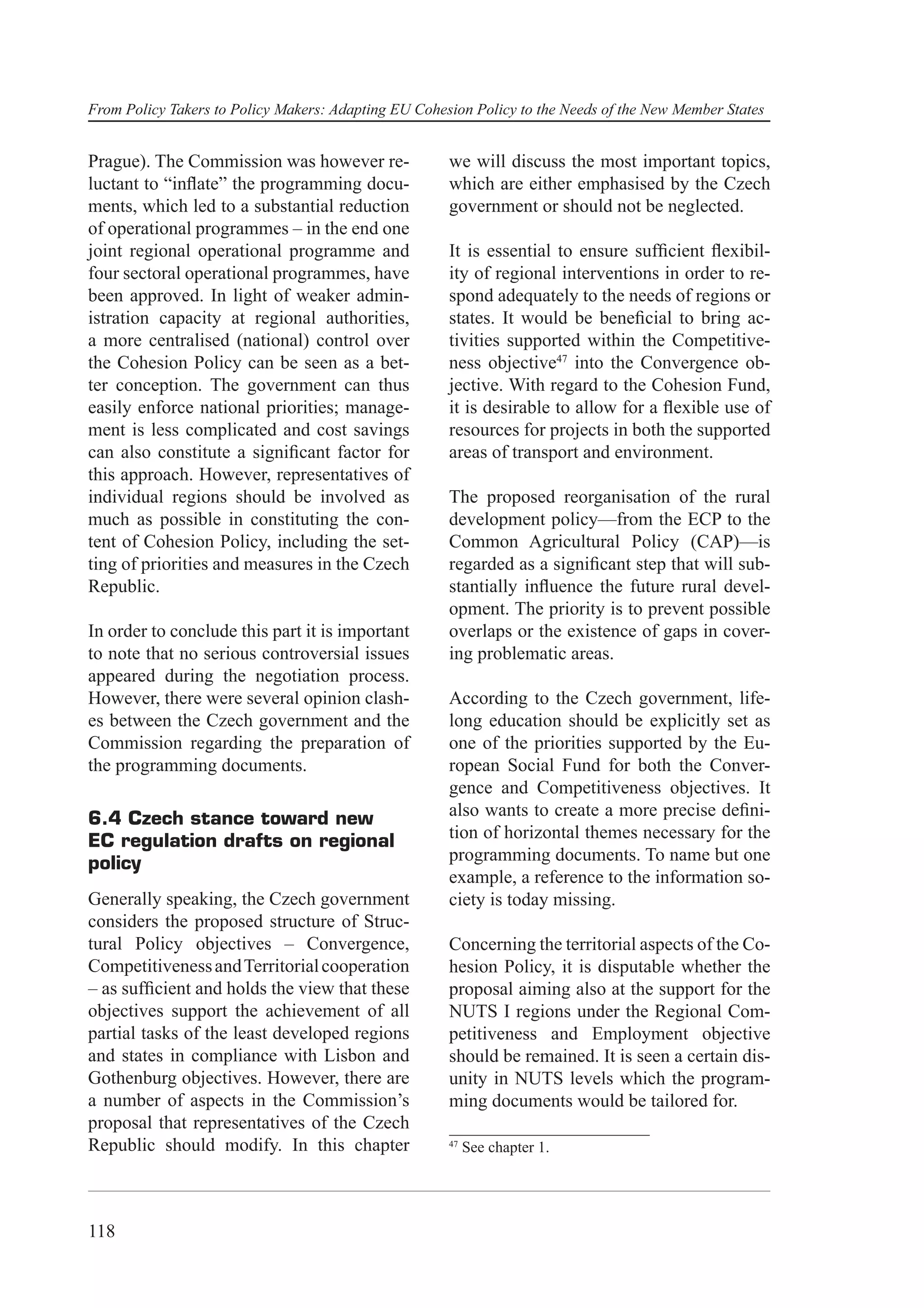 From Policy Takers to Policy Makers: Adapting EU Cohesion Policy to the Needs of the New Member States


Prague). The Commission was however re-               we will discuss the most important topics,
luctant to “inﬂate” the programming docu-             which are either emphasised by the Czech
ments, which led to a substantial reduction           government or should not be neglected.
of operational programmes – in the end one
joint regional operational programme and              It is essential to ensure sufﬁcient ﬂexibil-
four sectoral operational programmes, have            ity of regional interventions in order to re-
been approved. In light of weaker admin-              spond adequately to the needs of regions or
istration capacity at regional authorities,           states. It would be beneﬁcial to bring ac-
a more centralised (national) control over            tivities supported within the Competitive-
the Cohesion Policy can be seen as a bet-             ness objective47 into the Convergence ob-
ter conception. The government can thus               jective. With regard to the Cohesion Fund,
easily enforce national priorities; manage-           it is desirable to allow for a ﬂexible use of
ment is less complicated and cost savings             resources for projects in both the supported
can also constitute a signiﬁcant factor for           areas of transport and environment.
this approach. However, representatives of
individual regions should be involved as              The proposed reorganisation of the rural
much as possible in constituting the con-             development policy—from the ECP to the
tent of Cohesion Policy, including the set-           Common Agricultural Policy (CAP)—is
ting of priorities and measures in the Czech          regarded as a signiﬁcant step that will sub-
Republic.                                             stantially inﬂuence the future rural devel-
                                                      opment. The priority is to prevent possible
In order to conclude this part it is important        overlaps or the existence of gaps in cover-
to note that no serious controversial issues          ing problematic areas.
appeared during the negotiation process.
However, there were several opinion clash-            According to the Czech government, life-
es between the Czech government and the               long education should be explicitly set as
Commission regarding the preparation of               one of the priorities supported by the Eu-
the programming documents.                            ropean Social Fund for both the Conver-
                                                      gence and Competitiveness objectives. It
6.4 Czech stance toward new                           also wants to create a more precise deﬁni-
EC regulation drafts on regional                      tion of horizontal themes necessary for the
policy                                                programming documents. To name but one
                                                      example, a reference to the information so-
Generally speaking, the Czech government              ciety is today missing.
considers the proposed structure of Struc-
tural Policy objectives – Convergence,                Concerning the territorial aspects of the Co-
Competitiveness and Territorial cooperation           hesion Policy, it is disputable whether the
– as sufﬁcient and holds the view that these          proposal aiming also at the support for the
objectives support the achievement of all             NUTS I regions under the Regional Com-
partial tasks of the least developed regions          petitiveness and Employment objective
and states in compliance with Lisbon and              should be remained. It is seen a certain dis-
Gothenburg objectives. However, there are             unity in NUTS levels which the program-
a number of aspects in the Commission’s               ming documents would be tailored for.
proposal that representatives of the Czech
Republic should modify. In this chapter               47
                                                           See chapter 1.




118
 