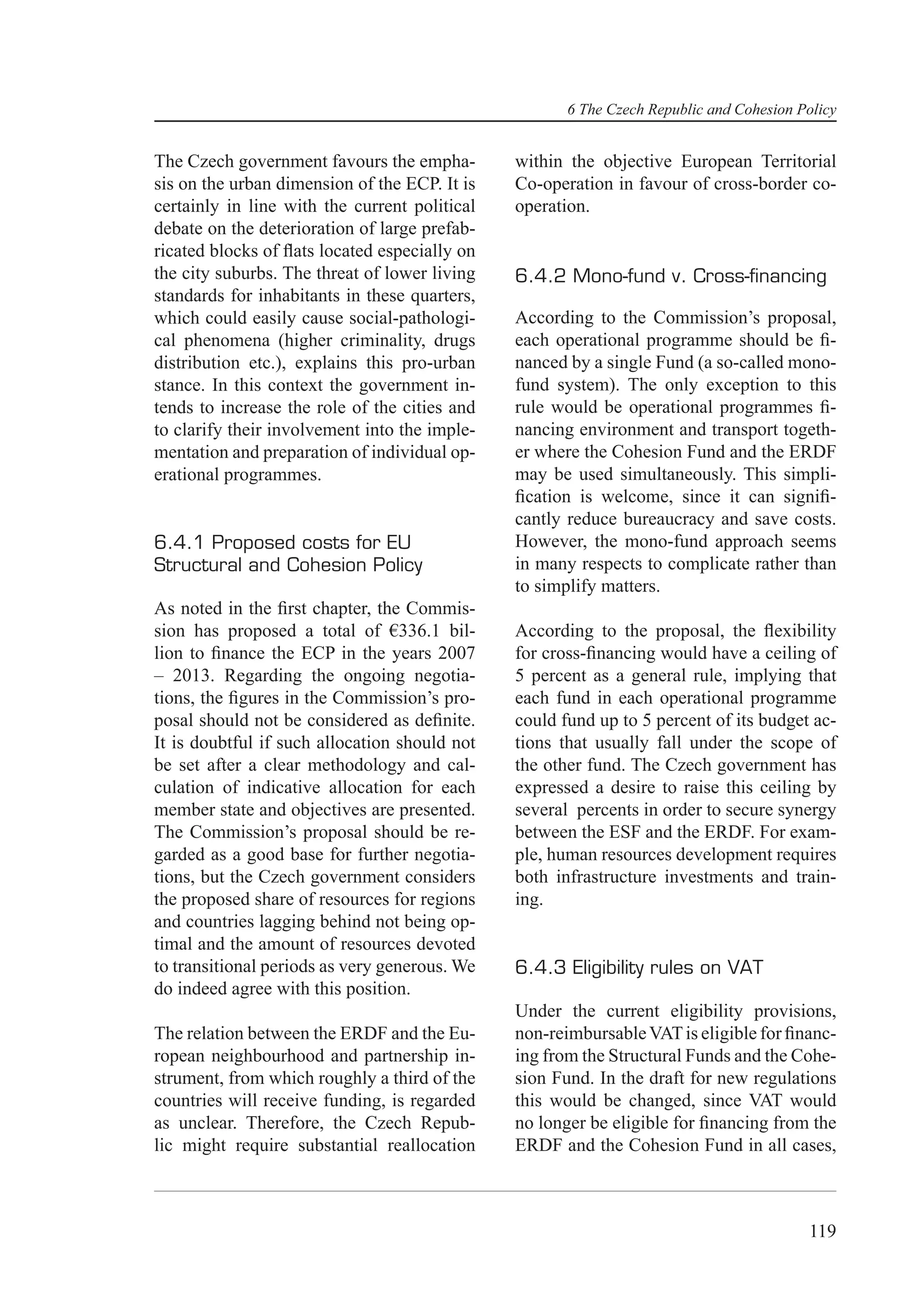 6 The Czech Republic and Cohesion Policy


The Czech government favours the empha-        within the objective European Territorial
sis on the urban dimension of the ECP. It is   Co-operation in favour of cross-border co-
certainly in line with the current political   operation.
debate on the deterioration of large prefab-
ricated blocks of ﬂats located especially on
the city suburbs. The threat of lower living   6.4.2 Mono-fund v. Cross-ﬁnancing
standards for inhabitants in these quarters,
which could easily cause social-pathologi-     According to the Commission’s proposal,
cal phenomena (higher criminality, drugs       each operational programme should be ﬁ-
distribution etc.), explains this pro-urban    nanced by a single Fund (a so-called mono-
stance. In this context the government in-     fund system). The only exception to this
tends to increase the role of the cities and   rule would be operational programmes ﬁ-
to clarify their involvement into the imple-   nancing environment and transport togeth-
mentation and preparation of individual op-    er where the Cohesion Fund and the ERDF
erational programmes.                          may be used simultaneously. This simpli-
                                               ﬁcation is welcome, since it can signiﬁ-
                                               cantly reduce bureaucracy and save costs.
6.4.1 Proposed costs for EU                    However, the mono-fund approach seems
Structural and Cohesion Policy                 in many respects to complicate rather than
                                               to simplify matters.
As noted in the ﬁrst chapter, the Commis-
sion has proposed a total of €336.1 bil-       According to the proposal, the ﬂexibility
lion to ﬁnance the ECP in the years 2007       for cross-ﬁnancing would have a ceiling of
– 2013. Regarding the ongoing negotia-         5 percent as a general rule, implying that
tions, the ﬁgures in the Commission’s pro-     each fund in each operational programme
posal should not be considered as deﬁnite.     could fund up to 5 percent of its budget ac-
It is doubtful if such allocation should not   tions that usually fall under the scope of
be set after a clear methodology and cal-      the other fund. The Czech government has
culation of indicative allocation for each     expressed a desire to raise this ceiling by
member state and objectives are presented.     several percents in order to secure synergy
The Commission’s proposal should be re-        between the ESF and the ERDF. For exam-
garded as a good base for further negotia-     ple, human resources development requires
tions, but the Czech government considers      both infrastructure investments and train-
the proposed share of resources for regions    ing.
and countries lagging behind not being op-
timal and the amount of resources devoted
to transitional periods as very generous. We   6.4.3 Eligibility rules on VAT
do indeed agree with this position.
                                               Under the current eligibility provisions,
The relation between the ERDF and the Eu-      non-reimbursable VAT is eligible for ﬁnanc-
ropean neighbourhood and partnership in-       ing from the Structural Funds and the Cohe-
strument, from which roughly a third of the    sion Fund. In the draft for new regulations
countries will receive funding, is regarded    this would be changed, since VAT would
as unclear. Therefore, the Czech Repub-        no longer be eligible for ﬁnancing from the
lic might require substantial reallocation     ERDF and the Cohesion Fund in all cases,



                                                                                         119
 
