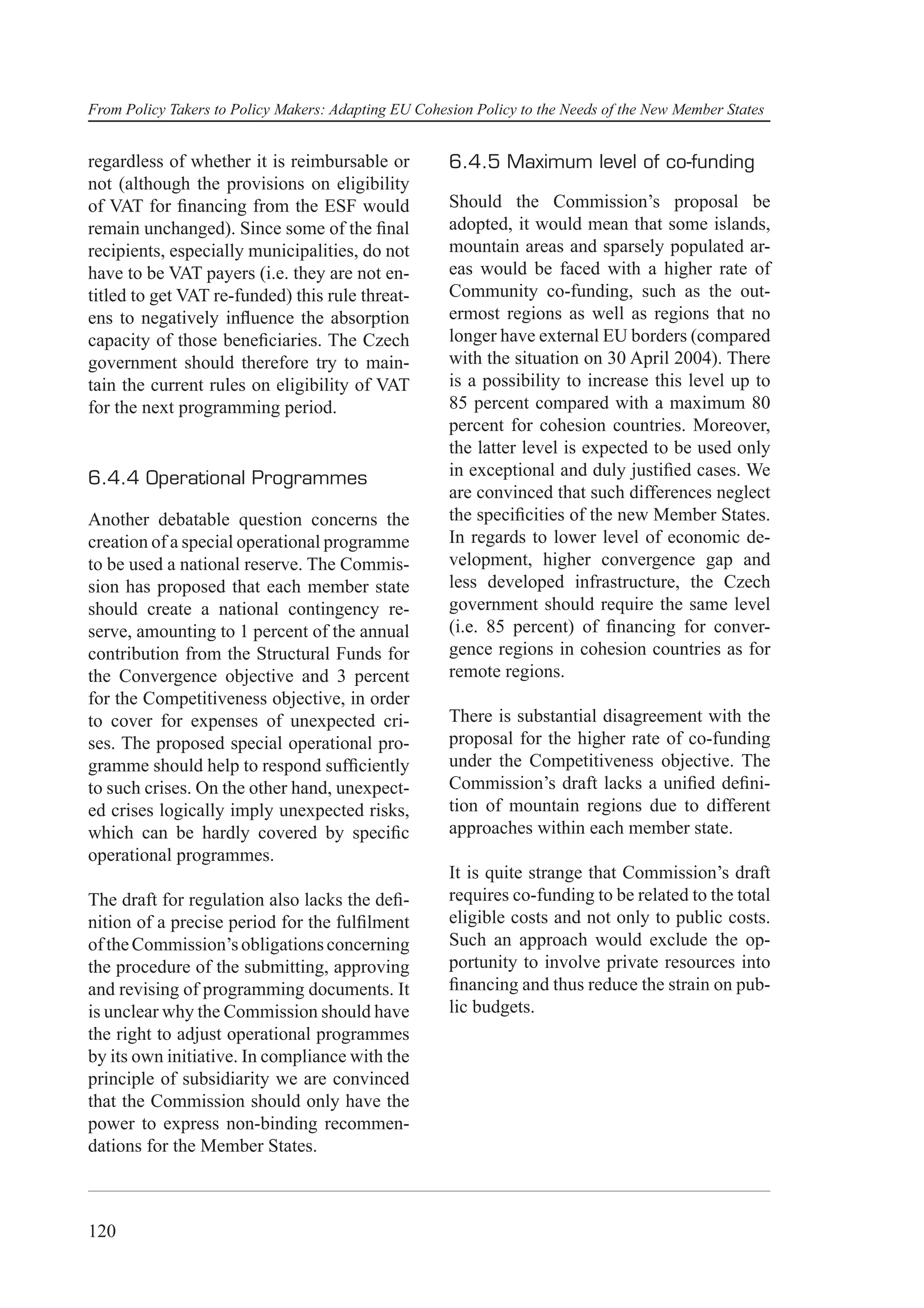 From Policy Takers to Policy Makers: Adapting EU Cohesion Policy to the Needs of the New Member States


regardless of whether it is reimbursable or           6.4.5 Maximum level of co-funding
not (although the provisions on eligibility
of VAT for ﬁnancing from the ESF would                Should the Commission’s proposal be
remain unchanged). Since some of the ﬁnal             adopted, it would mean that some islands,
recipients, especially municipalities, do not         mountain areas and sparsely populated ar-
have to be VAT payers (i.e. they are not en-          eas would be faced with a higher rate of
titled to get VAT re-funded) this rule threat-        Community co-funding, such as the out-
ens to negatively inﬂuence the absorption             ermost regions as well as regions that no
capacity of those beneﬁciaries. The Czech             longer have external EU borders (compared
government should therefore try to main-              with the situation on 30 April 2004). There
tain the current rules on eligibility of VAT          is a possibility to increase this level up to
for the next programming period.                      85 percent compared with a maximum 80
                                                      percent for cohesion countries. Moreover,
                                                      the latter level is expected to be used only
6.4.4 Operational Programmes                          in exceptional and duly justiﬁed cases. We
                                                      are convinced that such differences neglect
Another debatable question concerns the               the speciﬁcities of the new Member States.
creation of a special operational programme           In regards to lower level of economic de-
to be used a national reserve. The Commis-            velopment, higher convergence gap and
sion has proposed that each member state              less developed infrastructure, the Czech
should create a national contingency re-              government should require the same level
serve, amounting to 1 percent of the annual           (i.e. 85 percent) of ﬁnancing for conver-
contribution from the Structural Funds for            gence regions in cohesion countries as for
the Convergence objective and 3 percent               remote regions.
for the Competitiveness objective, in order
to cover for expenses of unexpected cri-              There is substantial disagreement with the
ses. The proposed special operational pro-            proposal for the higher rate of co-funding
gramme should help to respond sufﬁciently             under the Competitiveness objective. The
to such crises. On the other hand, unexpect-          Commission’s draft lacks a uniﬁed deﬁni-
ed crises logically imply unexpected risks,           tion of mountain regions due to different
which can be hardly covered by speciﬁc                approaches within each member state.
operational programmes.
                                                      It is quite strange that Commission’s draft
The draft for regulation also lacks the deﬁ-          requires co-funding to be related to the total
nition of a precise period for the fulﬁlment          eligible costs and not only to public costs.
of the Commission’s obligations concerning            Such an approach would exclude the op-
the procedure of the submitting, approving            portunity to involve private resources into
and revising of programming documents. It             ﬁnancing and thus reduce the strain on pub-
is unclear why the Commission should have             lic budgets.
the right to adjust operational programmes
by its own initiative. In compliance with the
principle of subsidiarity we are convinced
that the Commission should only have the
power to express non-binding recommen-
dations for the Member States.



120
 